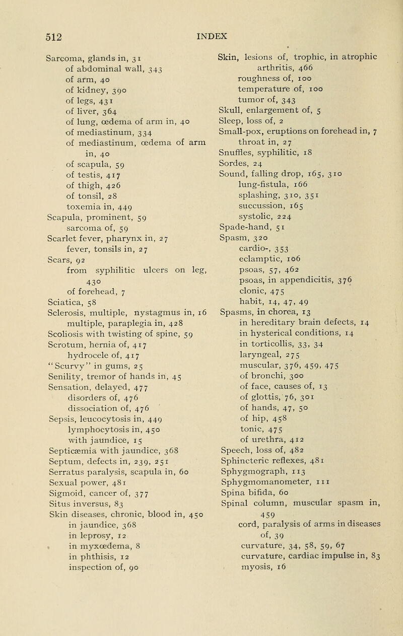 Sarcoma, glands in, 31 of abdominal wall, 343 of arm, 40 of kidney, 390 of legs, 431 of liver, 364 of lung, oedema of arm in, 40 of mediastinum, 334 of mediastinum, oedema of arm in, 40 of scapula, 59 of testis, 417 of thigh, 426 of tonsil, 28 toxemia in, 449 Scapula, prominent, 59 sarcoma of, 59 Scarlet fever, pharynx in, 27 fever, tonsils in, 27 Scars, 92 from syphilitic ulcers on leg, 430 of forehead, 7 Sciatica, 58 Sclerosis, multiple, nystagmus in, 16 multiple, paraplegia in, 428 Scoliosis with twisting of spine, 59 Scrotum, hernia of, 417 hydrocele of, 417 Scurvy in gums, 25 Senility, tremor of hands in, 45 Sensation, delayed, 477 disorders of, 476 dissociation of, 476 Sepsis, leucocytosis in, 449 lymphocytosis in, 450 with jaundice, 15 Septicsemia with jaundice, 368 Septum, defects in, 239, 251 Serratus paralysis, scapula in, 60 Sexual power, 481 Sigmoid, cancer of, 377 Situs inversus, 83 Skin diseases, chronic, blood in, 450 in jaundice, 368 in leprosy, 12 • in myxcedema, 8 in phthisis, 12 inspection of, 90 Skin, lesions of, trophic, in atrophic arthritis, 466 roughness of, 100 temperature of, 100 tumor of, 343 Skull, enlargement of, 5 Sleep, loss of, 2 Small-pox, eruptions on forehead in, 7 throat in, 27 ' Snuffles, syphilitic, 18 Sordes, 24 Sound, falling drop, 165, 310 lung-fistula, 166 splashing, 310, 351 succussion, 165 systolic, 224 Spade-hand, 51 Spasm, 320 cardio-, 353 eclamptic, 106 psoas, 57, 462 psoas, in appendicitis, 376 clonic, 475 habit, 14, 47, 49 Spasms, in chorea, 13 in hereditary brain defects, 14 in hysterical conditions, 14 in torticollis, 33, 34 laryngeal, 275 muscular, 376, 459, 475 of bronchi, 300 of face, causes of, 13 of glottis, 76, 301 of hands, 47, 50 of hip, 458 tonic, 475 of urethra, 412 Speech, loss of, 482 Sphincteric reflexes, 481 Sphygmograph, 113 Sphygmomanometer, 111 Spina bifida, 60 Spinal column, muscular spasm in, 459 cord, paralysis of arms in diseases of, 39 curvature, 34, 58, 59, 67 curvature, cardiac impulse in, 83 myosis, 16