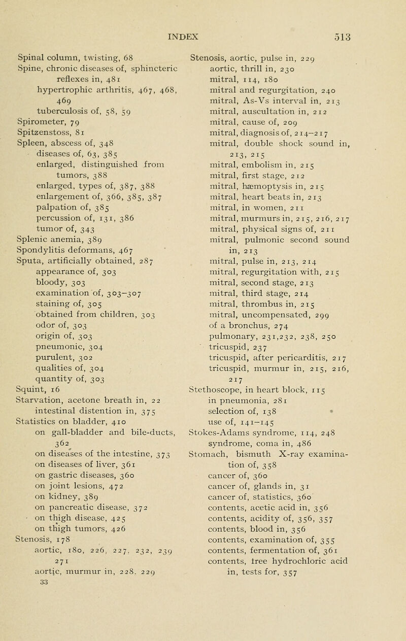 Spinal column, twisting, 68 Spine, chronic diseases of, sphincteric reflexes in, 481 hypertrophic arthritis, 467, 468, 469 tuberculosis of, 58, 59 Spirometer, 79 Spitzenstoss, 81 Spleen, abscess of, 348 diseases of, 63, 385 enlarged, distinguished from tumors, 388 enlarged, types of, 387, 388 enlargement of, 366, 385, 387 palpation of, 385 percussion of, 131, 386 tumor of, 343 Splenic anemia, 389 Spondylitis deformans, 467 Sputa, artificially obtained, 287 appearance of, 303 bloody, 303 examination of, 303—307 staining of, 305 obtained from children, 303 odor of, 303 origin of, 303 pneumonic, 304 purulent, 302 qualities of, 304 quantity of, 303 Squint, 16 Starvation, acetone breath in, 22 intestinal distention in, 375 Statistics on bladder, 410 on gall-bladder and bile-ducts, 362^ on diseases of the intestine, 373 on diseases of liver, 361 on gastric diseases, 360 on joint lesions, 472 on kidney, 389 on pancreatic disease, 372 on thigh disease, 425 on thigh tumors, 426 Stenosis, 178 aortic, 180, 226, 227. 232, 239 271 aortic, inurinur in, 228. 229 33 Stenosis, aortic, pulse in, 229 aortic, thrill in, 230 mitral, 114, 180 mitral and regurgitation, 240 mitral, As-Vs interval in, 213 mitral, auscultation in, 212 mitral, cause of, 209 mitral, diagnosis of, 214-217 mitral, double shock sound in, 213. 215 mitral, embolism in, 215 mitral, first stage, 212 mitral, haemoptysis in, 215 mitral, heart beats in, 213 mitral, in women, 211 mitral, murmurs in, 215, 216, 217 mitral, physical signs of, 211 mitral, pulmonic second sound in, 213 mitral, pulse in, 213, 214 mitral, regurgitation with, 215 mitral, second stage, 213 mitral, third stage, 214 mitral, thrombus in, 215 mitral, uncompensated, 299 of a bronchus, 274 pulmonary, 231,232, 238, 250 tricuspid, 237 tricuspid, after pericarditis, 217 tricuspid, murmur in, 215, 216, 217 Stethoscope, in heart block, 115 in pneumonia, 281 selection of, 138 • use of, 141-145 Stokes-Adams syndrome, 114, 248 syndrome, coma in, 486 Stomach, bismuth X-ray examina- tion of, 358 cancer of, 360 cancer of, glands in, 31 cancer of, statistics, 360 contents, acetic acid in, 356 contents, acidity of, 356, 357 contents, blood in, 356 contents, examination of, 355 contents, fermentation of, 361 contents, tree hydrochloric acid in, tests for, 357