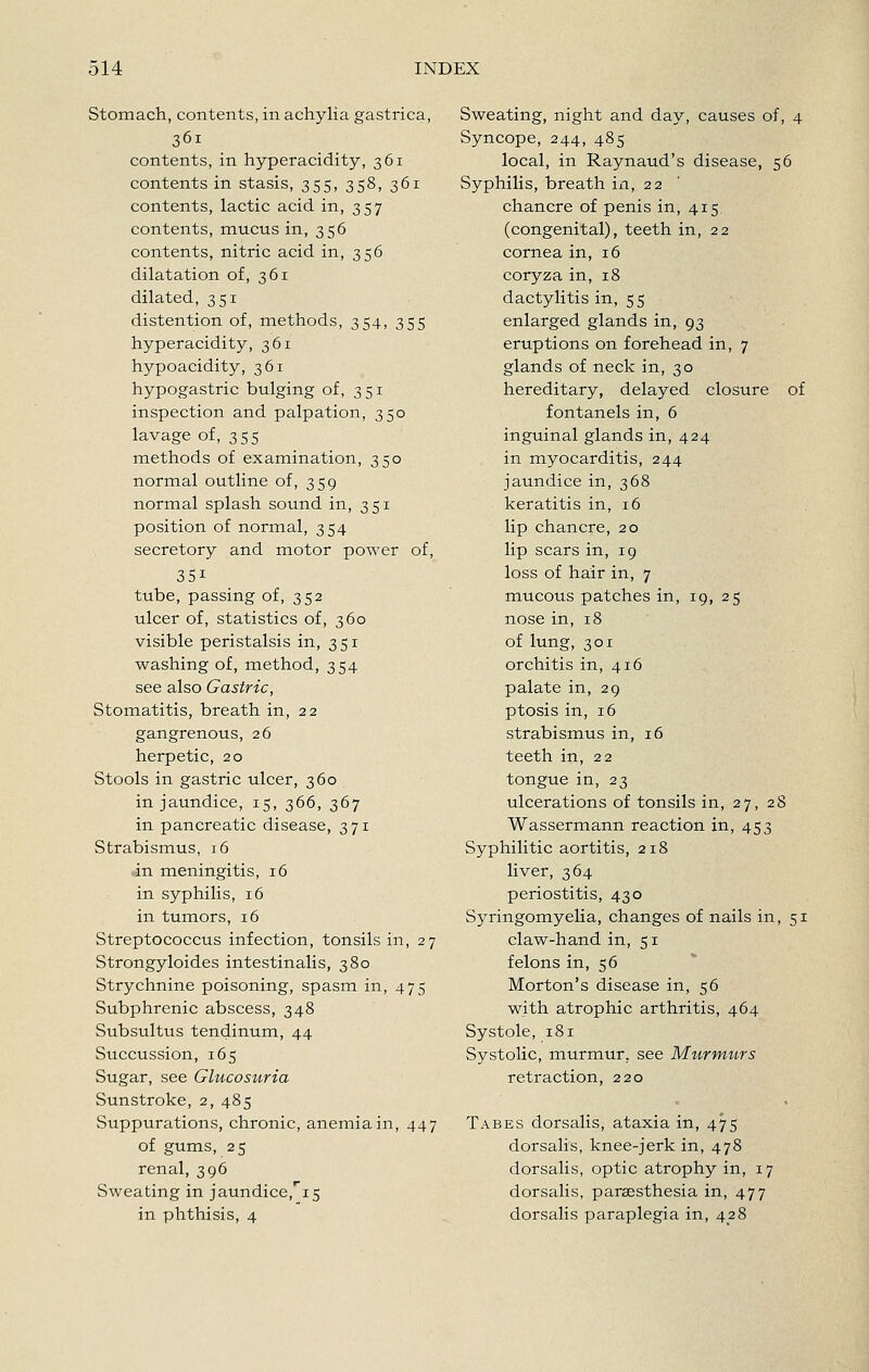Stomach, contents, in achylia gastrica, 361 contents, in hyperacidity, 361 contents in stasis, 355, 358, 361 contents, lactic acid in, 357 contents, mucus in, 356 contents, nitric acid in, 356 dilatation of, 361 dilated, 351 distention of, methods, 354, 355 hyperacidity, 361 hypoacidity, 361 hypogastric bulging of, 351 inspection and palpation, 350 lavage of, 355 methods of examination, 350 normal outline of, 359 normal splash sound in, 351 position of normal, 354 secretory and motor power of, 351 tube, passing of, 352 ulcer of, statistics of, 360 visible peristalsis in, 351 washing of, method, 354 see also Gastric, Stomatitis, breath in, 22 gangrenous, 26 herpetic, 20 Stools in gastric ulcer, 360 in jaundice, 15, 366, 367 in pancreatic disease, 371 Strabismus, 16 in meningitis, 16 in syphilis, 16 in tumors, 16 Streptococcus infection, tonsils in, 27 Strongyloides intestinalis, 380 Strychnine poisoning, spasm in, 475 Subphrenic abscess, 348 Subsultus tendinum, 44 Succussion, 165 Sugar, see Glucosuria Sunstroke, 2, 485 Suppurations, chronic, anemia in, 447 of gums, 25 renal, 396 Sweating in jaundice,'i5 in phthisis, 4 Sweating, night and day, causes of, 4 Syncope, 244, 485 local, in Raynaud's disease, 56 Syphilis, breath ia, 22 chancre of penis in, 415 (congenital), teeth in, 22 cornea in, 16 coryza in, 18 dactylitis in, 55 enlarged glands in, 93 eruptions on forehead in, 7 glands of neck in, 30 hereditary, delayed closure of fontanels in, 6 inguinal glands in, 424 in myocarditis, 244 jaundice in, 368 keratitis in, 16 lip chancre, 20 lip scars in, 19 loss of hair in, 7 mucous patches in, 19, 25 nose in, 18 of lung, 301 orchitis in, 416 palate in, 29 ptosis in, 16 strabismus in, 16 teeth in, 22 tongue in, 23 ulcerations of tonsils in, 27, 28 Wassermann reaction in, 453 Syphilitic aortitis, 218 liver, 364 periostitis, 430 Syringomyelia, changes of nails in, 51 claw-hand in, 51 felons in, 56 Morton's disease in, 56 with atrophic arthritis, 464 Systole, 181 Systolic, murmur, see Murmttrs retraction, 220 Tabes dorsalis, ataxia in, 475 dorsalis, knee-jerk in, 478 dorsalis, optic atrophy in, 17 dorsalis, paraesthesia in, 477 dorsalis paraplegia in, 428