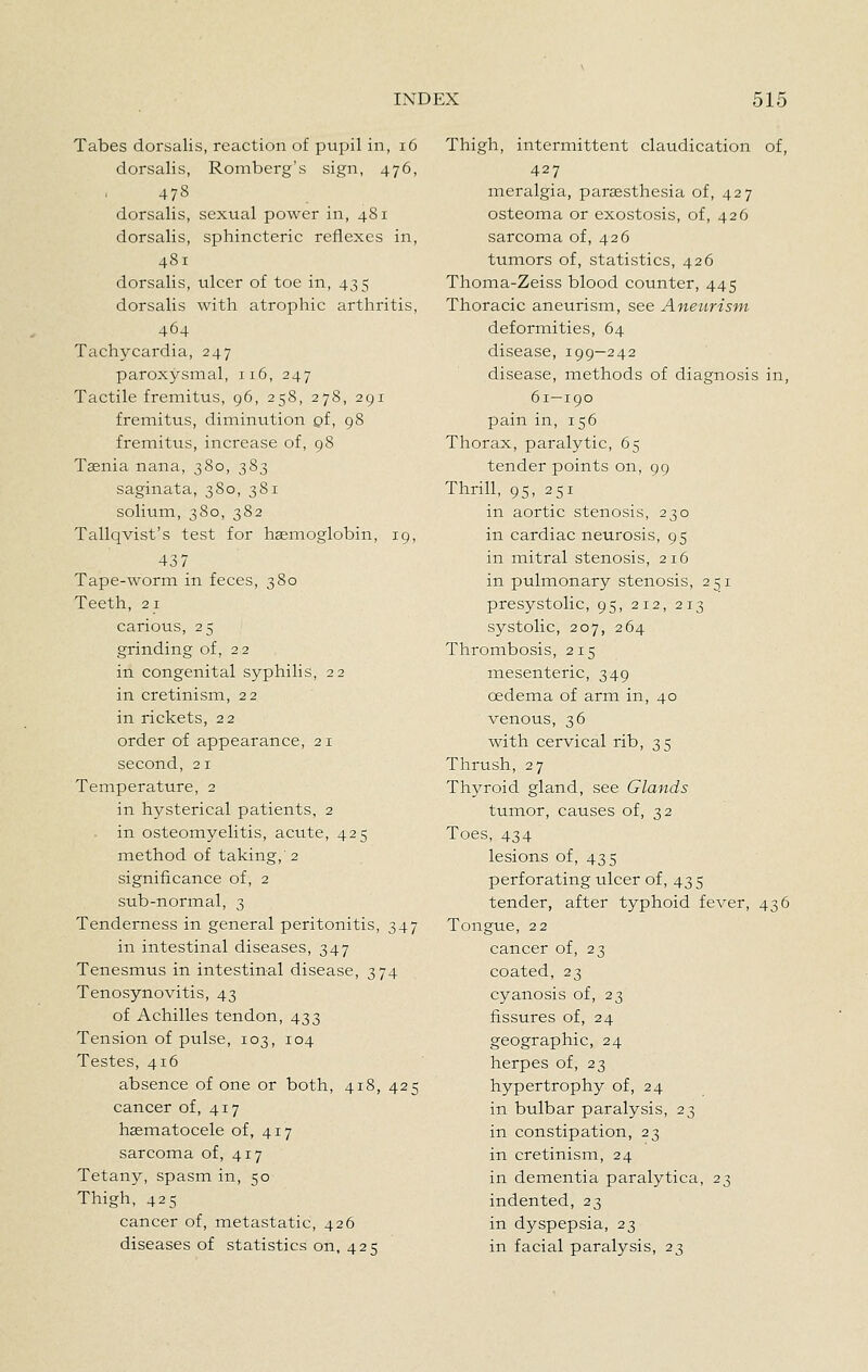Tabes dorsalis, reaction of pupil in, i6 dorsalis, Romberg's sign, 476, 478 dorsalis, sexual power in, 481 dorsalis, sphincteric reflexes in, 4S1 dorsalis, ulcer of toe in, 435 dorsalis with atrophic arthritis, 464 Tachycardia, 247 paroxysmal, 116, 247 Tactile fremitus, 96, 258, 278, 291 fremitus, diminution of, 98 fremitus, increase of, 98 Taenia nana, 380, 383 saginata, 380, 381 solium, 380, 382 Tallqvist's test for haemoglobin, 19, 437 Tape-worm in feces, 380 Teeth, 21 carious, 25 grinding of, 22 in congenital syphilis, 22 in cretinism, 22 in rickets, 22 order of appearance, 21 second, 21 Temperature, 2 in hysterical patients, 2 in osteomyelitis, acute, 425 method of taking,'2 significance of, 2 sub-normal, 3 Tenderness in general peritonitis, 347 in intestinal diseases, 347 Tenesmus in intestinal disease, 374 Tenosynovitis, 43 of Achilles tendon, 433 Tension of pulse, 103, 104 Testes, 416 absence of one or both, 418, 425 cancer of, 417 haematocele of, 417 sarcoma of, 417 Tetany, spasm in, 50 Thigh, 425 cancer of, metastatic, 426 diseases of statistics on, 425 Thigh, intermittent claudication of, 427 meralgia, paraesthesia of, 427 osteoma or exostosis, of, 426 sarcoma of, 426 tumors of, statistics, 426 Thoma-Zeiss blood counter, 445 Thoracic aneurism, see Aneurism deformities, 64 disease, 199—242 disease, methods of diagnosis in, 61—190 pain in, 156 Thorax, paralytic, 65 tender points on, 99 Thrill, 95, 251 in aortic stenosis, 230 in cardiac neurosis, 95 in mitral stenosis, 216 in pulmonary stenosis, 251 presystolic, 95, 212, 213 systolic, 207, 264 Thrombosis, 215 mesenteric, 349 oedema of arm in, 40 venous, 36 with cervical rib, 35 Thrush, 27 Thyroid gland, see Glands tumor, causes of, 32 Toes, 434 lesions of, 435 perforating ulcer of, 43 5 tender, after typhoid fever, 436 Tongue, 22 cancer of, 23 coated, 23 cyanosis of, 23 fissures of, 24 geographic, 24 herpes of, 23 hypertrophy of, 24 in bulbar paralysis, 23 in constipation, 23 in cretinism, 24 in dementia paralytica, 23 indented, 23 in dyspepsia, 23 in facial paralysis, 23