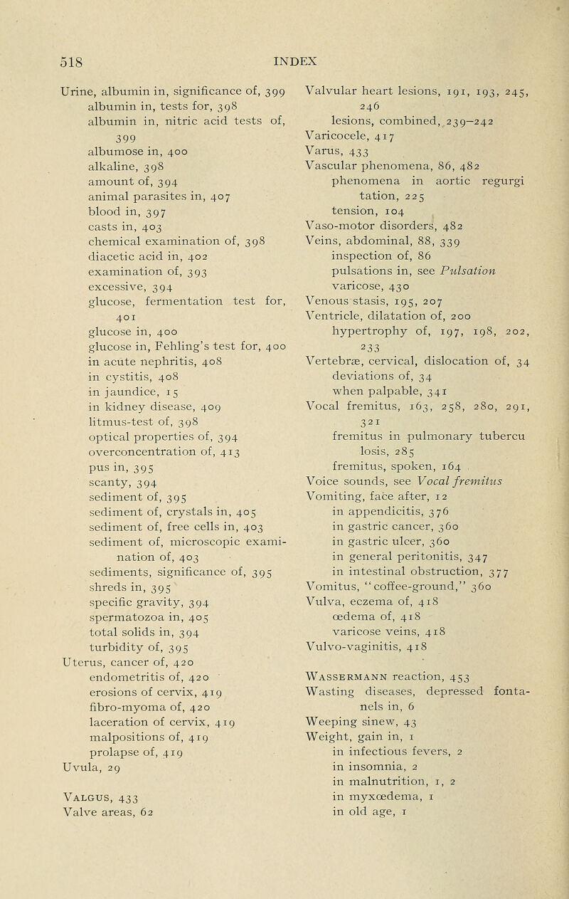 Urine, albumin in, significance of, 399 albumin in, tests for, 398 albumin in, nitric acid tests of, 399 albumose in, 400 alkaline, 398 amount of, 394 animal parasites in, 407 blood in, 397 casts in, 403 chemical examination of, 398 diacetic acid in, 402 examination of, 393 excessive, 394 glucose, fermentation test for, 401 glucose in, 400 glucose in, Fehling's test for, 400 in acute nephritis, 408 in cystitis, 408 in jaundice, 15 in kidney disease, 409 litmus-test of, 398 optical properties of, 394 overconcentration of, 413 pus in, 395 scanty, 394 sediment of, 395 sediment of, crystals in, 405 sediment of, free cells in, 403 sediment of, microscopic exami- nation of, 403 sediments, significance of, 395 shreds in, 395 specific gravity, 394 spermatozoa in, 405 total solids in, 394 turbidity of, 395 Uterus, cancer of, 420 endometritis of, 420 erosions of cervix, 419 fibro-myoma of, 420 laceration of cervix, 419 malpositions of, 419 prolapse of, 419 Uvula, 29 Valgus, 433 Valve areas, 62 Valvular heart lesions, 191, 193, 245, 246 lesions, combined, 239—242 Varicocele, 417 Varus, 433 Vascular phenomena, 86, 482 phenomena in aortic regurgi tation, 225 tension, 104 Vaso-motor disorders, 482 Veins, abdominal, 88, 339 inspection of, 86 pulsations in, see Pulsation varicose, 430 Venous stasis, 195, 207 A^entricle, dilatation of, 200 hypertrophy of, 197, 198, 202, 233 Vertebras, cervical, dislocation of, 34 deviations of, 34 when palpable, 341 Vocal fremitus, 163, 258, 280, 291, 321 fremitus in pulmonary tubercu losis, 285 fremitus, spoken, 164 Voice sounds, see Vocal fremitus Vomiting, face after, 12 in appendicitis, 376 in gastric cancer, 360 in gastric ulcer, 360 in general peritonitis, 347 in intestinal obstruction, 377 Vomitus, coffee-ground, 360 Vulva, eczema of, 418 oedema of, 418 varicose veins, 418 Vulvo-vaginitis, 418 Wassermann reaction, 453 Wasting diseases, depressed fonta- nels in, 6 Weeping sinew, 43 Weight, gain in, i in infectious fevers, 2 in insomnia, 2 in malnutrition, i, 2 in myxoedema, i in old age, i