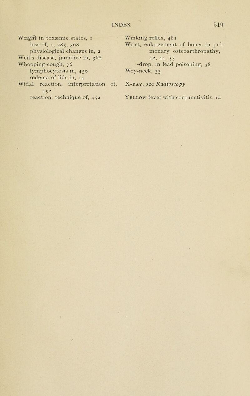 Weight in toxaemic states, i loss of, I, 285, 368 physiological changes in, 2 Weil's disease, jaundice in, 368 Whooping-cough, 76 lymphocytosis in, 450 oedema of lids in, 14 Widal reaction, interpretation 452 reaction, technique of, 452 Winking reflex, 481 Wrist, enlargement of bones in pul- monary osteoarthropathy, 42, 44, 53 -drop, in lead poisoning, 38 Wry-neck, 33 of, X-RAY, see Radioscopy Yellow fever with conjvmctivitis, 14