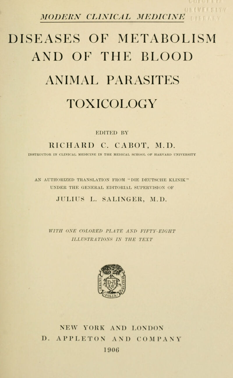 MODERN CLINICAL MEDICINE DISEASES OE METABOLISM AND OE THE BLOOD ANIMAL PARASITES TOXICOLOGY EDITED BY RICHARD C. CABOT, M.I). INSTRUCTOR IN CLINICAL MEDICINE IN THE MEDICAL SCHOOL OF HARVARD INIYKHSITY AN AUTHORIZED TRANSLATION FROM DIE DEUTSCHE KLINIK- UNDER THE GENERAL EDITORIAL SUPERVISION OF JULIUS L. SALINGER, M.I). WITH ONE COLORED PLATE ASK FIFTY-EIGHT ILLUSTRATIONS TN THE TEXT 9 W, NEW YORK AND LONDON D. A PPL ETO N AND COM P A \ Y 1906