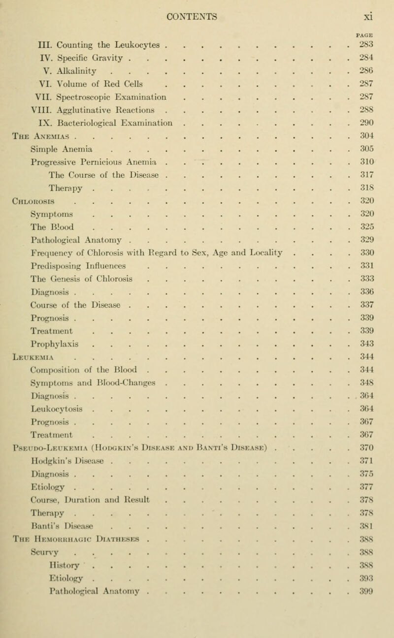 PAGE III. Counting the Leukocytes 283 IV. Specific Gravity 2S4 V. Alkalinity 286 VI. Volume of Red Cells 287 VII. Spectroscopic Examination 287 VIII. Agglutinative Reactions 288 IX. Bacteriological Examination 290 The Anemias 304 Simple Anemia 305 Progressive Pernicious Anemia 310 The Course of the Disease 317 Therapy 318 Chlorosis 320 Symptoms 320 The Blood 325 Pathological Anatomy 329 Frequency of Chlorosis with Regard to Sex, Age and Locality .... 330 Predisposing Influences 331 The Genesis of Chlorosis 333 Diagnosis 336 Course of the Disease 337 Prognosis 339 Treatment 339 Prophylaxis 343 Leukemia 344 Composition of the Blood 344 Symptoms and Brood-Changes 34S Diagnosis 364 Leukocytosis 364 Prognosis 367 Treatmenl 367 Pbei do-Lei kemia (Hodgkin'b Disease \m> Banti'b Disease) 370 Hodgkin's Disease 371 Diagnosis '■''''• Etiology 377 Course, Duration and Result 7s Therapy 378 Bant is Disease The Hemorrhagic Diatheses :;ss Scurvy 388 History Etiology Pathological Anatomy 399