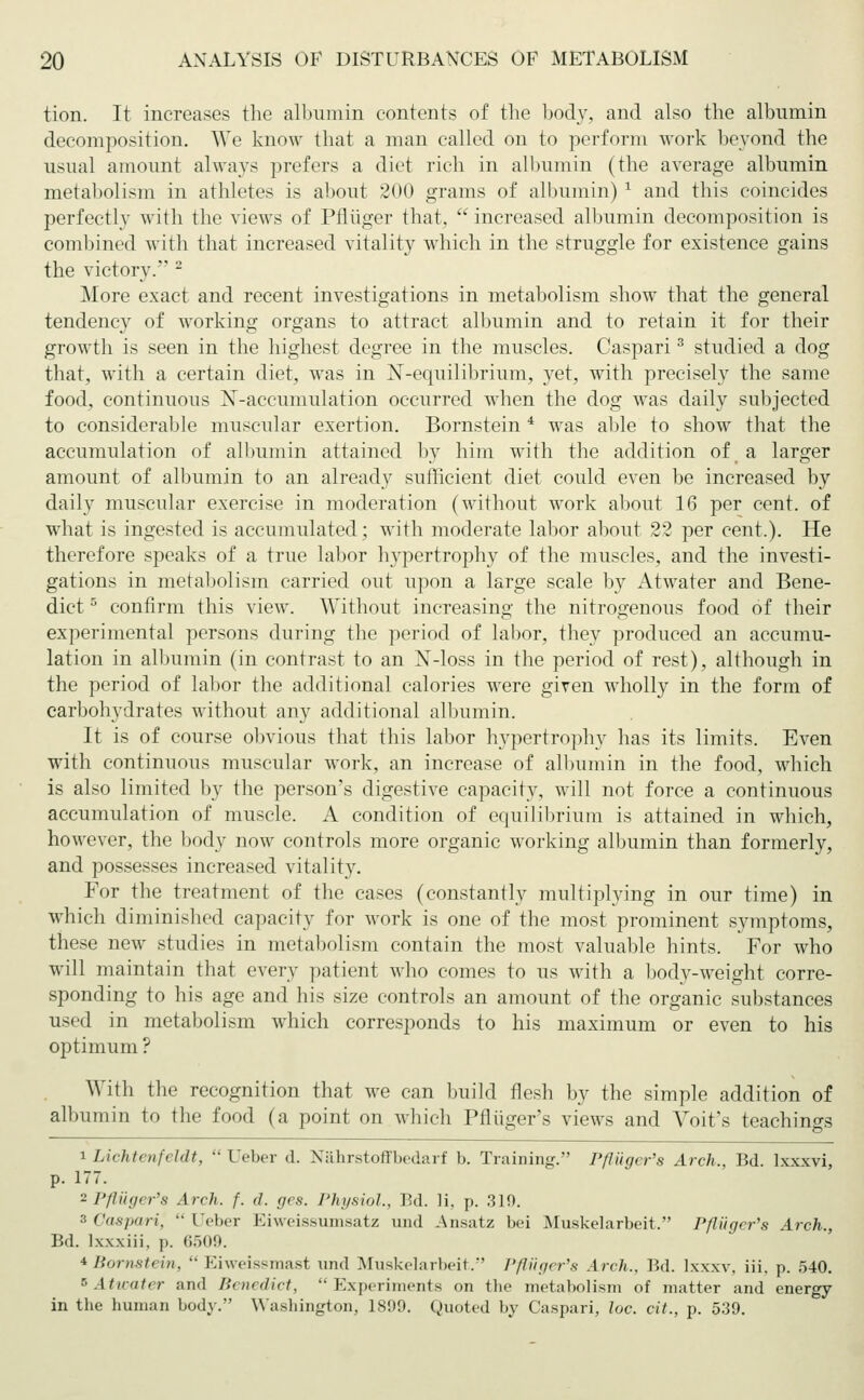 tion. It increases the albumin contents of the body, and also the albumin decomposition. We know that a man called on to perforin work beyond the usual amount always prefers a diet rich in albumin (the average albumin metabolism in athletes is about 200 grams of albumin) 1 and this coincides perfectly with the views of Pflüger that, increased albumin decomposition is combined with that increased vitality which in the struggle for existence gains the victory. 2 More exact and recent investigations in metabolism show that the general tendency of working organs to attract albumin and to retain it for their growth is seen in the highest degree in the muscles. Caspari3 studied a dog that, with a certain diet, was in ^equilibrium, yet, with precisely the same food, continuous X-accumulation occurred when the dog was daily subjected to considerable muscular exertion. Bornstein 4 was able to show that the accumulation of albumin attained by him with the addition of a larger amount of albumin to an already sufficient diet could even be increased by daily muscular exercise in moderation (without work about 16 per cent, of what is ingested is accumulated; with moderate labor about 22 per cent.). He therefore speaks of a true labor hypertrophy of the muscles, and the investi- gations in metabolism carried out upon a large scale by Atwater and Bene- dict 5 confirm this view. Without increasing the nitrogenous food of their experimental persons during the period of labor, they produced an accumu- lation in albumin (in contrast to an N-loss in the period of rest), although in the period of labor the additional calories were given wholly in the form of carbohydrates without any additional albumin. It is of course obvious that this labor hypertrophy has its limits. Even with continuous muscular work, an increase of albumin in the food, which is also limited by the person's digestive capacity, will not force a continuous accumulation of muscle. A condition of equilibrium is attained in which, however, the body now controls more organic working albumin than formerly, and possesses increased vitality. For the treatment of the cases (constantly multiplying in our time) in which diminished capacity for Avork is one of the most prominent symptoms, these new studies in metabolism contain the most valuable hints. For who will maintain that every patient who comes to us with a body-weight corre- sponding to his age and his size controls an amount of the organic substances used in metabolism which corresponds to his maximum or even to his optimum ? With the recognition that we can build flesh by the simple addition of albumin to the food (a point on which Pfliiger's views and Voit's teachings i Lichtenfeldt,  Ueber d. Nährstoffbedarf b. Training. Pfliiger's Arch., Bd. kwvi, p. 177. a Pfliiger's Arch. f. d. ges. Physiol., Bd. li. p. 310. •'■ Caspari, Ueber Eiweissumsatz und Ansatz bei Muskelarbeit, Pßiiger's Arch., Bd. lx.x.xiii. p. 6509. *Bornstein,  Eiweissmast und Muskelarbeit. Pfliiger's Arch.. Bd. lxxxv, iii. p. 540. bAtwater and Benedict, Experiments on the metabolism of matter and energy in the human body. Washington, 1899. Quoted by Caspari, lue. cit., p. 539.