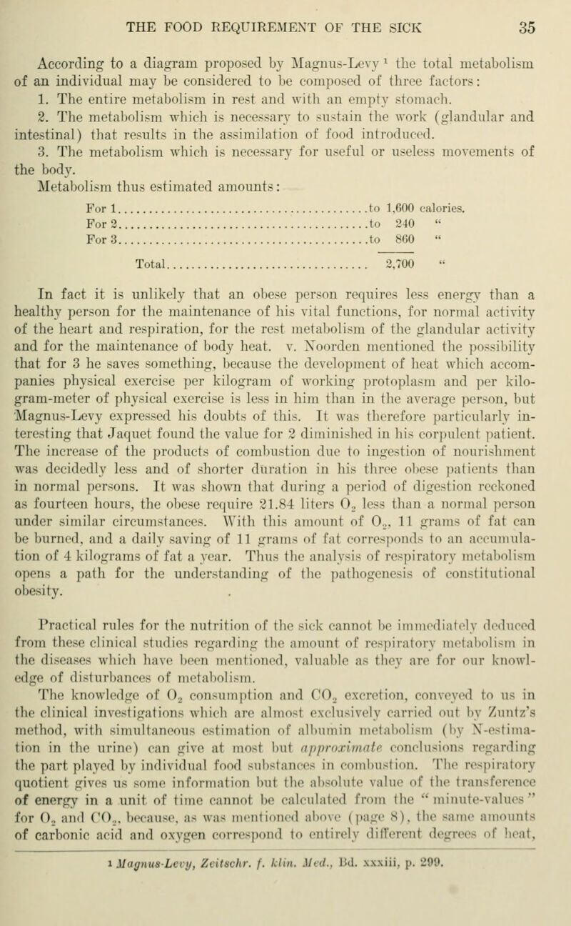 According to a diagram proposed by Magnus-Levy1 the total metabolism of an individual may be considered to be composed of three factors: 1. The entire metabolism in rest and with an empty stomach. 2. The metabolism which is necessary to sustain the work (glandular and intestinal) that results in the assimilation of t 1 introduced. 3. The metabolism which is necessary for useful or useless movements of the body. Metabolism thus estimated amounts: For 1 to 1,600 calories. For 2 to '240 For 3 to 860  Total 2.700 In fact it is unlikely that an obese person requires less energy than a healthy person for the maintenance of his vital functions, for normal activity of the heart and respiration, for the rest metabolism of the glandular activity and for the maintenance of body heat. v. Noorden mentioned the possibility that for 3 he saves something, because the development of heat which accom- panies physical exercise per kilogram of working protoplasm and per kilo- gram-meter of physical exercise is less in him than in the average person, but Magnus-Levy expressed his doubts of this. It was therefore particularly in- teresting that Jaquet found the value for 2 diminished in his corpulent patient. The increase of the products of combustion due to ingestion of nourishment was decidedly less and of shorter duration in his three obese patients than in normal persons. It was shown that during a period of digestion reckoned as fourteen hours, the obese require 21.84 liters O, less than a normal person under similar circumstances. With this amount of 02, 11 grams of tat can be burned, and a daily Baving of 11 grams of fat corresponds to an accumula- tion of I kilograms of fat a year. Thus the analysis of respiratory metabolism opens a path for the understanding of the pathogenesis of constitutional obesity. Practical rules for the nutrition of the sick cannot be immediately deduced from these clinical studies regarding the amount of respiratory metabolism in the diseases which have been mentioned, valuable as they are for our knowl- edge of disturbances of metabolism. The knowledge of 02 consumption and COs excretion, conveyed to as in the clinical investigations which are almost exclusively carried out by Zunt/'s method, with simultaneous estimation of albumin metabolism (by N-estima- ti<«n in the urine) can give at most but approximate conclusions regarding the pari played by individual food substances in combustion. The respiratory quotient gives as some information but the absolute value of the transference of energy in a unit of time cannot be calculated from the minute-values for Oa and CO... because, as was mentioned above t page 8), the Bame amounts of carbonic acid and oxygen correspond to entirely different degrees of heat, i Mmjnus-Lvrit, Ztitvclir. /'. fcKn. Med., Bd. xwiii. |>. 299.