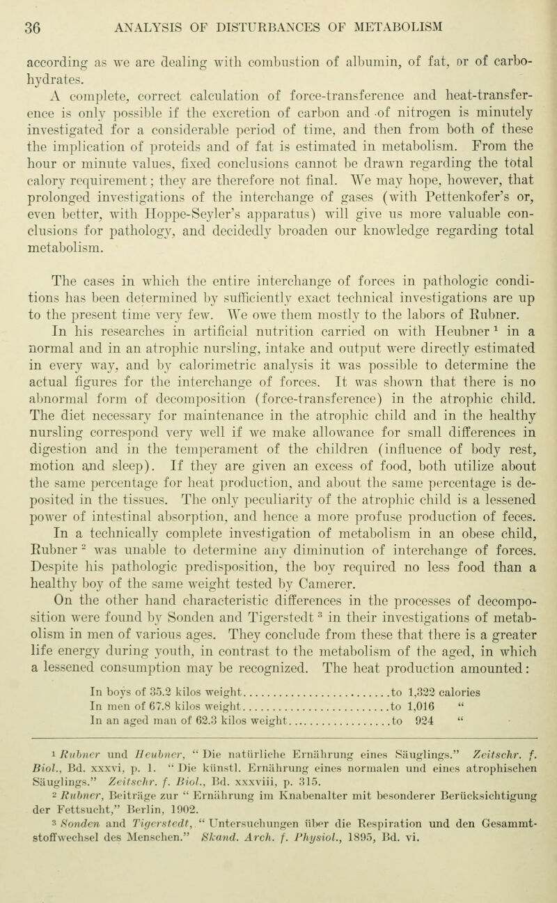 according as we are dealing with combustion of albumin, of fat, or of carbo- hydrates. A complete, correct calculation of force-transference and heat-transfer- ence is only possible if the excretion of carbon and of nitrogen is minutely investigated for a considerable period of time, and then from both of these the implication of proteids and of fat is estimated in metabolism. From the hour or minute values, fixed conclusions cannot be drawn regarding the total calory requirement; they are therefore not final. We may hope, however, that prolonged investigations of the interchange of gases (with Pettenkofer's or, even better, with Hoppe-Seyler's apparatus) will give us more valuable con- clusions for pathology, and decidedly broaden our knowledge regarding total metabolism. The cases in which the entire interchange of forces in pathologic condi- tions has been determined by sufficiently exact technical investigations are up to the present time very few. We owe them mostly to the labors of Kubner. In his researches in artificial nutrition carried on with Heubner ' in a normal and in an atrophic nursling, intake and output were directly estimated in every way, and by calorimetric analysis it was possible to determine the actual figures for the interchange of forces. It was shown that there is no altnormal form of decomposition (force-transference) in the atrophic child. The diet necessary for maintenance in the atrophic child and in the healthy nursling correspond very well if we make allowance for small differences in digestion and in the temperament of the children (influence of body rest, motion and sleep). If they are given an excess of food, both utilize about the same percentage for heat production, and about the same percentage is de- posited in the tissues. The only peculiarity of the atrophic child is a lessened power of intestinal absorption, and hence a more profuse production of feces. In a technically complete investigation of metabolism in an obese child, Rubner 2 was unable to determine any diminution of interchange of forces. Despite his pathologic predisposition, the boy required no less food than a healthy boy of the same weight tested by Camerer. On the other hand characteristic differences in the processes of decompo- sition were found by Sonden and Tigerstedt3 in their investigations of metab- olism in men of various ages. They conclude from these that there is a greater life energy during youth, in contrast to the metabolism of the aged, in which a lessened consumption may be recognized. The heat production amounted: In boys of 35.2 kilos weight to 1,322 calories In men of 67.8 kilos weight to 1,016  In an aged man of 62.3 kilos weight to 924  i Rubner und Heubner,  Die natürliche Ernährung eines Säuglings. Zeitschr. f. Bioh. Bd. xxxvi, p. 1.  Die künstl. Ernährung eines normalen und eines atrophischen Säuglings. Zeitschr. f. Biol., Bd. xxxviii, p. 315. - Rübner, Beiträge zur Ernährung im Knabenalter mit besonderer Berücksichtigung der Fettsucht, Berlin, 1002. s Sonden and Tigerstedt,.Untersuchungen über die Respiration und den Gesammt- stoffweehsel des Menschen. Skand. Arch. f. Physiol., 1895, Bd. vi.