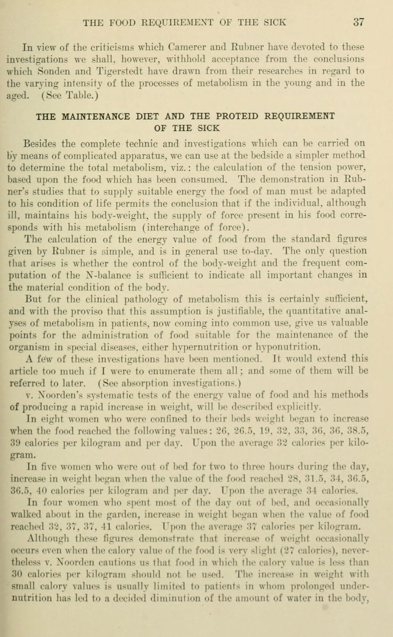 In view of the criticisms which Camerer and Rubner have devoted to these investigations we shall, however, withhold acceptance from the conclusions which Sonden and Tigerstedt have drawn from their researches in regard to the varying intensity of the processes of metabolism in the young and in the aged. (.Sec Table.) THE MAINTENANCE DIET AND THE PROTEID REQUIREMENT OF THE SICK Besides the complete technic and investigations which can be carried on by means of complicated apparatus, we can use at the bedside a -impler method to determine the total metabolism, viz.: the calculation of the tension power, based upon the food which has been consumed. The demonstration in Rub- ner's studies that to supply suitable energy the food of man must be adapted to his condition of life permits the conclusion that if the individual, although ill, maintains his body-weight, the supply of force present in his food corre- sponds with his metabolism (interchange of force). The calculation of the energy value of food from the standard figures given by Kühner is simple, and is in general use To-day. The only question that arises is whether the control of the body-weight and the frequen! com- putation of the NT-balance is sufficient to indicate all important changes in the material condition of the body. But for the clinical pathology of metabolism this is certainly sufficient, and with the proviso that this assumption is justifiable, the quantitative anal- yses of metabolism in patients, now coming into common use, give lis valuable points for the administration of food suitable for the maintenance of the organism in special diseases, cither hypernutrition ot hyponutrition. A few of these investigations have I n mentioned. It would extend this article too much if I were to enumerate them all: and some of them will he referred to later. (See absorption investigations.) v. Xooi-dm'- systematic tests of the energy value of food and his method-; of producing a rapid increase in weight, will be described explicitly. In eight women who were confined to their beds weigh! began to increase when the food reached the following value-: 86, 36.5, 19, 32, 33, 36, 36, 38.5, 39 calories per kilogram and per day. Upon the average 32 calories per kilo- gram. In five women who were out of bed for two to three hours during the «lay, increase in weigh! began when the value of the f 1 reached 28, 31.5, 34, 36.5, 10 calories per kilogram and per day. Dpon the average •> I calori In lour women who -pent mos! of the day out of bed, and occasionally walked abou! in the garden, increase in weigh! began when the value of food reached 32, 37, '■'>'•. II calorie-. I'pon the average 31 calories per kilogram. Although these figures demonstrate thai increase of weigh! occasionally occurs even when the calory \alue of the food is very slight (27 calories), aever- theless v. Noorden caution- us thai food in which the calory value is less than 30 calories per kilogram should not be used. The increase in weigh! with small calory values is usually limited to patient- in whom prolonged under- nutrition has led to a decided diminution of the amounl of water in the body.