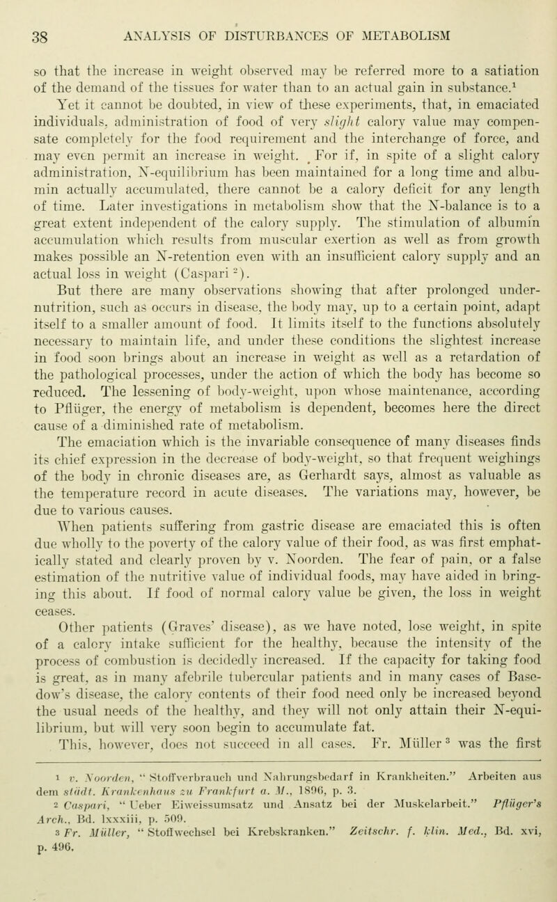 so that the increase in weight observed may be referred more to a satiation of the demand of the tissues for water than to an actual gain in substance.1 Yet it cannot be doubted, in view of these experiments, that, in emaciated individuals, administration of food of very slight calory value may compen- sate completely for the food requirement and the interchange of force, and may even permit an increase in weight. # For if, in spite of a slight calory administration, N-equilibrium has been maintained for a long time and albu- min actually accumulated, there cannot be a calory deficit for any length of time. Later investigations in metabolism show that the N-balance is to a great extent independent of the calory supply. The stimulation of albumin accumulation which results from muscular exertion as well as from growth makes possible an X-retention even with an insufficient calory supply and an actual loss in weight (Caspari -). But there are many observations showing that after prolonged under- nutrition, such as occurs in disease, the body may, up to a certain point, adapt itself to a smaller amount of food. It limits itself to the functions absolutely necessary to maintain life, and under these conditions the slightest increase in food soon brings about an increase in weight as well as a retardation of the pathological processes, under the action of which the body has become so reduced. The lessening of body-weight, upon whose maintenance, according to Pflüger, the energy of metabolism is dependent, becomes here the direct cause of a diminished rate of metabolism. The emaciation which is the invariable consequence of many diseases finds its chief expression in the decrease of body-weight, so that frequent weighings of the body in chronic diseases are, as Gerhardt says, almost as valuable as the temperature record in acute diseases. The variations may, however, be due to various causes. When patients suffering from gastric disease are emaciated this is often due wholly to the poverty of the calory value of their food, as was first emphat- ically stated and clearly proven by v. Noorden. The fear of pain, or a false estimation of the nutritive value of individual foods, may have aided in bring- ing this about. If food of normal calory value be given, the loss in weight ceases. Other patients (Graves' disease), as we have noted, lose weight, in spite of a calory intake sufficient for the healthy, because the intensity of the process of combustion is decidedly increased. If the capacity for taking food is great, as in many afebrile tubercular patients and in many cases of Base- dow's disease, the calory contents of their food need only be increased beyond the usual needs of the healthy, and they will not only attain their N-equi- librium, but will very soon begin to accumulate fat. This, however, does not succeed in all cases. Fr. Müller3 was the first i r. Voorden,  Stoffverbrauch und Nahrungsbedarf in Krankheiten. Arbeiten aus dem städt. Krankenhaus zu Frankfurt a. M.. 1896, p. 3. 2 Caspari,  Ueber Eiweissumsatz und Ansatz bei der Muskelarbeit. Pßiiger's Arch., Bd. lxxxiii. p. Ö09. 3 Fr. Müller,  Stoffwechsel bei Krebskranken. Zeit sehr. f. klin. Med., Bd. xvi, p. 496.