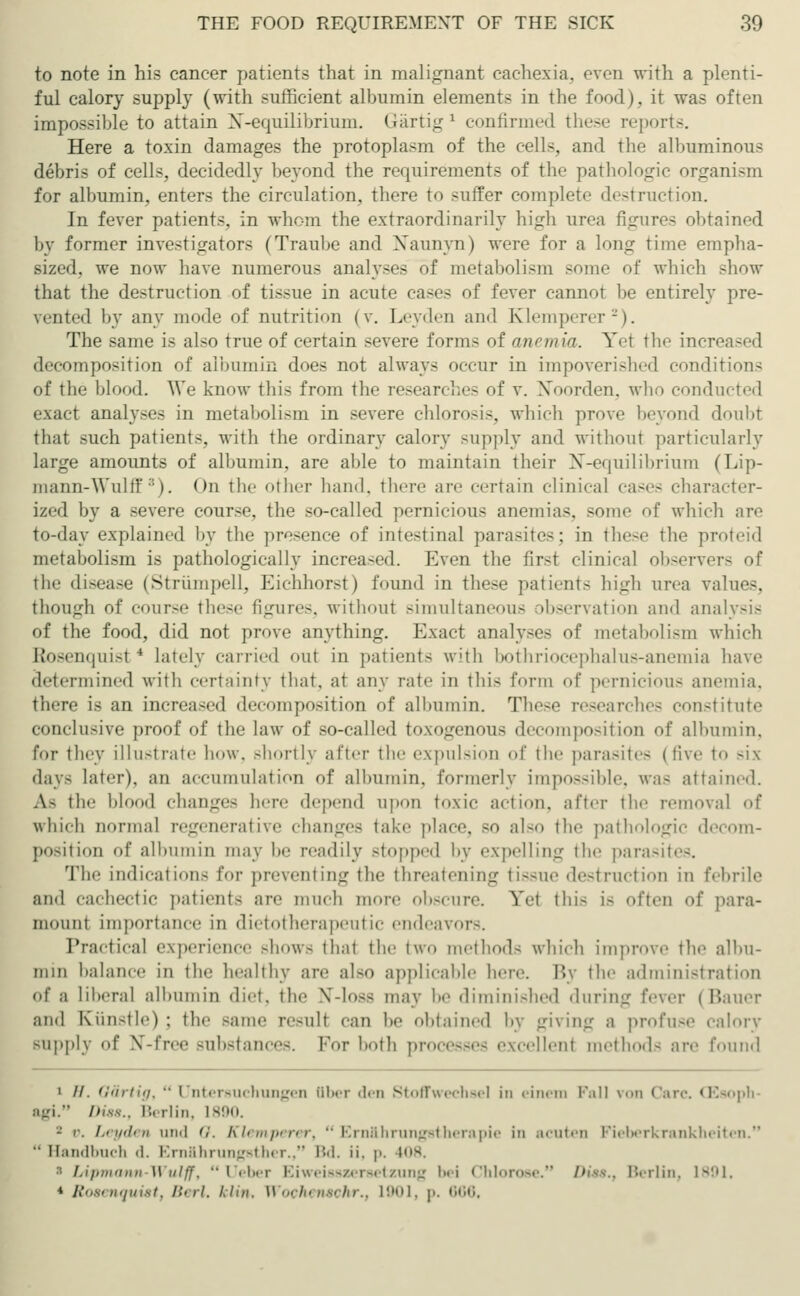 to note in his cancer patients that in malignant cachexia, oven with a plenti- ful calory supply (with sufficient alhumin elements in the food), it was often impossible to attain X-equilibrium. Gärtig ' confirmed these reports. Here a toxin damages the protoplasm of the cells, and the albuminous debris of cells, decidedly beyond the requirements of the pathologic organism for albumin, enters the circulation, there to suffer complete destruction. In fever patients, in whom the extraordinarily high urea figures obtained by former investigators (Traube and Naunyn) were for a long time empha- sized, we now have numerous analyses of metabolism some of which show that the destruction of tissue in acute cases of fever cannot be entirely pre- sented by any mode of nutrition (v. Leyden and Klemperer2). The same is also true of certain severe forms of anemia. Ye\ the increased decomposition of albumin does not always occur in impoverished conditions of the blood. We know this from the researches of v. Noorden, who conducted exact analyses in metabolism in severe chlorosis, which prove beyond doubt that such patients, with the ordinary calory supply and without particularly large amounts of albumin, are able to maintain their X-equilibrium (Lip- mann-Wulff ::). On the other hand, there are certain clinical cases character- ized by a severe course, the so-called pernicious anemias, some of which are to-day explained by the presence of intestinal parasites; in these the proteid metabolism is pathologically increased. Even the first clinical observers the disease (Strümpell, Eichhorst) found in these patients high urea value-. though of course these figures, without simultaneous observation and analysis of the food, did not prove anything. Exact analyses of metabolism which Rosenquist4 lately carried out in patient- with bothriocephalus-anemia have determined with certainty that, at any rate in this form of pernicious anemia. there is an increased decomposition of albumin. These researches constitute conclusive proof of the law of so-called toxogenous decomposition of albumin, for they illustrate how. shortly after the expulsion of the parasites (five to six day- later), an accumulation of albumin, formerly impossible, was attained. As the lilo.nl changes here depend upon toxic action, after the removal of which normal regenerative changes take place, so also the pathologic decom- position of albumin may be readily -topped by expelling the parasites. The indications for preventing the threatening tissue destruction in febrile and cachectic patient- are much more obscure. Vet this i- often of para- mount importance in dietotherapeutic endeavors. Practical experience -how- that the two method- which improve the albu- min balance in the healthy are al-o applicable here. By the administration of a liberal albumin diet, the N-loaa may be diminished during fever (Bauer and Künstle) ; the -aine re8uU can be obtained by giving a profuse calory supply of NT-free substances. For both processes excellent methods are found • //. Gär tig,  Untersuchungen liber den Stoffwechsel in einem Pall von Care. (Esoph- agi. Diss., Berlin, L890. - o. Leyden and 0. Klemperer, Ernährungstherapie in acuten Fieberkrankheiten. •• Handbuch d. Ernährungsther., Bd. ü. p. i|ls i Lipmann-Wulff,  Ueber Eiweisszersetzung bei Chlorose. Die$.t Berlin, 1891. * Rosenquistf Berl. Um. Wochensohr., 1901, p. • ■