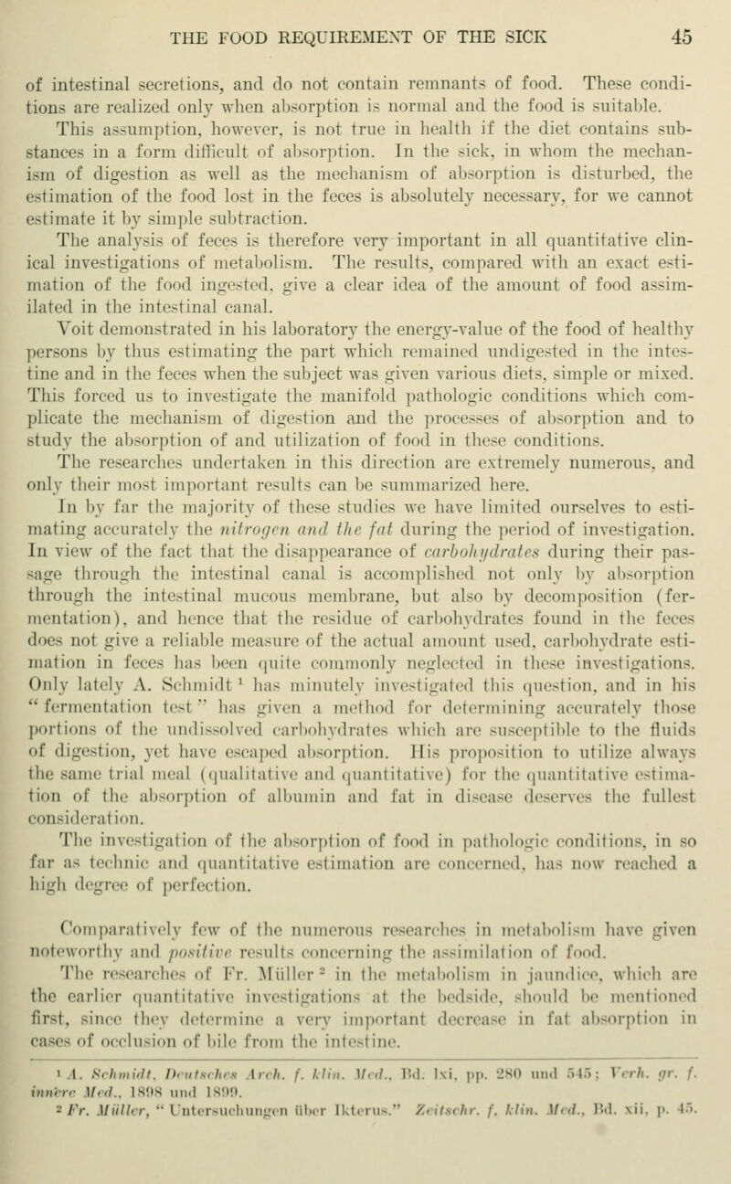 of intestinal secretions, and do not contain remnants of food. These condi- tions are realized only when absorption is normal and the food is suitable. This assumption, however, is not true in health if the diet contains sub- stances in a form difficult of absorption. In the sick, in whom the mechan- ism of digestion as well as the mechanism of absorption is disturbed, the estimation of the food lost in the feces is absolutely necessary, for we cannot estimate it by simple subtraction. The analysis of feces is therefore very important in all quantitative clin- ical investigations of metabolism. The results, compared with an exact esti- mation of the food ingested, give a clear idea of the amount of food assim- ilated in the intestinal canal. Voit demonstrated in his laboratory the energy-value of the food of healthy persons by thus estimating the part which remained undigested in the intes- tine and in the feces when the subject was given various diets, simple or mixed. This forced as to investigate the manifold pathologic conditions which com- plicate the mechanism of digestion and the processes of absorption and to study the absorption of and utilization of food in these conditions. The researches undertaken in this direction are extremely numerous, and only their most important results can be summarized here. Jn by far the majority of these studies we have limited ourselves to esti- mating accurately the nitrogen and the fat during the period of investigation. In view of the fact that the disappearance of carbohydrates during their pas- sage through the intestina] canal is accomplished not only by absorption through the intestinal mucous membrane, hut also by decomposition (fer- mentation), and hence that the residue of carbohydrates found in the feces <\<>r~ not give a reliable measure of the actual amount used, carbohydrate esti- mation in fecc- has been quite commonly neglected in these investigations. Only lately A. Schmidt ' has minutely investigated this question, and in his fermentation test has given a method for determining accurately those portions of the undissolved carbohydrates which are susceptible to the fluids of digestion, yet have escaped absorption. His proposition to utilize always the same trial meal (qualitative and quantitative) for the quantitative estima- tion of the absorption of albumin and fat in disease deserves the fullest consideral ion. The investigalion of the absorption of food in pathologic conditions, in so far as technic and quantitative estimation are concerned, has now reached a high degree of perfection. Comparatively iVw of the numerous researches in metabolism have given noteworthy and positive results concerning tin' assimilation of food. The researches of Vv. Müller- in the metabolism in jaundice, which are the earlier quantitative investigations at the bedside, should he mentioned first, since they determine a very important decrease in fat absorption in of occlusion of bile from the intestine. i t. Schmidt, Deutsches Arch. /'. Win. Med., IM. I\i. pp. 280 und 546; Verh. gr. f. innere )/.-/.. 1898 und 1899. »Fr. Muli,r. ■• I ntersuchungen Qber [kterus. Zeitschr, f. Min, Med., Bd. \ii. p. US.