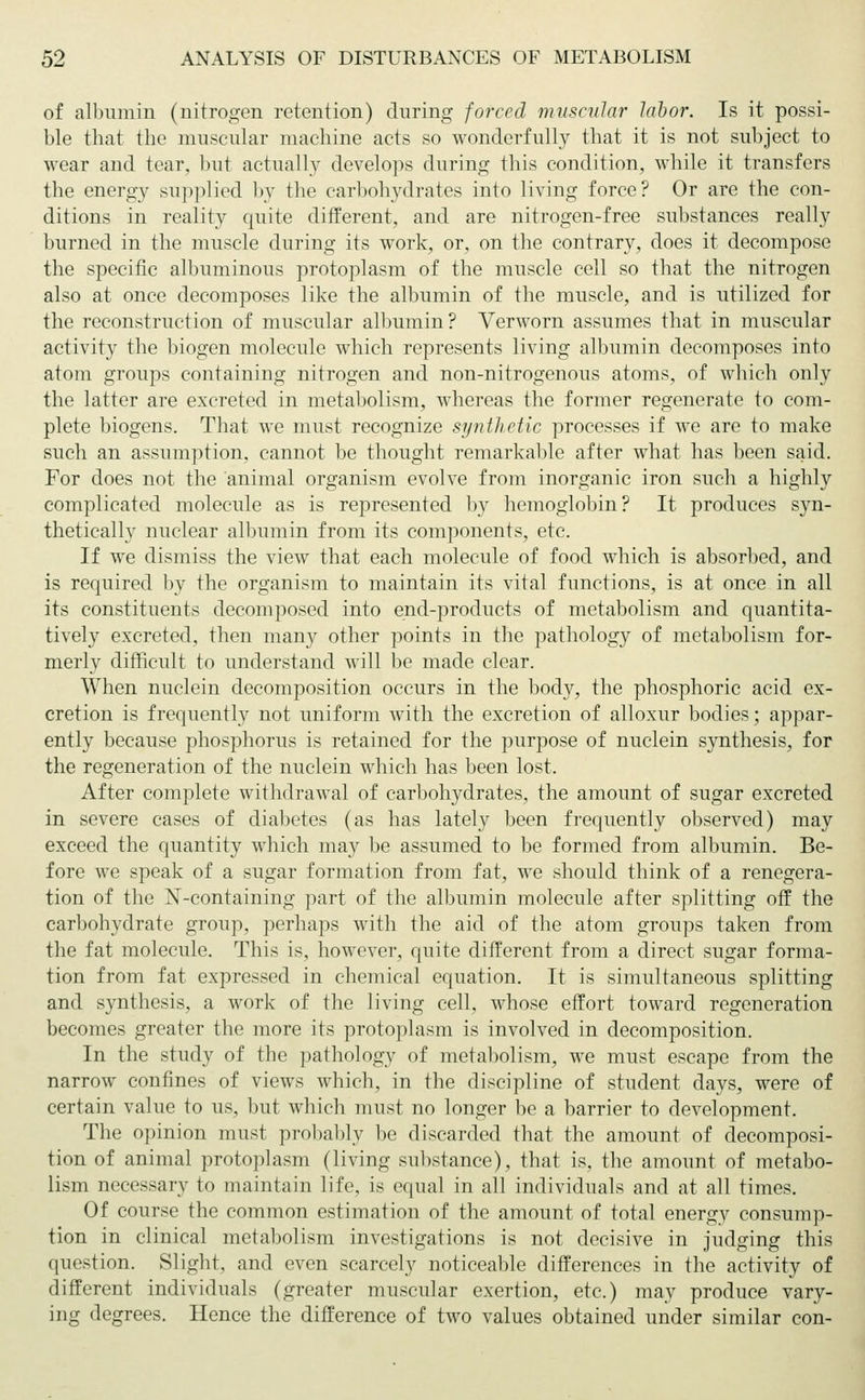 of albumin (nitrogen retention) during forced muscular labor. Is it possi- ble that the muscular machine acts so wonderfully that it is not subject to wear and tear, but actually develops during this condition, while it transfers the energy supplied by the carbohydrates into living force? Or are the con- ditions in reality quite different, and are nitrogen-free substances really burned in the muscle during its work, or, on the contrary, does it decompose the specific albuminous protoplasm of the muscle cell so that the nitrogen also at once decomposes like the albumin of the muscle, and is utilized for the reconstruction of muscular albumin ? Verworn assumes that in muscular activity the biogen molecule which represents living albumin decomposes into atom groups containing nitrogen and non-nitrogenous atoms, of which only the latter are excreted in metabolism, whereas the former regenerate to com- plete biogens. That we must recognize synthetic processes if we are to make such an assumption, cannot be thought remarkable after what has been said. For does not the animal organism evolve from inorganic iron such a highly complicated molecule as is represented by hemoglobin? It produces syn- thetically nuclear albumin from its components, etc. If we dismiss the view that each molecule of food which is absorbed, and is required by the organism to maintain its vital functions, is at once in all its constituents decomposed into end-products of metabolism and quantita- tively excreted, then many other points in the pathology of metabolism for- merly difficult to understand will be made clear. When nuclein decomposition occurs in the body, the phosphoric acid ex- cretion is frequently not uniform with the excretion of alloxur bodies; appar- ently because phosphorus is retained for the purpose of nuclein synthesis, for the regeneration of the nuclein which has been lost. After complete withdrawal of carbohydrates, the amount of sugar excreted in severe cases of diabetes (as has lately been frequently observed) may exceed the quantity which may be assumed to be formed from albumin. Be- fore we speak of a sugar formation from fat, we should think of a renegera- tion of the N-containing part of the albumin molecule after splitting off the carbohydrate group, perhaps with the aid of the atom groups taken from the fat molecule. This is, however, quite different from a direct sugar forma- tion from fat expressed in chemical equation. It is simultaneous splitting and synthesis, a work of the living cell, whose effort toward regeneration becomes greater the more its protoplasm is involved in decomposition. In the study of the pathology of metabolism, we must escape from the narrow confines of views which, in the discipline of student days, were of certain value to us, but which must no longer be a barrier to development. The opinion must probably be discarded that the amount of decomposi- tion of animal protoplasm (living substance), that is, the amount of metabo- lism necessary to maintain life, is equal in all individuals and at all times. Of course the common estimation of the amount of total energy consump- tion in clinical metabolism investigations is not decisive in judging this question. Slight, and even scarcely noticeable differences in the activity of different individuals (greater muscular exertion, etc.) may produce vary- ing degrees. Hence the difference of two values obtained under similar con-