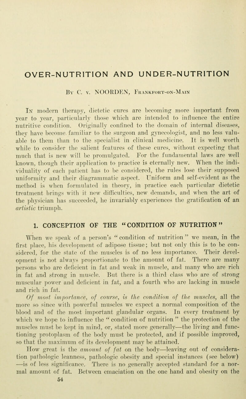 OVER-NUTRITION AND UNDER-NUTRITION By C. v. NOORDEN, Frankfort-on-Main In modern therapy, dietetic cures are becoming more important from year to year, particularly those which are intended to influence the entire nutritive condition. Originally confined to the domain of internal diseases, they have become, familiar to the surgeon and gynecologist, and no less valu- able to them than to the specialist in clinical medicine. It is well worth while to consider the salient features of these cures, without expecting that much that is new will be promulgated. For the fundamental laws are well known, though their application to practice is eternally new. When the indi- viduality of each patient has to be considered, the rules lose their supposed uniformity and their diagrammatic aspect. Uniform and self-evident as the method is when formulated in theory, in practice each particular dietetic treatment brings with it new difficulties, new demands, and when the art of the physician has succeeded, he invariably experiences the gratification of an artistic triumph. 1. CONCEPTION OF THE CONDITION OF NUTRITION When we speak of a person's  condition of nutrition  we mean, in the first place, his development of adipose tissue; but not only this is to be con- sidered, for the state of the muscles is of no less importance. Their devel- opment is not always proportionate to the amount of fat. There are many persons who are deficient in fat and weak in muscle, and many who are rich in fat and strong in muscle. But there is a third class who are of strong muscular power and deficient in fat, and a fourth who are lacking in muscle and rich in fat. Of most importance, of course, is the condition of the muscles, all the more so since with powerful muscles we expect a normal composition of the blood and of the most important glandular organs. In every treatment by which we hope to influence the  condition of nutrition  the protection of the muscles must be kept in mind, or, stated more generally—the living and func- tioning protoplasm of the body must be protected, and if possible improved, so that the maximum of its development may be attained. How great is the amount of fat on the body—leaving out of considera- tion pathologic leanness, pathologic obesity and special instances (see below) —is of less significance. There is no generally accepted standard for a nor- mal amount of fat. Between emaciation on the one hand and obesity on the