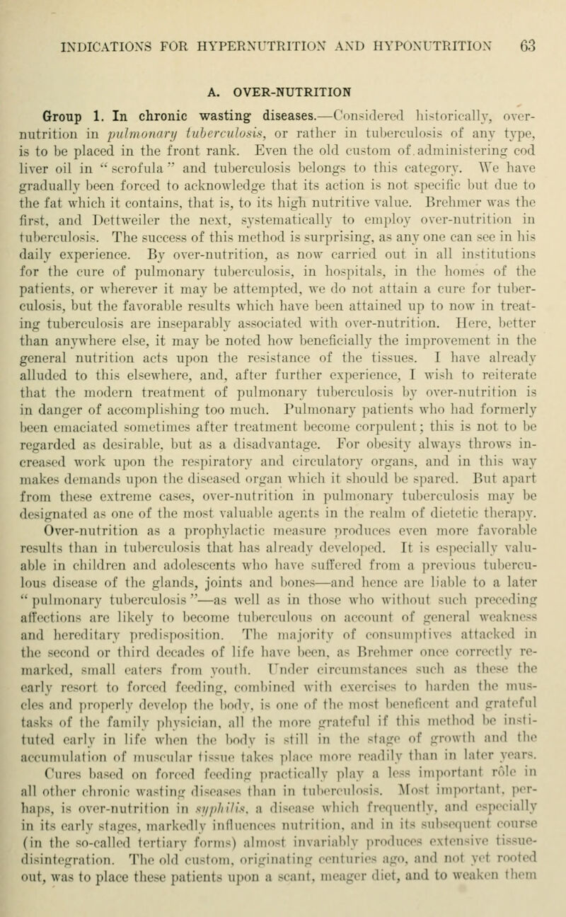 A. OVER-NUTRITION Group 1. In chronic wasting diseases.—Considered historically, over- nutrition in pulmonary tuberculosis, or rather in tuberculosis of any type. is to be placed in the front rank. Even the old custom of. administering cod liver oil in scrofula and tuberculosis belongs to this category. We have gradually been forced to acknowledge that its action is not specific bul due to the fat which it contains, that is, to its high nutritive value. Brehmer was the first, and Dettweiler the next, systematically to employ over-nutrition in tuberculosis. The success of this method is surprising, as anyone can see in hi- daily experience. By over-nutrition, as now carried out in all institutions for the cure of pulmonary tuberculosis, in hospitals, in the homes of the patients, or wherever it may be attempted, we do not attain a cure for tuber- culosis, but the favorable results which have been attained up to now in treat- ing tuberculosis are inseparably associated with over-nutrition. Here, better than anywhere else, it may be noted how beneficially the improvement in the general nutrition acts upon the resistance of the tissues. I have already alluded to this elsewhere, and. after further experience, I wish to reiterate that the modern treatment of pulmonary tuberculosis by over-nutrition is in danger of accomplishing too much. Pulmonary patients who had formerly been emaciated sometimes after treatment become corpulent; this is not to be regarded as desirable, hut as a disadvantage. For obesity always throw- in- creased work upon the respiratory and circulatory organs, and in this way makes demands upon the diseased organ which it should he spared. Bui apart from these extreme cases, over-nutrition in pulmonary tuberculosis may he designated as one of the mosl valuable agents in the realm of dietetic therapy. Over-nutrition as a prophylactic measure produces even more favorable results than in tuberculosis that has already developed. It i- especially valu- able in children and adolescents who have suffered from a previous tubercu- lous disease of the glands, joints and hones—and hence are Liable to a later pulmonary tuberculosis—as well as in those who without such preceding affections are likely to become tuberculous on account of general weakness am! hereditary predisposition. The majority of consumptives attacked in the second or third decades of life have been, as Brehmer once correctly re- marked, small eaters from youth, under circumstances such as these the early resori to forced feeding, combined with exercises to harden the mus- cles and properly develop the body, is one of the mosl beneficent and grateful tasks of the family physician, all the more grateful if tin- method be insti- tuted early in life when the body i- -till in the Btage of growth and the accumulation of muscular tissue take- place more readily than in later years. Cure- based <>n forced feeding practically play a leas important role in all other chronic wasting diseases than in tuberculosis. Mosl Important, per- haps, is over-nutrition in syphilis, a disease which frequently, ;in.l especially in its early stages, markedly influences nutrition, and in it< subsequenl course (in the so-called tertiary form-) almo-t invariably produces extensive fciasue- disintegration. The old custom, originating centuries ago, and not wl rooted out, was to place these patient- upon a -cant, meager diet, and to weaken them