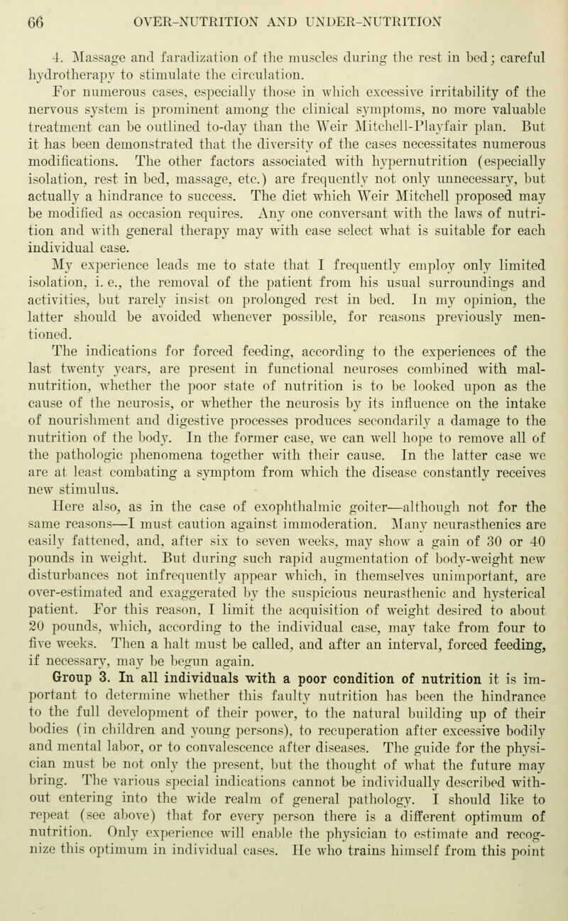 •i. Massage and faradization of the muscles during the rest in bed; careful hydrotherapy to stimulate the circulation. For numerous cases, especially those in which excessive irritability of the nervous system is prominent among the clinical symptoms, no more valuable treatment can be outlined to-day than the Weir Mitchell-Playfair plan. But it has been demonstrated that the diversity of the cases necessitates numerous modifications. The other factors associated with hypernutrition (especially isolation, rest in bed, massage, etc.) are frequently not only unnecessary, but actually a hindrance to success. The diet which Weir Mitchell proposed may be modified as occasion requires. Any one conversant with the laws of nutri- tion and with general therapy may with ease select what is suitable for each individual case. My experience leads me to state that I frequently employ only limited isolation, i. e., the removal of the patient from his usual surroundings and activities, but rarely insist on prolonged rest in bed. In my opinion, the latter should be avoided whenever possible, for reasons previously men- tioned. The indications for forced feeding, according to the experiences of the last twenty years, are present in functional neuroses combined with mal- nutrition, whether the poor state of nutrition is to be looked upon as the cause of the neurosis, or whether the neurosis by its influence on the intake of nourishment and digestive processes produces secondarily a damage to the nutrition of the body. In the former case, we can well hope to remove all of the pathologic phenomena together with their cause. In the latter case we are at least combating a symptom from which the disease constantly receives new stimulus. Here also, as in the case of exophthalmic goiter—although not for the same reasons—I must caution against immoderation. Many neurasthenics are easily fattened, and, after six to seven weeks, may show a gain of 30 or 40 pounds in weight. But during such rapid augmentation of body-weight new disturbances not infrequently appear which, in themselves unimportant, are over-estimated and exaggerated by the suspicious neurasthenic and hysterical patient. For this reason, I limit the acquisition of weight desired to about 20 pounds, which, according to the individual case, may take from four to five weeks. Then a halt must be called, and after an interval, forced feeding, if necessary, may be begun again. Group 3. In all individuals with a poor condition of nutrition it is im- portant to determine whether this faulty nutrition has been the hindrance to the full development of their power, to the natural building up of their bodies (in children and young persons), to recuperation after excessive bodily and mental labor, or to convalescence after diseases. The guide for the physi- cian must be not only the present, but the thought of what the future may bring. The various special indications cannot be individually described with- out entering into the wide realm of general pathology. I should like to repeat (see above) that for every person there is a different optimum of nutrition. Only experience will enable the physician to estimate and recog- nize this optimum in individual cases. He who trains himself from this point