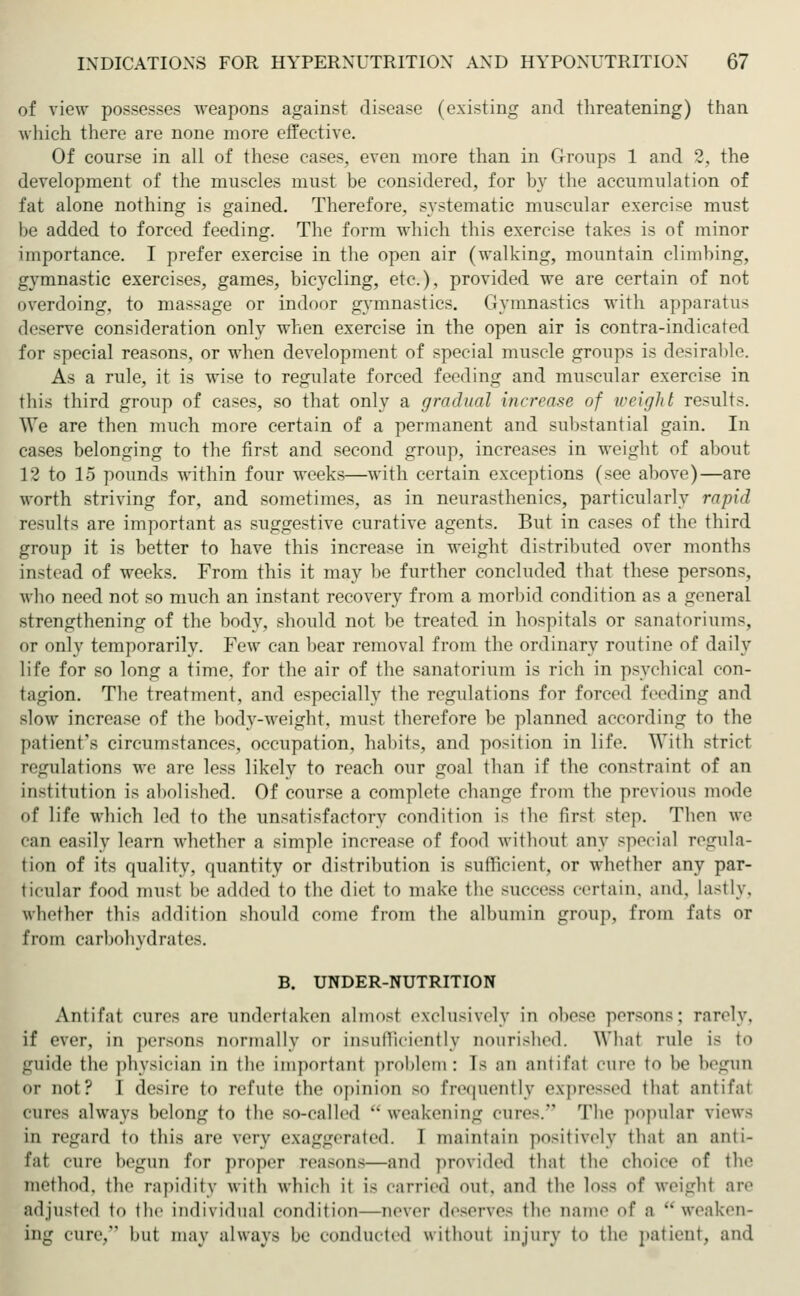 of view possesses weapons against disease (existing and threatening) than which there are none more effective Of course in all of these cases, even more than in Groups 1 and 2, the development of the muscles must be considered, for by the accumulation of fat alone nothing is gained. Therefore, systematic muscular exercise must be added to forced feeding. The form which this exercise takes is of minor importance. I prefer exercise in the open air (walking, mountain climbing, gymnastic exercises, games, bicycling, etc.), provided we are certain of not overdoing, to massage or indoor gymnastics. Gymnastics with apparatus deserve consideration only when exercise in the open air is contra-indicated for special reasons, or when development of special muscle groups is desirable. As a rule, it is wise to regulate forced feeding and muscular exercise in this third group of cases, so that only a gradual increase of weight results. We are then much more certain of a permanent and substantial gain. In cases belonging to the first and second group, increases in weight of about L2 to 15 pounds within four weeks—with certain exceptions (see above)—are worth striving for, and sometimes, as in neurasthenics, particularly rapid results are important as suggestive curative agents. But in cases of the third group it is better to have this increase in weight distributed over months instead of weeks. From this it may be further concluded that these persons, who need not so much an instant recovery from a morbid condition as a general strengthening of the body, should not be treated in hospitals or Sanatoriums, or (inly temporarily. Few can bear removal from the ordinary routine of daily life for so long a time, for the air of the sanatorium is rich in psychical con- tagion. The treatment, and especially the regulations for forced feeding and slow increase of the body-weight, must therefore be planned according to the patient's circumstances, occupation, habits, and position in life. With strict regulations we are less likely to reach our goal than if the constraint of an institution is abolished. Of course a complete change from the previous mode of life which led to the unsatisfactory condition is the first stop. Then we i an easily learn whether a simple increase of food without any special regula- tion of its quality, quantity or distribution is sufficient, or whether any par- ticular food must be added to the diet to make the success certain, and, lastly, whether this addition should come from the albumin group, from fats or from carbohydrates. B. UNDER-NUTRITION Antifat cures are undertaken almost exclusively in obese persons; rarely. if ever, in persona normally or insufficiently nourished. What rule is to guide the physician in the important problem: Is an aniil'at cure t<> he begun i- not? I desire to refute the opinion so frequently expressed that antifat cures always belong to the so-called  weakening cures/5 The popular views in regard to this are very exaggerated. I maintain positively that an anti- fat cure begun for proper reasons—and provided that the choice of the method, the rapidity with which it is carried out. and the loss of weight are adjusted to the individual condition—never deserves the name of a  weaken- ing cure, hut may always be conducted without injury to the patient, and