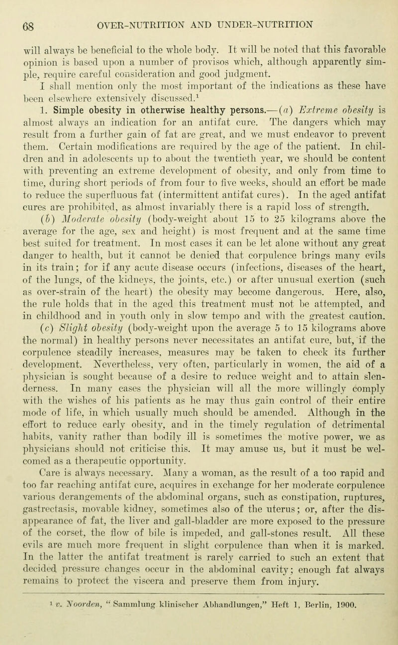 will always be beneficial to the whole body. It will be noted that this favorable opinion is based upon a number of provisos which, although apparently sim- ple, require careful consideration and good judgment. I shall mention only the most important of the indications as these have been elsewhere extensively discussed.1 1. Simple obesity in otherwise healthy persons.— (a) Extreme obesity is almost always an indication for an antifat cure. The dangers which may result from a further gain of fat are great, and we must endeavor to prevent them. Certain modifications are required by the age of the patient. In chil- dren and in adolescents up to about the twentieth year, we should be content with preventing an extreme development of obesity, and only from time to time, during short periods of from four to five weeks, should an effort be made to reduce the superfluous fat (intermittent antifat cures). In the aged antifat cures are prohibited, as almost invariably there is a rapid loss of strength. (h) Moderate obesity (body-weight about 15 to 25 kilograms above the average for the age, sex and height) is most frequent and at the same time best suited for treatment. In most cases it can be let alone without any great danger to health, but it cannot be denied that corpulence brings many evils in its train; for if any acute disease occurs (infections, diseases of the heart, of the lungs, of the kidneys, the joints, etc.) or after unusual exertion (such as over-strain of the heart) the obesity may become dangerous. Here, also, the rule holds that in the aged this treatment must not be attempted, and in childhood and in youth only in slow tempo and with the greatest caution. (c) Slight obesity (body-weight upon the average 5 to 15 kilograms above the normal) in healthy persons never necessitates an antifat cure, but, if the corpulence steadily increases, measures may be taken to check its further development. Nevertheless, very often, particularly in women, the aid of a physician is sought because of a desire to reduce weight and to attain slen- derness. In many cases the physician will all the more willingly comply with the wishes of his patients as he may thus gain control of their entire mode of life, in which usually much should be amended. Although in the effort to reduce early obesity, and in the timely regulation of detrimental habits, vanity rather than bodily ill is sometimes the motive power, we as physicians should not criticise this. It may amuse us, but it must be wel- comed as a therapeutic opportunity. Care is always necessary. Many a woman, as the result of a too rapid and too far reaching antifat cure, acquires in exchange for her moderate corpulence various derangements of the abdominal organs, such as constipation, ruptures, gastrectasis, movable kidney, sometimes also of the uterus; or, after the dis- appearance of fat, the liver and gall-bladder are more exposed to the pressure of the corset, the flow of bile is impeded, and gall-stones result. All these evils are much more frequent in slight corpulence than when it is marked. In the latter the antifat treatment is rarely carried to such an extent that decided pressure changes occur in the abdominal cavity; enough fat always remains to protect the viscera and preserve them from injury.