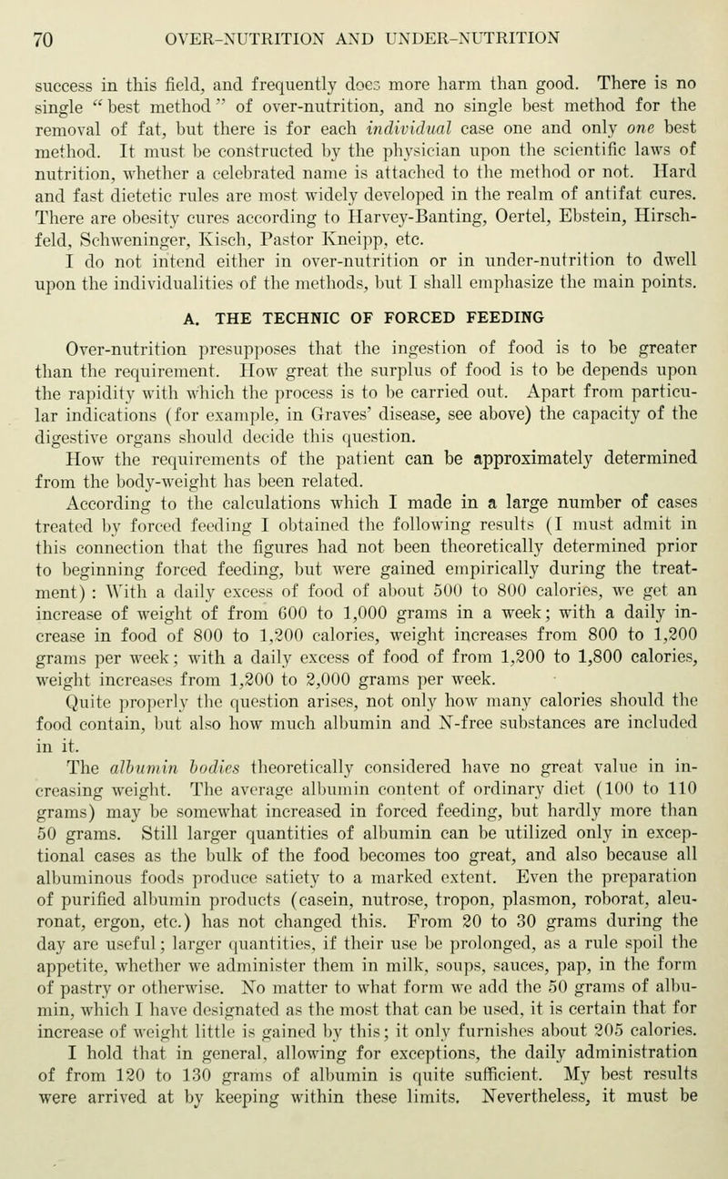 success in this field, and frequently does more harm than good. There is no single  best method of over-nutrition, and no single best method for the removal of fat, but there is for each individual case one and only one best method. It must be constructed by the physician upon the scientific laws of nutrition, whether a celebrated name is attached to the method or not. Hard and fast dietetic rules are most widely developed in the realm of antifat cures. There are obesity cures according to Harvey-Banting, Oertel, Ebstein, Hirsch- feld, Schweninger, Kisch, Pastor Kneipp, etc. I do not intend either in over-nutrition or in under-nutrition to dwell upon the individualities of the methods, but I shall emphasize the main points. A. THE TECHNIC OF FORCED FEEDING Over-nutrition presupposes that the ingestion of food is to be greater than the requirement. How great the surplus of food is to be depends upon the rapidity with which the process is to be carried out. Apart from particu- lar indications (for example, in Graves' disease, see above) the capacity of the digestive organs should decide this question. How the requirements of the patient can be approximately determined from the body-weight has been related. According to the calculations which I made in a large number of cases treated by forced feeding I obtained the following results (I must admit in this connection that the figures had not been theoretically determined prior to beginning forced feeding, but were gained empirically during the treat- ment) : With a daily excess of food of about 500 to 800 calories, we get an increase of weight of from 600 to 1,000 grams in a week; with a daily in- crease in food of 800 to 1,200 calories, weight increases from 800 to 1,200 grams per week; with a daily excess of food of from 1,200 to 1,800 calories, weight increases from 1,200 to 2,000 grams per week. Quite properly the question arises, not only how many calories should the food contain, but also how much albumin and X-free substances are included in it. The albumin bodies theoretically considered have no great value in in- creasing weight. The average albumin content of ordinary diet (100 to 110 grams) may be somewhat increased in forced feeding, but hardly more than 50 grams. Still larger quantities of albumin can be utilized only in excep- tional cases as the bulk of the food becomes too great, and also because all albuminous foods produce satiety to a marked extent. Even the preparation of purified albumin products (casein, nutrose, tropon, plasmon, roborat, aleu- ronat, ergon, etc.) has not changed this. From 20 to 30 grams during the day are useful; larger quantities, if their use be prolonged, as a rule spoil the appetite, whether we administer them in milk, soups, sauces, pap, in the form of pastry or otherwise. No matter to what form we add the 50 grams of albu- min, which I have designated as the most that can be used, it is certain that for increase of weight little is gained by this; it only furnishes about 205 calories. I hold that in general, allowing for exceptions, the daily administration of from 120 to 130 grams of albumin is quite sufficient. My best results were arrived at by keeping within these limits. Nevertheless, it must be