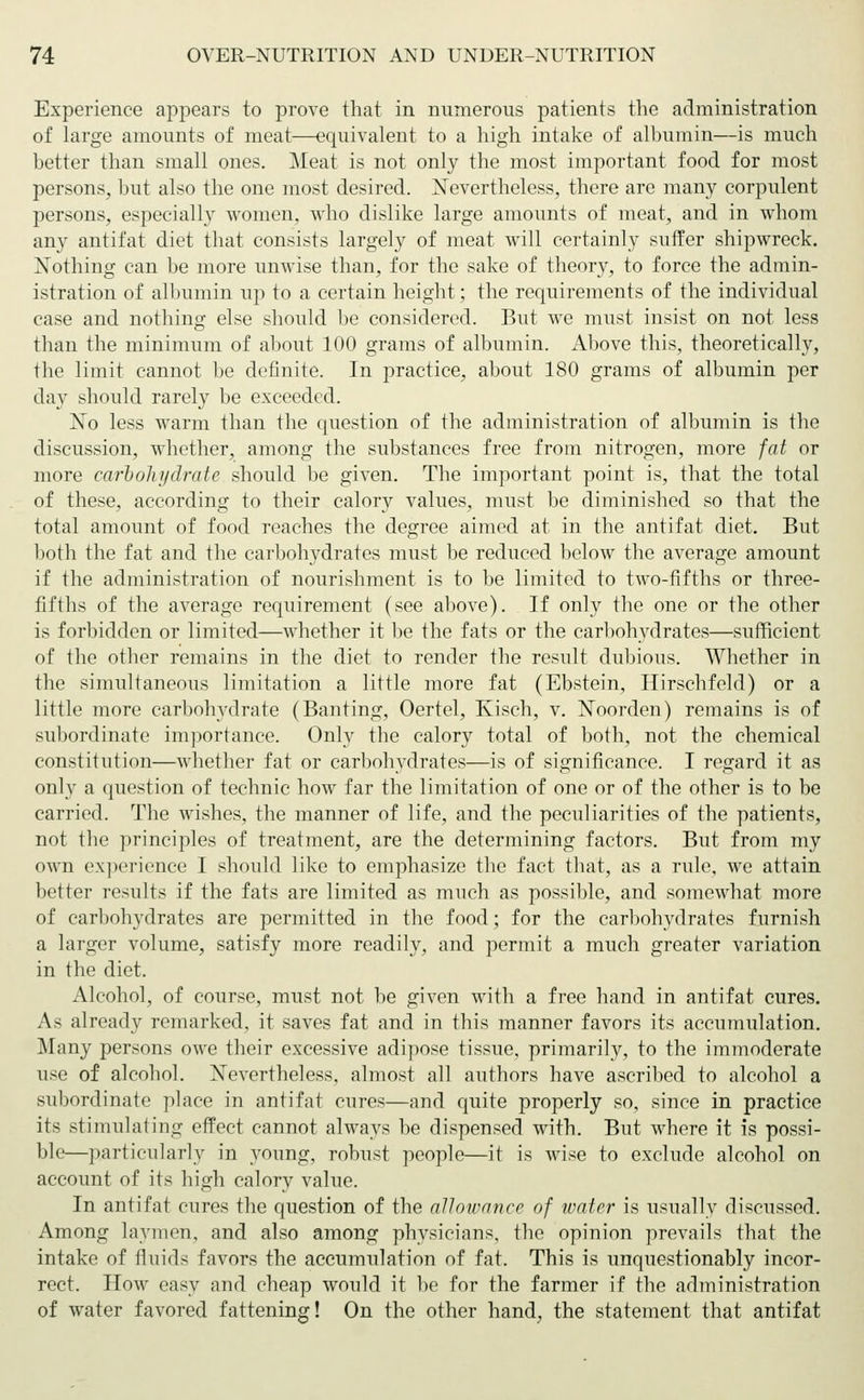 Experience appears to prove that in numerous patients the administration of large amounts of meat—equivalent to a high intake of albumin—is much better than small ones. Meat is not only the most important food for most persons, but also the one most desired. Nevertheless, there are many corpulent persons, especially women, who dislike large amounts of meat, and in whom any antifat diet that consists largely of meat will certainly suffer shipwreck. Nothing can be more unwise than, for the sake of theory, to force the admin- istration of albumin up to a certain height; the requirements of the individual case and nothing else should be considered. But we must insist on not less than the minimum of about 100 grams of albumin. Above this, theoretically, the limit cannot be definite. In practice, about 180 grams of albumin per day should rarely be exceeded. No less warm than the question of the administration of albumin is the discussion, whether, among the substances free from nitrogen, more fat or more carbohydrate should be given. The important point is, that the total of these, according to their calory values, must be diminished so that the total amount of food reaches the degree aimed at in the antifat diet. But both the fat and the carbohydrates must be reduced below the average amount if the administration of nourishment is to be limited to two-fifths or three- fifths of the average requirement (see above). If only the one or the other is forbidden or limited—whether it be the fats or the carbohydrates—sufficient of the other remains in the diet to render the result dubious. Whether in the simultaneous limitation a little more fat (Ebstein, Hirschfeld) or a little more carbohydrate (Banting, Oertel, Kisch, v. Noorden) remains is of subordinate importance. Only the calory total of both, not the chemical constitution—whether fat or carbohydrates—is of significance. I regard it as only a question of technic how far the limitation of one or of the other is to be carried. The wishes, the manner of life, and the peculiarities of the patients, not the principles of treatment, are the determining factors. But from my own experience I should like to emphasize the fact that, as a rule, we attain better results if the fats are limited as much as possible, and somewhat more of carbohydrates are permitted in the food; for the carbohydrates furnish a larger volume, satisfy more readily, and permit a much greater variation in the diet. Alcohol, of course, must not be given with a free hand in antifat cures. As already remarked, it saves fat and in this manner favors its accumulation. Many persons owe their excessive adipose tissue, primarily, to the immoderate use of alcohol. Nevertheless, almost all authors have ascribed to alcohol a subordinate place in antifat cures—and quite properly so, since in practice its stimulating effect cannot always be dispensed with. But where it is possi- ble—particularly in young, robust people—it is wise to exclude alcohol on account of its high calory value. In antifat cures the question of the allowance of water is usually discussed. Among laymen, and also among physicians, the opinion prevails that the intake of fluids favors the accumulation of fat. This is unquestionably incor- rect. How easy and cheap would it be for the farmer if the administration of water favored fattening! On the other hand, the statement that antifat