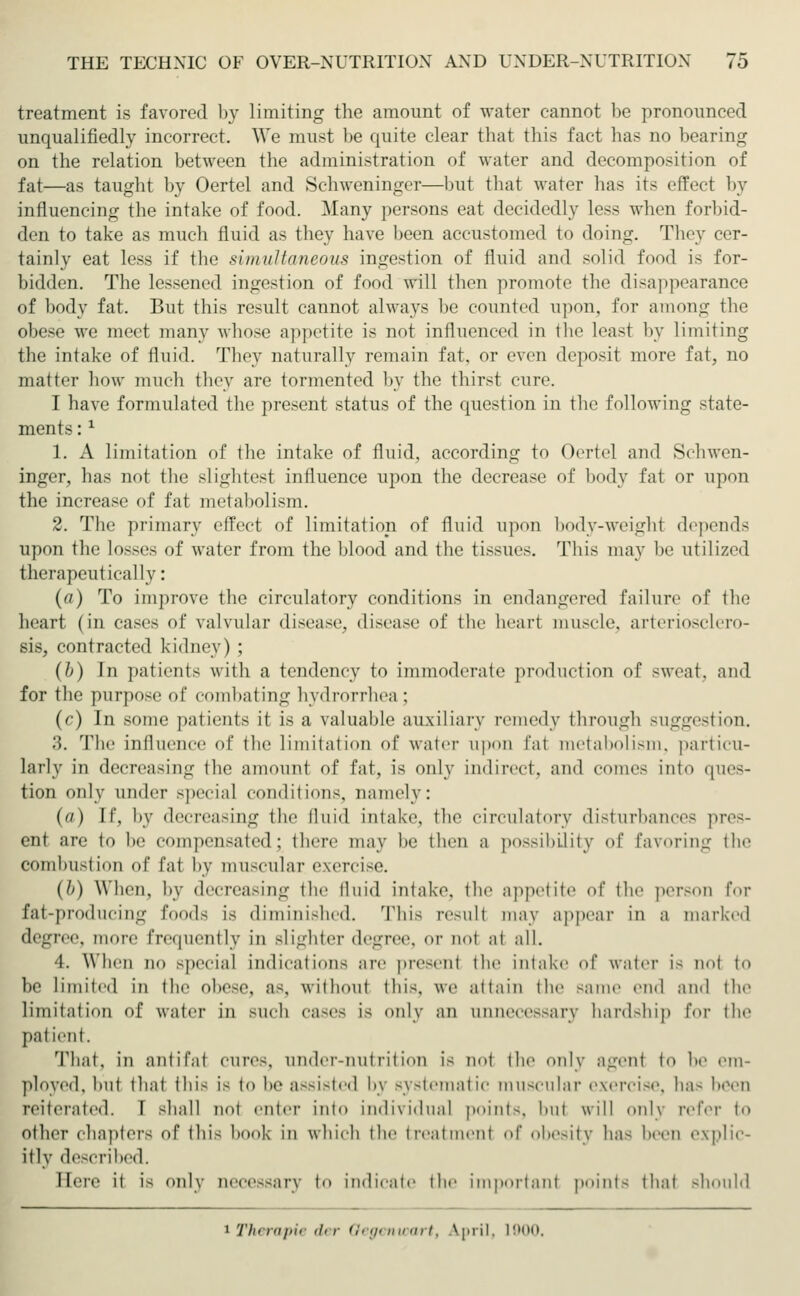 treatment is favored by limiting the amount of water cannot be pronounced unqualifiedly incorrect. We must be quite clear that this fact has no bearing on the relation between the administration of water and decomposition of fat—as taught by Oertel and Schweninger—but that water has its effect by influencing the intake of food. Many persons eat decidedly less when forbid- den to take as much fluid as they have been accustomed to doing. They cer- tainly eat less if the simultaneous ingestion of fluid and solid food is for- bidden. The Lessened ingestion of food will then promote the disappearance of body fat. But this result cannot always be counted upon, for among the obese we meet many whose appetite is not influenced in the least by limiting the intake of fluid. They naturally remain fat. or even deposit more fat, no matter how much they are tormented by the thirst cure. I have formulated the present status of the question in the following state- ments :l 1. A limitation of the intake of fluid, according to Oertel and Schwen- inger, has not the slightest influence upon the decrease of body fat or upon the increase of fat metabolism. 2. The primary effect of limitation of fluid upon body-weight depends upon the losses of water from the blood and the tissues. This may be utilized therapeutically: (a) To improve the circulatory conditions in endangered failure of the heart (in cases of valvular disease, disease of the heart muscle, arteriosclero- sis, contracted kidney) ; (l>) In patients with a tendency to immoderate production of sweat, and for the purpose of combating hydrorrhea : (c) In some patients it is a valuable auxiliary remedy through suggestion. 3. The influence of the limitation of water upon fat metabolism, particu- larly in decreasing the amount of fat, is only indirect, and comes into ques- tion only under special conditions, namely : (a) If, by decreasing the fluid intake, the circulatory disturbances pres- ent are to be compensated; there may he then a possibility of favoring the combustion of fat by muscular.exercise. (b) When, by decreasing the fluid intake, the appetite of the person for fat-producing foods is diminished. This resull may appear in a marked degree, more frequently in Blighter degree, or not at all. 4. When no special indications are presenl the intake of water i- not to be limited in the obese, as. without this, we attain the same end and the limitation of water in such cases is only an unnecessary hardship for the patient. That, in antifat cures, liiidcr-nut lit ion is not the only a-vnf to he em- ployed, but that this is to In- assisted h\ systematic muscular exercise, ha- been reiterated. I shall not enter into individual point-, bul will only refer to other chapters of this hook in which the treatment of obesity has Keen explic- itly described. Here it i- only accessary to indicate the important point- that should 1 Therapie <l< r Gegenwart, April, 1900.