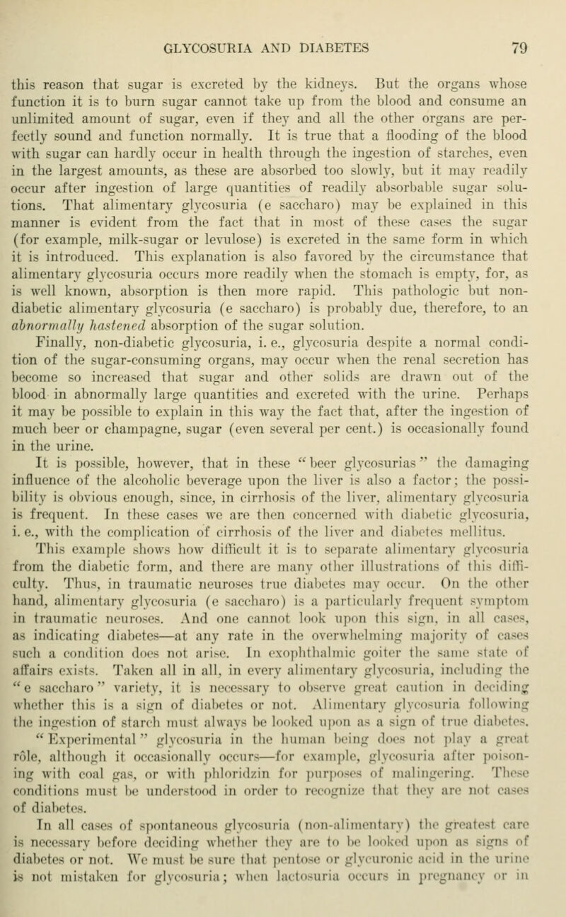 this reason that sugar is excreted by the kidneys. But the organs whose function it is to burn sugar cannot take up from the blood and consume an unlimited amount of sugar, even if they and all the other organs are per- fectly sound and function normally. It is true that a flooding of the blood with sugar can hardly occur in health through the ingestion of starches, even in the largest amounts, as these are absorbed too slowly, but it may readily occur after ingestion of large quantities of readily absorbable sugar solu- tions. That alimentary glycosuria (e saccharo) may be explained in this manner is evident from the fact that in most of these cases tin1 sugar (for example, milk-sugar or levulose) is excreted in the same form in which it is introduced. This explanation is also favored by the circumstance that alimentary glycosuria occurs more readily when the stomach is empty, for, as is well known, absorption is then more rapid. This pathologic but non- diabetic alimentary glycosuria (e saccharo) is probably due, therefore, to an abnormally hastened absorption of the sugar solution. Finally, non-diabetic glycosuria, i.e., glycosuria despite a normal condi- tion of the sugar-consuming organs, may occur when the renal secretion has become so increased that sugar and other solids are drawn out of the blood in abnormally large quantities and excreted with the urine. Perhaps it may be possible to explain in this way the fact that, after the ingestion of much beer or champagne, sugar (even several per cent.) is occasionally found in the urine. It is possible, however, that in these beer glycosurias' the damaging influence of the alcoholic beverage upon the liver is also a factor; the possi- bility is obvious enough, since, in cirrhosis of the liver, alimentary glycosuria ia frequent. In these cases we are then concerned with diabetic glycosuria, i.e., with the complication of cirrhosis of the liver and diabetes mellitus. This example shows how difficulf it is to separate alimentary glycosuria from the diabetic form, and there are many other illustrations of this diffi- culty. Thus, in traumatic neuroses true diabetes may occur. On the other hand, alimentary glycosuria (e saccharo) is a particularly frequenl symptom in traumatic neuroses. And one cannot look upon this sign, in all cases, as indicating diabeti—at any rate in the overwhelming majority of cases Buch a condition does not arise. In exophthalmic goiter the same state of affairs exists. Taken all in all. in every alimentary glycosuria, including the e saccharo  variety, it is Qecessary to observe great caution in deciding whether this is a sign of diabetes or not. Alimentary glycosuria following the ingestion of Btarch musl always be looked upon as a sign of true diabetes. Experimental glycosuria in the human Nein-- does not play a greai role, although it occasionally occur—for example, glycosuria after poison- ing with coal gas. or with phloridzin for purposes of malingering. These conditions musl be understood in order to recognize thai they are noi cases of diabetes. In all cases of spontaneous glycosuria (non-alimentary) the greatest care is necessary before deciding whether they are to be Looked upon as Bign diabetes or not. We musl he -ure ihai pentose or glycuronic acid in the urine is not mistaken for glycosuria; when lactosuria occurs in pregnancy or in