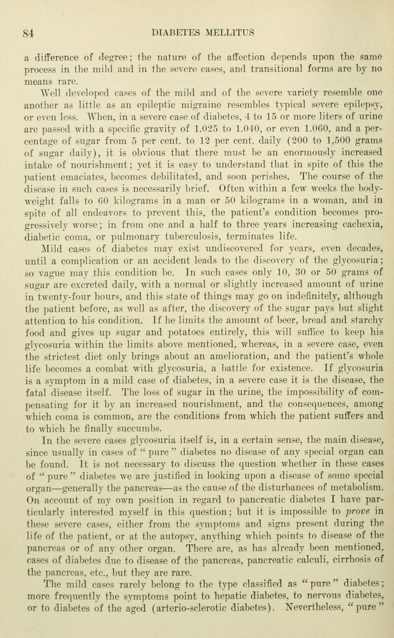a difference of degree; the nature of the affection depends upon the same process in the mild and in the severe cases, and transitional forms are by no means rare. Well developed cases of the mild and of the severe variety resemble one another as little as an epileptic migraine resembles typical severe epilepsy, or even less. When, in a severe case of diabetes, 4 to 15 or more liters of urine are passed with a specific gravity of 1.025 to 1.040, or even 1.060, and a per- centage of sugar from 5 per cent, to 12 per cent, daily (200 to 1,500 grams of sugar daily), it is obvious that there must be an enormously increased intake of nourishment; yet it is easy to understand that in spite of this the patient emaciates, becomes debilitated, and soon perishes. The course of the disease in such cases is necessarily brief. Often within a few weeks the body- weight falls to 60 kilograms in a man or 50 kilograms in a woman, and in spite of all endeavors to prevent this, the patient's condition becomes pro- gressively worse; in from one and a half to three years increasing cachexia, diabetic coma, or pulmonary tuberculosis, terminates life. Mild cases of diabetes may exist undiscovered for years, even decades, until a complication or an accident leads to the discovery of the glycosuria; so vague may this condition be. In such cases only 10, 30 or 50 grams of sugar are excreted daily, with a normal or slightly increased amount of urine in twenty-four hours, and this state of things may go on indefinitely, although the patient before, as well as after, the discovery of the sugar pays but slight attention to his condition. If he limits the amount of beer, bread and starchy food and gives up sugar and potatoes entirely, this will suffice to keep his glycosuria within the limits above mentioned, whereas, in a severe case, even the strictest diet only brings about an amelioration, and the patient's whole life becomes a combat with glycosuria, a battle for existence. If glycosuria is a symptom in a mild case of diabetes, in a severe case it is the disease, the fatal disease itself. The loss of sugar in the urine, the impossibility of com- pensating for it by an increased nourishment, and the consequences, among which coma is common, are the conditions from which the patient suffers and to which he finally succumbs. In the severe cases glycosuria itself is, in a certain sense, the main disease, since usually in cases of  pure  diabetes no disease of any special organ can be found. It is not necessary to discuss the question whether in these cases of  pure  diabetes we are justified in looking upon a disease of some special organ—generally the pancreas—as the cause of the disturbances of metabolism. On account of my own position in regard to pancreatic diabetes I have par- ticularly interested myself in this question; but it is impossible to prove in these severe cases, either from the symptoms and signs present during the life of the patient, or at the autopsy, anything which points to disease of the pancreas or of any other organ. There are, as has already been mentioned, cases of diabetes due to disease of the pancreas, pancreatic calculi, cirrhosis of the pancreas, etc., but they are rare. The mild cases rarely belong to the type classified as pure diabetes; more frequently the symptoms point to hepatic diabetes, to nervous diabetes, or to diabetes of the aged (arteriosclerotic diabetes). Nevertheless, pure
