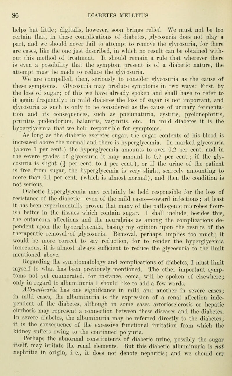 helps but little; digitalis, however, soon brings relief. We must not be too certain that, in these complications of diabetes, glycosuria does not play a part, and we should never fail to attempt to remove the glycosuria, for there are cases, like the one just described, in which no result can be obtained with- out this method of treatment. It should remain a rule that wherever there is even a possibility that the symptom present is of a diabetic nature, the attempt must be made to reduce the glycosuria. We are compelled, then, seriously to consider glycosuria as the cause of these symptoms. Glycosuria may produce symptoms in two ways: First, by the loss of sugar; of this we have already spoken and shall have to refer to it again frequently; in mild diabetes the loss of sugar is not important, and glycosuria as such is only to be considered as the cause of urinary fermenta- tion and its consequences, such as pneumaturia, cystitis, pyelonephritis, pruritus pudendorum, balanitis, vaginitis, etc. In mild diabetes it is the hyperglycemia that we hold responsible for symptoms. As long as the diabetic excretes sugar, the sugar contents of his blood is increased above the normal and there is hyperglycemia. In marked glycosuria (above 1 per cent.) the hyperglycemia amounts to over 0.2 per cent, and in the severe grades of glycosuria it may amount to 0.7 per cent.; if the gly- cosuria is slight (^ per cent, to 1 per cent.), or if the urine of the patient is free from sugar, the hyperglycemia is very slight, scarcely amounting to more than 0.1 per cent, (which is almost normal), and then the condition is not serious. Diabetic hyperglycemia may certainly be held responsible for the loss of resistance of the diabetic—even of the mild cases—toward infections; at least it has been experimentally proven that many of the pathogenic microbes flour- ish better in the tissues which contain sugar. I shall include, besides this, the cutaneous atfections and the neuralgias as among the complications de- pendent upon the hyperglycemia, basing my opinion upon the results of the therapeutic removal-of glycosuria. Eemoval, perhaps, implies too much; it would be more correct to say reduction, for to render the hyperglycemia innocuous, it is almost always sufficient to reduce the glycosuria to the limit mentioned above. Regarding the symptomatology and complications of diabetes, I must limit myself to what has been previously mentioned. The other important symp- toms not yet enumerated, for instance, coma, will be spoken of elsewhere; only in regard to albuminuria I should like to add a few words. Albuminuria has one significance in mild and another in severe cases; in mild cases, the albuminuria is the expression of a renal affection inde- pendent of the diabetes, although in some cases arteriosclerosis or hepatic cirrhosis may represent a connection between these diseases and the diabetes. In severe diabetes, the albuminuria may be referred directly to the diabetes; it is the consequence of the excessive functional irritation from which the kidney suffers owing to the continued polyuria. Perhaps the abnormal constitutents of diabetic urine, possibly the sugar itself, may irritate the renal elements. But this diabetic albuminuria is not nephritic in origin, i. e., it does not denote nephritis; and we should err