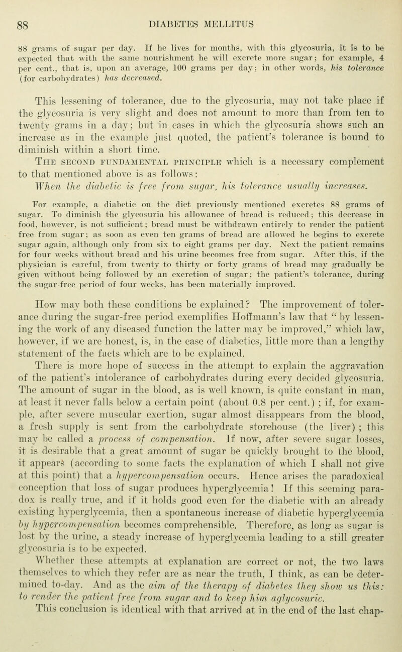 88 grams of sugar per day. If he lives for months, with this glycosuria, it is to be expected that with the same nourishment he will excrete more sugar; for example, 4 per cent., that is, upon an average, 100 grams per day; in other words, 7ms tolerance (for carbohydrates) has decreased. This lessening of tolerance, due to the glycosuria, may not take place if the glycosuria is very slight and does not amount to more than from ten to twenty grams in a day; but in cases in which the glycosuria shows such an increase as in the example just quoted, the patient's tolerance is bound to diminish within a short time. The second fundamental principle which is a necessary complement to that mentioned above is as follows: When the diabetic is free from sugar, his tolerance usually increases. For example, a diabetic on the diet previously mentioned excretes 88 grams of sugar. To diminish the glycosuria his allowance of bread is reduced; this decrease in food, however, is not sufficient; bread must be withdrawn entirely to render the patient free from sugar; as soon as even ten grams of bread are allowed he begins to excrete sugar again, although only from six to eight grams per day. Next the patient remains for four weeks without bread and his urine becomes free from sugar. After this, if the physician is careful, from twenty to thirty or forty grams of bread may gradually be given without being followed by an excretion of sugar; the patient's tolerance, during the sugar-free period of four weeks, has been materially improved. How may both these conditions be explained ? The improvement of toler- ance during the sugar-free period exemplifies Hoffmann's law that  by lessen- ing the work of any diseased function the latter may be improved, which law, however, if we are honest, is, in the case of diabetics, little more than a lengthy statement of the facts which are to be explained. There is more hope of success in the attempt to explain the aggravation of the patient's intolerance of carbohydrates during every decided glycosuria. The amount of sugar in the blood, as is well known, is quite constant in man, at least it never falls below a certain point (about 0.8 per cent.) ; if, for exam- ple, after severe muscular exertion, sugar almost disappears from the blood, a fresh supply is sent from the carbohydrate storehouse (the liver) ; this may be called a process of compensation. If now, after severe sugar losses, it is desirable that a great amount of sugar be quickly brought to the blood, it appears (according to some facts the explanation of which I shall not give at this point) that a hypercompensation occurs. Hence arises the paradoxical conception that loss of sugar produces hyperglycemia! If this seeming para- dox is really true, and if it holds good even for the diabetic with an already existing hyperglycemia, then a spontaneous increase of diabetic hyperglycemia by hypercompensation becomes comprehensible. Therefore, as long as sugar is lost by the urine, a steady increase of hyperglycemia leading to a still greater glycosuria is to be expected. Whether these attempts at explanation are correct or not, the two laws themselves to which they refer are as near the truth, I think, as can be deter- mined to-day. And as the aim of the therapy of diabetes they show us this: to render the patient free from sugar and to keep him aglycosuric. This conclusion is identical with that arrived at in the end of the last chap-