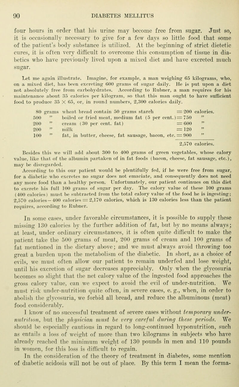 four hours in order that his urine may become free from sugar. Just so, it is occasionally necessary to give for a few days so little food that some of the patient's body substance is utilized. At the beginning of strict dietetic cures, it is often very difficult to overcome this consumption of tissue in dia- betics who have previously lived upon a mixed diet and have excreted much sugar. Let me again illustrate. Imagine, for example, a man weighing 65 kilograms, who, on a mixed diet, has been excreting 600 grams of sugar daily. He is put lipon a diet not absolutely free from carbohydrates. According to Rubner, a man requires for his maintenance about 35 calories per kilogram, so that this man ought to have sufficient food to produce 35 X 65, or, in round numbers, 2,300 calories daily. 80 grams wheat, bread contain 50 grams starch = 200 calories. 500 boiled or fried meat, medium fat (5 per cent. ) = 750  200  cream (30 per cent, fat) =600  200  milk =120 100  fat, in butter, cheese, fat sausage, bacon, etc. = 900  2,570 calories. Besides this we will add about 300 to 400 grams of green vegetables, whose calory value, like that of the albumin partaken of in fat foods (bacon, cheese, fat sausage, etc.), may be disregarded. According to this our patient would be plentifully fed, if he were free from sugar, for a diabetic who excretes no sugar does not emaciate, and consequently does not need any more food than a healthy person. Unfortunately, our patient continues on this diet to excrete his full 100 grains of sugar per day. The calory value of these 100 grains (400 calories) must be subtracted from the total calory value of the food he is ingesting; 2,570 calories —400 calories = 2,170 calories, which is 130 calories less than the patient requires, according to Rubner. In some cases, under favorable circumstances, it is possible to supply these missing 130 calories by the further addition of fat, but by no means always; at least, under ordinary circumstances, it is often quite difficult to make the patient take the 500 grams of meat, 200 grams of cream and 100 grams of fat mentioned in the dietary above; and we must always avoid throwing too great a burden upon the metabolism of the diabetic. In short, as a choice of evils, we must often allow our patient to remain underfed and lose weight, until his excretion of sugar decreases appreciably. Only when the glycosuria becomes so slight that the net calory value of the ingested food approaches the gross calory value, can we expect to avoid the evil of under-nutrition. We must risk under-nutrition quite often, in severe cases, e. g., when, in order to abolish the glycosuria, we forbid all bread, and reduce the albuminous (meat) food considerably. I know of no successful treatment of severe cases without temporary under- nutrition, but the physician must be very careful during these periods. We should be especially cautious in regard to long-continued hyponutrition, such as entails a loss of weight of more than two kilograms in subjects who have already reached the minimum weight of 130 pounds in men and 110 pounds in women, for this loss is difficult to regain. In the consideration of the theory of treatment in diabetes, some mention of diabetic acidosis will not be out of place. By this term I mean the forma-