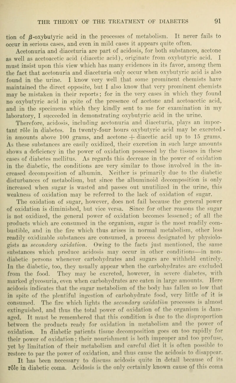 tion of /3-oxybutyric acid in the processes of metabolism. It never fails to occur in serious cases, and even in mild cases it appears quite often. Acetonuria and diaceturia are part of acidosis, for both substances, acetone as well as acetoacetic acid (diacetic acid), originate from oxybutyric acid. I must insist upon this view which has many evidences in its favor, among them the fact that acetonuria and diaceturia only occur when oxybutvrie acid is also found in the urine. I know very well that some prominent chemists have maintained the direct opposite, but I also know thai very prominent chemists may be mistaken in their reports; for in the very cases in which they found no oxybutvrie acid in spite of the presence of acetone and acetoacetic acid, and in the specimens which they kindly sent to me for examination in my laboratory, I succeeded in demonstrating oxybutvrie acid in the urine. Therefore, acidosis, including acetonuria and diaceturia, plays an impor- tant role in diabetes. In twenty-four hours oxybutyric acid may be excreted- in amounts above 100 grams, and acetone -f- diacetic acid up to 15 grams. As these substances are easily oxidized, their excretion in such large amounts shows a deficiency in the power of oxidation possessed by the tissues in these cases of diabetes mellitus. As regards this decrease in the power of oxidation in the diabetic, the conditions are very similar to those involved in the in- creased decomposition of albumin. Neither is primarily due to the diabetic disturbances of metabolism, but since the albuminoid decomposition is only increased when sugar is wasted and passes out unutilized in the urine, this weakness of oxidation may be referred to the lack of oxidation of sugar. The oxidation of sugar, however, does not fail because the general power of oxidation is diminished, hut vice versa. Since for other reasons the sugar is not oxidized, the general power of oxidation becomes lessened; of all the products which are consumed in the organism, sugar is the mosl readily com- bustible, and in the tire which thus arises in normal metabolism, other less readily oxidizable substances are consumed, a process designated by physiolo- gists as secondary oxidation, (»wing to the Facts just mentioned, the same substances which produce acidosis may occur in other conditions—in non- diabetic persons whenever carbohydrates and sugar- are withheld entirely. In the diabetic, too, they usually appear when the carbohydrates are excluded from the food. They may be ex.reted. however, in severe diabetes, with marked glycosuria, even when carbohydrates are eaten in large amounts. Here acidosis indicate- that the sugar metabolism of the body bas fallen so low that in spite of the plentiful ingestion of carbohydrate food, very little of it is consumed. The fire which lights the secondary oxidation processes is almost extinguished, and thus the total power of oxidation of the organism Is dam- aged. It mu-t be remembered that this condition is due to the disproportion between the product- ready for oxidation in metabolism and the power of oxidation, in diabetic patient- ti--ue decomposition goes on too rapidly for their power of oxidation ; their noiiri-hmeiit i- both improper and too |>rofu-e. yet by limitation of their metabolism and careful diel it LS often possible to re-tore to par the power of oxidation, and thus cause the acidosis to disappear. It has been necessary to discuss acidosis quite in detail because of it- role in diabetic coma. Acidosis is the only certainly known cause of this conia
