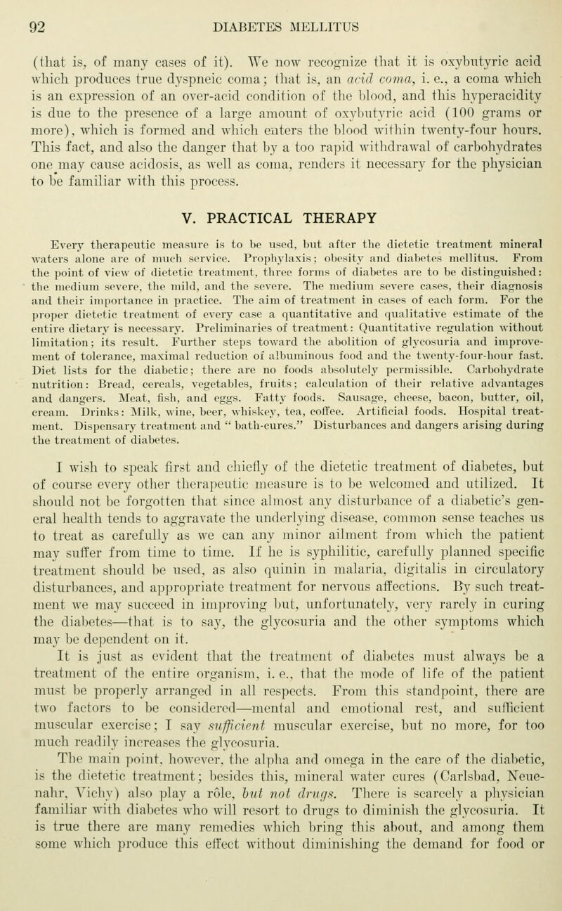 (that is, of many cases of it). We now recognize that it is oxybutyric acid which produces true dyspneic coma; that is, an acid coma, i. e., a coma which is an expression of an over-acid condition of the blood, and this hyperacidity is due to the presence of a large amount of oxybutyric acid (100 grams or more), which is formed and which enters the blood within twenty-four hours. This fact, and also the danger that by a too rapid withdrawal of carbohydrates one may cause acidosis, as well as coma, renders it necessary for the physician to be familiar with this process. V. PRACTICAL THERAPY Every therapeutic measure is to be used, but after the dietetic treatment mineral waters alone are of much service. Prophylaxis; obesity and diabetes mellitus. From the point of view of dietetic treatment, three forms of diabetes are to be distinguished: the medium severe, the mild, and the severe. The medium severe cases, their diagnosis and their importance in practice. The aim of treatment in cases of each form. For the proper dietetic treatment of every case a quantitative and qualitative estimate of the entire dietary is necessary. Preliminaries of treatment: Quantitative regulation without limitation; its result. Further steps toward the abolition of glycosuria and improve- ment of tolerance, maximal reduction of albuminous food and the twenty-four-hour fast. Diet lists for the diabetic; there are no foods absolutely permissible. Carbohydrate nutrition: Bread, cereals, vegetables, fruits; calculation of their relative advantages and dangers. Meat, fish, and eggs. Fatty foods. Sausage, cheese, bacon, butter, oil, cream. Drinks: Milk, wine, beer, whiskey, tea, coffee. Artificial foods. Hospital treat- ment. Dispensary treatment and  bath-cures. Disturbances and dangers arising during the treatment of diabetes. I wish to speak first and chiefly of the dietetic treatment of diabetes, but of course every other therapeutic measure is to be welcomed and utilized. It should not be forgotten that since almost any disturbance of a diabetic's gen- eral health tends to aggravate the underlying disease, common sense teaches us to treat as carefully as we can any minor ailment from which the patient may suffer from time to time. If he is syphilitic, carefully planned specific treatment should be used, as also quinin in malaria, digitalis in circulatory disturbances, and appropriate treatment for nervous affections. By such treat- ment we may succeed in improving but, unfortunately, very rarely in curing the diabetes—that is to say, the glycosuria and the other symptoms which may be dependent on it. It is just as evident that the treatment of diabetes must always be a treatment of the entire organism, i. e., that the mode of life of the patient must be properly arranged in all respects. From this standpoint, there are two factors to be considered—mental and emotional rest, and sufficient muscular exercise; I say sufficient muscular exercise, but no more, for too much readily increases the glycosuria. The main point, however, the alpha and omega in the care of the diabetic, is the dietetic treatment; besides this, mineral water cures (Carlsbad, Neue- nahr. Vichy) also play a role, bvt not drugs. There is scarcely a physician familiar with diabetes who will resort to drugs to diminish the glycosuria. It is true there are many remedies which bring this about, and among them some which produce this effect without diminishing the demand for food or