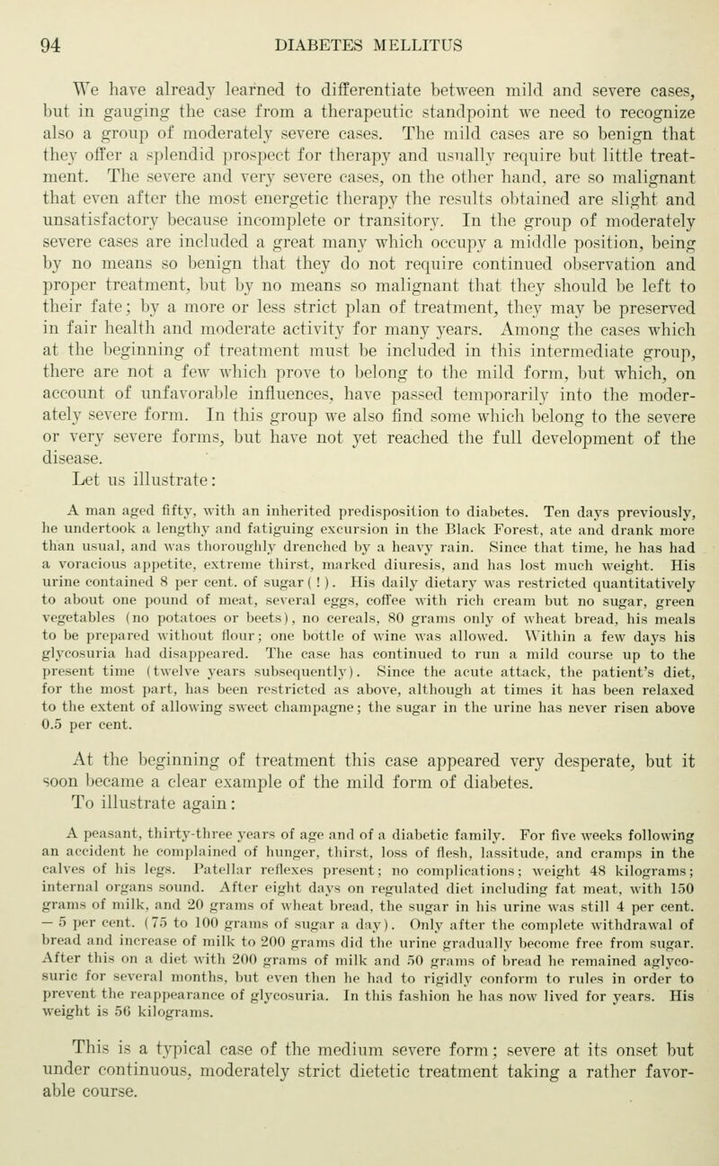 We have already learned to differentiate between mild and severe cases, but in ganging the case from a therapeutic standpoint we need to recognize also a group of moderately severe cases. The mild cases are so benign that they offer a splendid prospect for therapy and usually require but little treat- ment. The severe and very severe cases, on the other hand, are so malignant that even after the most energetic therapy the results obtained are slight and unsatisfactory because incomplete or transitory. In the group of moderately severe cases are included a great many which occupy a middle position, being by no means so benign that they do not recpiire continued observation and proper treatment, but by no means so malignant that they should be left to their fate; by a more or less strict plan of treatment, they may be preserved in fair health and moderate activity for many years. Among the cases which at the beginning of treatment must be included in this intermediate group, there are not a few which prove to belong to the mild form, but which, on account of unfavorable influences, have passed temporarily into the moder- ately severe form. In this group we also find some which belong to the severe or very severe forms, but have not yet reached the full development of the disease. Let us illustrate: A man aged fifty, with an inherited predisposition to diabetes. Ten days previously, he undertook a lengthy and fatiguing excursion in the Black Forest, ate and drank more than usual, and was thoroughly drenched by a heavy rain. Since that time, he has had a voracious appetite, extreme thirst, marked diuresis, and has lost much weight. His urine contained 8 per cent, of sugar ( ! ). His daily dietary was restricted quantitatively to about one pound of meat, several eggs, coffee with rich cream but no sugar, green vegetables (no potatoes or beets), no cereals, 80 grams only of wheat bread, his meals to be prepared without flour; one bottle of wine was allowed. Within a few days his glycosuria had disappeared. The case has continued to run a mild course up to the present time (twelve years subsequently). Since the acute attack, the patient's diet, for the most part, has been restricted as above, although at times it has been relaxed to the extent of allowing sweet champagne; the sugar in the urine has never risen above 0.5 per cent. At the beginning of treatment this case appeared very desperate, but it soon became a clear example of the mild form of diabetes. To illustrate again: A peasant, thirty-three years of age and of a diabetic family. For five weeks following an accident he complained of hunger, thirst, loss of flesh, lassitude, and cramps in the calves of his legs. Patellar reflexes present; no complications; weight 48 kilograms; internal organs sound. After eight days on regulated diet including fat meat, with 150 grams of milk, and 20 grams of wheat bread, the sugar in his urine was still 4 per cent. - 5 per cent. (75 to 100 grams of sugar a day). Only after the complete withdrawal of bread and increase of milk to 200 grams did the urine gradually become free from sugar. After this on a diet with 200 grams of milk and 50 grams of bread he remained aglyco- suric for several months, but even then he had to rigidly conform to rules in order to prevent tli<- reappearance of glycosuria. In this fashion he has now lived for years. His weight is 5G kilograms. This is a typical case of the medium severe form; severe at its onset but under continuous, moderately strict dietetic treatment taking a rather favor- able course.