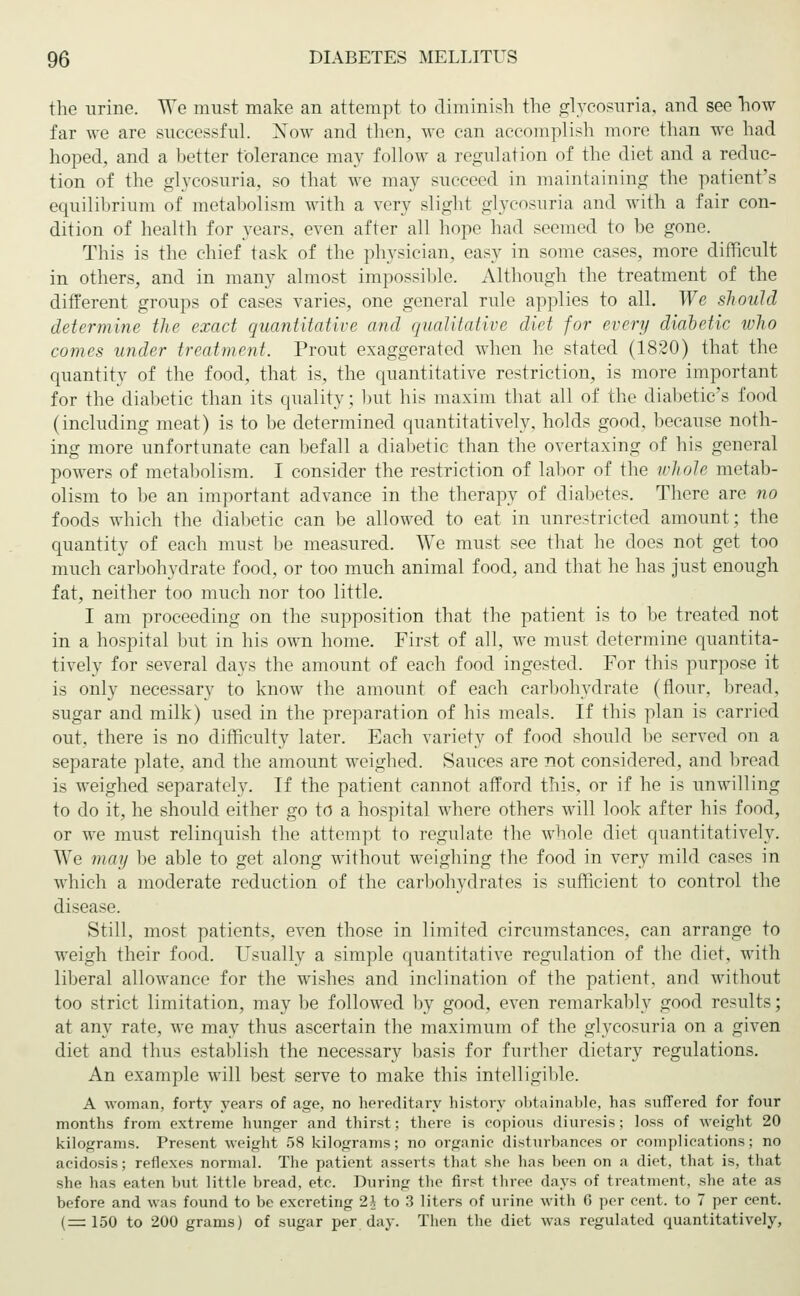 the urine. We must make an attempt to diminish the glycosuria, and see now far we are successful. Xow and then, Ave can accomplish more than we had hoped, and a better tolerance may follow a regulation of the diet and a reduc- tion of the glycosuria, so that we may succeed in maintaining the patient's equilibrium of metabolism with a very slight glycosuria and with a fair con- dition of health for years, even after all hope had seemed to be gone. This is the chief task of the physician, easy in some cases, more difficult in others, and in many almost impossible. Although the treatment of the different groups of cases varies, one general rule applies to all. We should determine the exact quantitative and qualitative diet for every diabetic who comes under treatment. Prout exaggerated when he stated (1820) that the quantity of the food, that is, the quantitative restriction, is more important for the diabetic than its quality; but his maxim that all of the diabetic's food (including meat) is to be determined quantitatively, holds good, because noth- ing more unfortunate can befall a diabetic than the overtaxing of his general powers of metabolism. I consider the restriction of labor of the whole metab- olism to be an important advance in the therapy of diabetes. There are no foods which the diabetic can be allowed to eat in unrestricted amount; the quantity of each must be measured. We must see that he does not get too much carbohydrate food, or too much animal food, and that he has just enough fat, neither too much nor too little. I am proceeding on the supposition that the patient is to be treated not in a hospital but in his own home. First of all, we must determine quantita- tively for several days the amount of each food ingested. For this purpose it is only necessary to know the amount of each carbohydrate (flour, bread, sugar and milk) used in the preparation of his meals. If this plan is carried out, there is no difficulty later. Fach variety of food should be served on a separate plate, and the amount weighed. Sauces are not considered, and bread is weighed separately. If the patient cannot afford this, or if he is unwilling to do it, he should either go to a hospital where others will look after his food, or we must relinquish the attempt to regulate the whole diet quantitatively. We may be able to get along without weighing the food in very mild cases in which a moderate reduction of the carbohydrates is sufficient to control the disease. Still, most patients, even those in limited circumstances, can arrange to weigh their food. Usually a simple quantitative regulation of the diet, with liberal allowance for the wishes and inclination of the patient, and without too strict limitation, may be followed by good, even remarkably good results; at any rate, we may thus ascertain the maximum of the glycosuria on a given diet and thus establish the necessary basis for further dietary regulations. An example will best serve to make this intelligible. A woman, forty years of age, no hereditary history obtainable, has suffered for four months from extreme hunger and thirst; there is copious diuresis; loss of weight 20 kilograms. Present weight 58 kilograms; no organic disturbances or complications; no acidosis; reflexes normal. The patient asserts that she has been on a diet, that is, that she has eaten but little bread, etc. During the first three days of treatment, she ate as before and was found to be excreting 2i to 3 liters of urine with 6 per cent, to 7 per cent. (=150 to 200 grams) of sugar per day. Then the diet was regulated quantitatively,