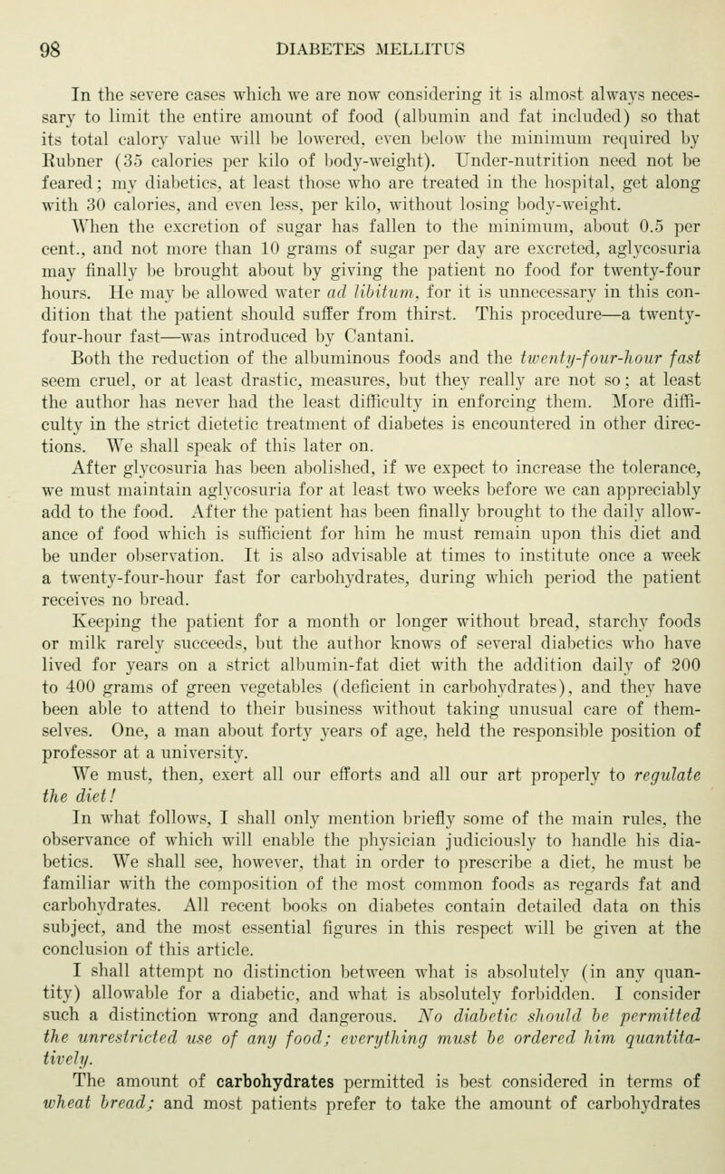 In the severe cases which we are now considering it is almost always neces- sary to limit the entire amount of food (albumin and fat included) so that its total calory value will be lowered, even below the minimum required by Eubner (35 calories per kilo of body-weight). Under-nutrition need not be feared; my diabetics, at least those who are treated in the hospital, get along with 30 calories, and even less, per kilo, without losing body-weight. When the excretion of sugar has fallen to the minimum, about 0.5 per cent., and not more than 10 grams of sugar per day are excreted, aglycosuria may finally be brought about by giving the patient no food for twenty-four hours. He may be allowed water ad libitum, for it is unnecessary in this con- dition that the patient should suffer from thirst. This procedure—a twenty- four-hour fast—was introduced by Cantani. Both the reduction of the albuminous foods and the twenty-four-hour fast seem cruel, or at least drastic, measures, but they really are not so; at least the author has never had the least difficulty in enforcing them. More diffi- culty in the strict dietetic treatment of diabetes is encountered in other direc- tions. We shall speak of this later on. After glycosuria has been abolished, if we expect to increase the tolerance, we must maintain aglycosuria for at least two weeks before we can appreciably add to the food. After the patient has been finally brought to the daily allow- ance of food which is sufficient for him he must remain upon this diet and be under observation. It is also advisable at times to institute once a week a twenty-four-hour fast for carbohydrates, during which period the patient receives no bread. Keeping the patient for a month or longer without bread, starchy foods or milk rarely succeeds, but the author knows of several diabetics who have lived for years on a strict albumin-fat diet with the addition daily of 200 to 400 grams of green vegetables (deficient in carbohydrates), and they have been able to attend to their business without taking unusual care of them- selves. One, a man about forty years of age, held the responsible position of professor at a university. We must, then, exert all our efforts and all our art properly to regulate the diet! In what follows, I shall only mention briefly some of the main rules, the observance of which will enable the physician judiciously to handle his dia- betics. We shall see, however, that in order to prescribe a diet, he must be familiar with the composition of the most common foods as regards fat and carbohydrates. All recent books on diabetes contain detailed data on this subject, and the most essential figures in this respect will be given at the conclusion of this article. I shall attempt no distinction between what is absolutely (in any quan- tity) allowable for a diabetic, and what is absolutely forbidden. I consider such a distinction wrong and dangerous. No diabetic should be permitted the unrestricted use of any food; everything must be ordered him quantita- tively. The amount of carbohydrates permitted is best considered in terms of wheat bread; and most patients prefer to take the amount of carbohydrates