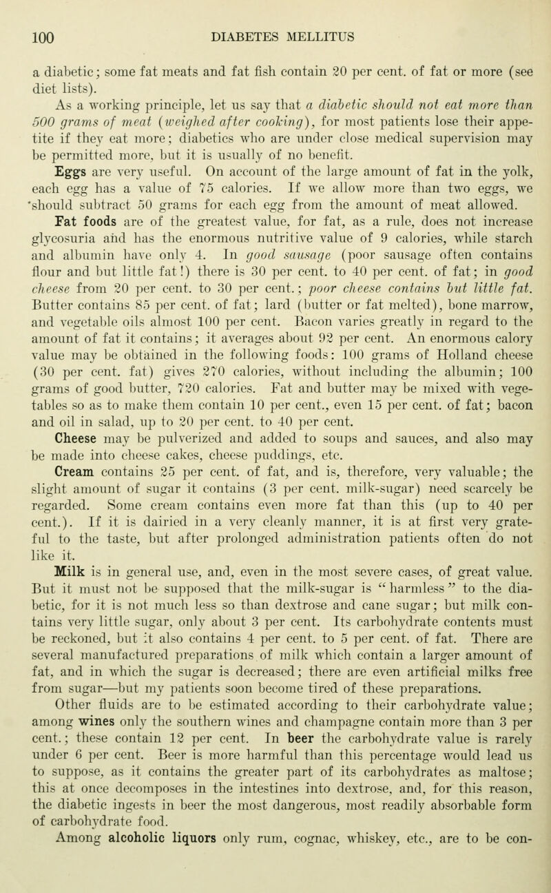 a diabetic; some fat meats and fat fish contain 20 per cent, of fat or more (see diet lists). As a working principle, let us say that a diabetic should not eat more than 500 grams of meat (weighed after coohing), for most patients lose their appe- tite if they eat more; diabetics who are under close medical supervision may be permitted more, but it is usually of no benefit. Eggs are very useful. On account of the large amount of fat in the yolk, each egg has a value of 75 calories. If we allow more than two eggs, we 'should subtract 50 grams for each egg from the amount of meat allowed. Fat foods are of the greatest value, for fat, as a rule, does not increase glycosuria and has the enormous nutritive value of 9 calories, while starch and albumin have only 4. In good sausage (poor sausage often contains flour and but little fat!) there is 30 per cent, to 40 per cent, of fat; in good cheese from 20 per cent, to 30 per cent.; poor cheese contains out little fat. Butter contains 85 per cent, of fat; lard (butter or fat melted), bone marrow, and vegetable oils almost 100 per cent. Bacon varies greatly in regard to the amount of fat it contains; it averages about 92 per cent. An enormous calory value may be obtained in the following foods: 100 grams of Holland cheese (30 per cent, fat) gives 270 calories, without including the albumin; 100 grams of good butter, 720 calories. Fat and butter may be mixed with vege- tables so as to make them contain 10 per cent., even 15 per cent, of fat; bacon and oil in salad, up to 20 per cent, to 40 per cent. Cheese may be pulverized and added to soups and sauces, and also may be made into cheese cakes, cheese puddings, etc. Cream contains 25 per cent, of fat, and is, therefore, very valuable; the slight amount of sugar it contains (3 per cent, milk-sugar) need scarcely be regarded. Some cream contains even more fat than this (up to 40 per cent.). If it is dairied in a very cleanly manner, it is at first very grate- ful to the taste, but after prolonged administration patients often do not like it. Milk is in general use, and, even in the most severe cases, of great value. But it must not be supposed that the milk-sugar is harmless to the dia- betic, for it is not much less so than dextrose and cane sugar; but milk con- tains very little sugar, only about 3 per cent. Its carbohydrate contents must be reckoned, but it also contains 4 per cent, to 5 per cent, of fat. There are several manufactured preparations of milk which contain a larger amount of fat, and in which the sugar is decreased; there are even artificial milks free from sugar—but my patients soon become tired of these preparations. Other fluids are to be estimated according to their carbohydrate value; among wines only the southern wines and champagne contain more than 3 per cent.; these contain 12 per cent. In beer the carbohydrate value is rarely under 6 per cent. Beer is more harmful than this percentage would lead us to suppose, as it contains the greater part of its carbohydrates as maltose; this at once decomposes in the intestines into dextrose, and, for this reason, the diabetic ingests in beer the most dangerous, most readily absorbable form of carbohydrate food. Among alcoholic liquors only rum, cognac, whiskey, etc., are to be con-