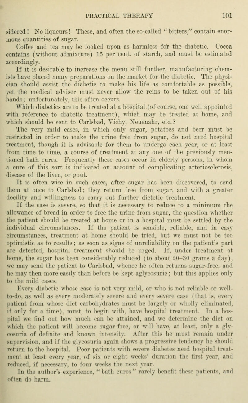 sidered ! Xo liqueurs ! These, and often the so-called bitters, contain enor- mous quantities of sugar. Coffee and tea may be looked upon as harmless for the diabetic. Cocoa contains (without admixture) 15 per cent, of starch, and must be estimated accordingly. If it is desirable to increase the menu still further, manufacturing chem- ists have placed many preparations on the market for the diabetic. The physi- cian should assist the diabetic to make his life as comfortable as possible, yet the medical adviser must never allow the reins to be taken out of his hands; unfortunately, this often occurs. Which diabetics are to be treated at a hospital (of course, one well appointed with reference to diabetic treatment), which may be treated at home, and which should be sent to Carlsbad, Vichy, Xeuenahr, etc.? The very mild cases, in which only sugar, potatoes and beer must be restricted in order to make the urine free from sugar, do not need hospital treatment, though it is advisable for them to undergo each year, or at least from time to time, a course of treatment at any one of the previously men- tioned bath cures. Frequently these cases occur in elderly persons, in whom a cure of this sort is indicated on account of complicating arteriosclerosis, disease of the liver, or gout. It is often wise in such cases, after sugar has been discovered, to send them at once to Carlsbad; they return free from sugar, and with a greater docility and willingness to carry out further dietetic treatment. If the case is severe, so that it is necessary to reduce to a minimum the allowance of bread in order to free the urine from sugar, the question whether tin- patient should be treated at home or in a hospital must be settled by the individual circumstances. If the patient is sensible, reliable, and in easy circumstances, treatment at home should be tried, hut we must 11<»t be too optimistic as to results; as soon as signs of unreliability on the patient's part are detected, hospital treatment should he urged. If. under treatment at home, the BUgar has beeu considerably reduced (to about 20-30 grams a day), we may smd the patient to Carlsbad, whence lie often returns sugar-free, and he may then more easily than before be kept aglycosuric; but this applies only to the mild cases. Every diabetic whose case is not very mild, or who is not reliable or well- to-do, as well as every moderately -evere and every severe case (that i-, every patient from whose diet carbohydrates must be largely or wholly eliminated, if only for a time), must, to begin with, haw hospital treatment. In a hos- pital we lind out how much ean be attained, and we determine the diet on which the patient will become Bugar-free, or will have, at lea>t. only a gly- cosuria of definite and known intensity. After this he musi remain under supervision, ami if the glycosuria again -how- a progressive tendency he should return to the hospital. Poor patient- with Bevere diabetes need hospital treat- ment at leasl every year, of -i\ or eight week-' duration the lir-t year, and reduced, if Deces8ary, to four week- the next year. In the author'- experience, hath cure- rarely henctit these patients, and often do harm.