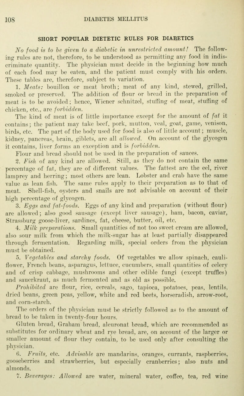 SHORT POPULAR DIETETIC RULES FOR DIABETICS No food is to be given to a diabetic in unrestricted amount! The follow- ing rules are not, therefore, to be understood as permitting any food in indis- criminate quantity. The physician must decide in the beginning how much of each food may be eaten, and the patient must comply with his orders. These tables are, therefore, subject to variation. 1. Meats: bouillon or meat broth; meat of any kind, stewed, grilled, smoked or preserved. The addition of flour or bread in the preparation of meat is to be avoided; hence, Wiener schnitzel, stuffing of meat, stuffing of chicken, etc., are forbidden. The kind of meat is of little importance except for the amount of fat it contains; the patient may take beef, pork, mutton, veal, goat, game, venison, birds, etc. The part of the body used for food is also of little account; muscle, kidney, pancreas, brain, giblets, are all allowed. On account of the glycogen it contains, liver forms an exception and is forbidden. Flour and bread should not be used in the preparation of sauces. 2. Fish of any kind are allowed. Still, as they do not contain the same percentage of fat, they are of different values. The fattest are the eel, river lamprey and herring; most others are lean. Lobster and crab have the same value as lean fish. The same rules apply to their preparation as to that of meat. Shell-fish, oysters and snails are not advisable on account of their high percentage of glycogen. 3. Eggs and fat-foods. Eggs of any kind and preparation (without flour) are allowed; also good sausage (except liver sausage), ham, bacon, caviar, Strassburg goose-liver, sardines, fat, cheese, butter, oil, etc. 4. Milk preparations. Small quantities of not too sweet cream are allowed, also sour milk from which the milk-sugar has at least partially disappeared through fermentation. Regarding milk, special orders from the physician must be obtained. 5. Vegetables and starchy foods. Of vegetables we allow spinach, cauli- flower, French beans, asparagus, lettuce, cucumbers, small quantities of celery and of crisp cabbage, mushrooms and other edible fungi (except truffles) and sauerkraut, as much fermented and as old as possible. Prohibited are flour, rice, cereals, sago, tapioca, potatoes, peas, lentils, dried beans, green peas, yellow, white and red beets, horseradish, arrow-root, and corn-starch. The orders of the physician must be strictly followed as to the amount of bread to be taken in twenty-four hours. Gluten bread, Graham bread, aleuronat bread, which are recommended as substitutes for ordinary wheat and rye bread, are, on account of the larger or smaller amount of flour they contain, to be used only after consulting the physician. 6. Fruits, etc. Advisable are mandarins, oranges, currants, raspberries, gooseberries and strawberries, but especially cranberries; also nuts and almonds. 7. Beverages: Allowed are water, mineral water, coffee, tea, red wine