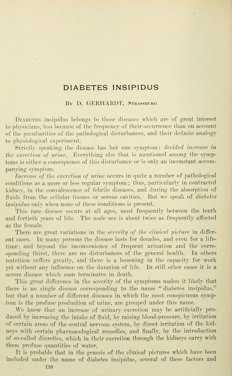 Bv D. GERHARDT, Strassburg Diabetes insipidus belongs to those diseases which are of great interest to physicians, less because of the frequency of their occurrence than on account of the peculiarities of the pathological disturbances, and their definite analogy to physiological experiment. Strictly speaking the disease has but one symptom: decided increase in the excretion of urine. Everything else that is mentioned among the symp- toms is either a consequence of this disturbance or is only an inconstant accom- panying symptom. Increase of the excretion of urine occurs in quite a number of pathological conditions as a more or less regular symptom; thus, particularly in contracted kidney, in the convalescence of febrile diseases, and during the absorption of fluids from the cellular tissues or serous cavities. But we speak of diabetes insipidus only when none of these conditions is present. This rare disease occurs at all ages, most frequently between the tenth and fortieth years of life. The male sex is about twice as frequently affected as the female. There are great variations in the severity of the clinical picture in differ- ent cases. In many persons the disease lasts for decades, and even for a life- time; and beyond the inconvenience of frequent urination and the corre- sponding thirst, there are no disturbances of the general health. In others nutrition suffers greatly, and there is a lessening in the capacity for work yet without any influence on the duration of life. In still other cases it is a severe disease which soon terminates in death. This great difference in the severity of the symptoms makes it likely that there is no single disease corresponding to the name  diabetes insipidus, but that a number of different diseases in which the most conspicuous symp- tom is the profuse production of urine, are grouped under this name. We know that an increase of urinary excretion may be artificially pro- duced by increasing the intake of fluid, by raising blood-pressure, by irritation of certain areas of the central nervous system, by direct irritation of the kid- neys with certain pharmacological remedies, and finally, by the introduction of so-called diuretics, which in their excretion through the kidneys carry with them profuse quantities of water. It is probable that in the genesis of the clinical pictures which have been included under the name of diabetes insipidus, several of these factors and