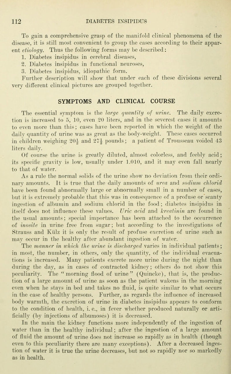 To gain a comprehensive grasp of the manifold clinical phenomena of the disease, it is still most convenient to group the cases according to their appar- ent etiology. Thus the following forms may be described: 1. Diabetes insipidus in cerebral diseases, 2. Diabetes insipidus in functional neuroses, 3. Diabetes insipidus, idiopathic form. Further description will show that under each of these divisions several very different clinical pictures are grouped together. SYMPTOMS AND CLINICAL COURSE The essential symptom is the large quantity of urine. The daily excre- tion is increased to 5, 10, even 20 liters, and in the severest cases it amounts to even more than this; cases have been reported in which the weight of the dailv quantity of urine was as great as the body-weight. These cases occurred in children weighing 20^ and 27^ pounds; a patient of Trousseau voided 43 liters daily. Of course the urine is greatly diluted, almost colorless, and feebly acid; its specific gravity is low, usually under 1.010, and it may even fall nearly to that of water. As a rule the normal solids of the urine show no deviation from their ordi- nary amounts. It is true that the daily amounts of urea and sodium, chlorid have been found abnormally large or abnormally small in a number of cases, but it is extremely probable that this was in consequence of a profuse or scanty ingestion of albumin and sodium chlorid in the food; diabetes insipidus in itself does not influence these values. Uric acid and Jcreatinin are found in the usual amounts; special importance has been attached to the occurrence of inosite in urine free from sugar; but according to the investigations of Strauss and Kiilz it is only the result of profuse excretion of urine such as may occur in the healthy after abundant ingestion of water. The manner in which the urine is discharged varies in individual patients; in most, the number, in others, only the quantity, of the individual evacua- tions is increased. Many patients excrete more urine during the night than during the day, as in cases of contracted kidney; others do not show this peculiarity. The morning flood of urine (Quincke), that is, the produc- tion of a large amount of urine as soon as the patient wakens in the morning even when he stays in bed and takes no fluid, is quite similar to what occurs in the case of healthy persons. Further, as regards the influence of increased body warmth, the excretion of urine in diabetes insipidus appears to conform to the condition of health, i. e., in fever whether produced naturally or arti- ficially (by injections of albumoses) it is decreased. In the main the kidney functions more independently of the ingestion of water than in the healthy individual; after the ingestion of a large amount of fluid the amount of urine does not increase so rapidly as in health (though even to this peculiarity there are many exceptions). After a decreased inges- tion of water it is true the urine decreases, but not so rapidly nor so markedly as in health.