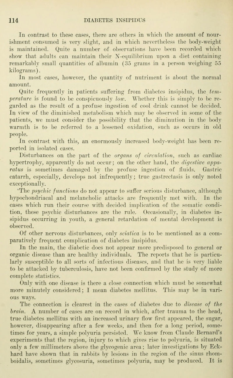In contrast to these cases, there are others in which the amount of nour- ishment consumed is very slight, and in which nevertheless the body-weight is maintained. Quite a number of observations have been recorded which show that adults can maintain their N-equilibrium upon a diet containing remarkably small quantities of albumin (35 grams in a person weighing 55 kilograms). In most cases, however, the quantity of nutriment is about the normal amount. Quite frequently in patients suffering from diabetes insipidus, the tem- perature is found to be conspicuously low. Whether this is simply to be re- garded as the result of a profuse ingestion of cool drink cannot be decided. In view of the diminished metabolism which may be observed in some of the patients, we must consider the possibility that the diminution in the body warmth is to be referred to a lessened oxidation, such as occurs in old people. In contrast with this, an enormously increased body-weight has been re- ported in isolated eases. Disturbances on the part of the organs of circulation, such as cardiac hypertrophy, apparently do not occur; on the other hand, the digestive appa- ratus is sometimes damaged by the profuse ingestion of fluids. Gastric catarrh, especially, develops not infrequently; true gastrectasis is only noted exceptionally. 'The psychic functions do not appear to suffer serious disturbance, although hypochondriacal and melancholic attacks are frequently met with. In the cases which run their course with decided implication of the somatic condi- tion, these psychic disturbances are the rule. Occasionally, in diabetes in- sipidus occurring in youth, a general retardation of mental development is observed. Of other nervous disturbances, only sciatica is to be mentioned as a com- paratively frequent complication of diabetes insipidus. In the main, the diabetic does not appear more predisposed to general or organic disease than are healthy individuals. The reports that he is particu- larly susceptible to all sorts of infectious diseases, and that he is very liable to be attacked by tuberculosis, have not been confirmed by the study of more complete statistics. Only with one disease is there a close connection which must be somewhat more minutely considered; I mean diabetes mellitus. This may be in vari- ous ways. The connection is clearest in the cases of diabetes due to disease of the brain. A number of cases are on record in which, after trauma to the head, true diabetes mellitus with an increased urinary flow first appeared, the sugar, however, disappearing after a few weeks, and then for a long period, some- times for years, a simple polyuria persisted. We know from Claude Bernard's experiments that the region, injury to which gives rise to polyuria, is situated only a few millimeters above the glycogenic area; later investigations by Eck- hard have shown that in rabbits by lesions in the region of the sinus rhom- boidalis, sometimes glycosuria, sometimes polyuria, may be produced. It is