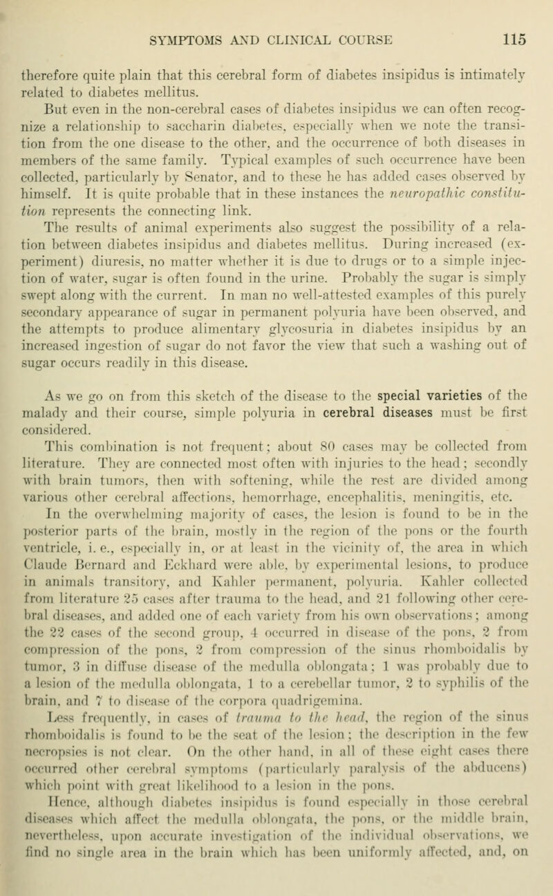 therefore quite plain that this cerebral form of diabetes insipidus is intimately related to diabetes mellitus. But even in the non-cerebral cases of diabetes insipidus we can often recog- nize a relationship to saccharin diabetes, especially when we note the transi- tion from the one disease to the other, and the occurrence of both diseases in members of the same family. Typical examples of such occurrence have been collected, particularly by Senator, and to these he has added cases observed by himself. It is quite probable that in these instances the neuropathic constitu- tion represents the connecting link. The results of animal experiments also suggest the possibility of a rela- tion between diabetes insipidus and diabetes mellitus. During increased (ex- periment) diuresis, no matter whether it is due to drugs or to a simple injec- tion of water, sugar is often found in the urine. Probably the sugar is simply swept along with the current. In man no well-attested examples of this purely secondary appearance of sugar in permanent polyuria have been observed, and the attempts to produce alimentary glycosuria in diabetes insipidus by an increased ingestion of sugar do not favor the view thai such a washing out of sugar occurs readily in this disease. As we go on from this sketch of the disease to the special varieties of the malady and their course, simple polyuria in cerebral diseases must be first considered. This combination is not frequent; about 80 cases may be collected from literature. They are connected mos! often with injuries to the bead: secondly with brain tumor-, then with softening, while the reel are divided among various other cerebral affections, hemorrhage, encephalitis, meningitis, etc. In the overwhelming majority of cases, the lesion is found to be in the posterior part- of the brain, mostly in the region of the pons or the fourth Ventricle, i.e.. e-perially ill. or at le,'l-t ill the vicinity of. tile at'ea ill which Claude Bernard and Eckhard were able, by experimental lesions, to produce in animals transitory, and Kahler permanent, polyuria. Kahler collected from literature 25 cases after trauma to the head, and 2 1 following other cere- bral diseases, and added one of cadi variety from his own observations; among the 22 cases of the second group, I occurred in disease of the pons, 2 from compression of the pons, 2 from compression of the sinus rhomboidalis by tumor. :; in diffuse disease of the medulla oblongata; 1 was probably due to a lesion of the medulla oblongata, 1 to a cerebellar tumor. 2 to syphilis of the brain, and 1 to disease of the corpora quadrigemina. Less frequently, in cases of trauma to the head, the region of the Binus rhomboidalis is found to be the seat of the lesion; the description in the few necropsies is not clear. On the other hand, in all of these eighl cases there occurred other cerebral symptoms (particularly paralysis of the abducens) which point with great likelihood to a lesion in the pons. Hence, although diabetes insipidus is found especially in those cerebral diseases which affeel the medulla oblongata, the pon8, or the middle brain. nevertheless, upon accurate investigation of the individual observations, we lind no Bingle area in the brain which ha- l n uniformly affected, and, on