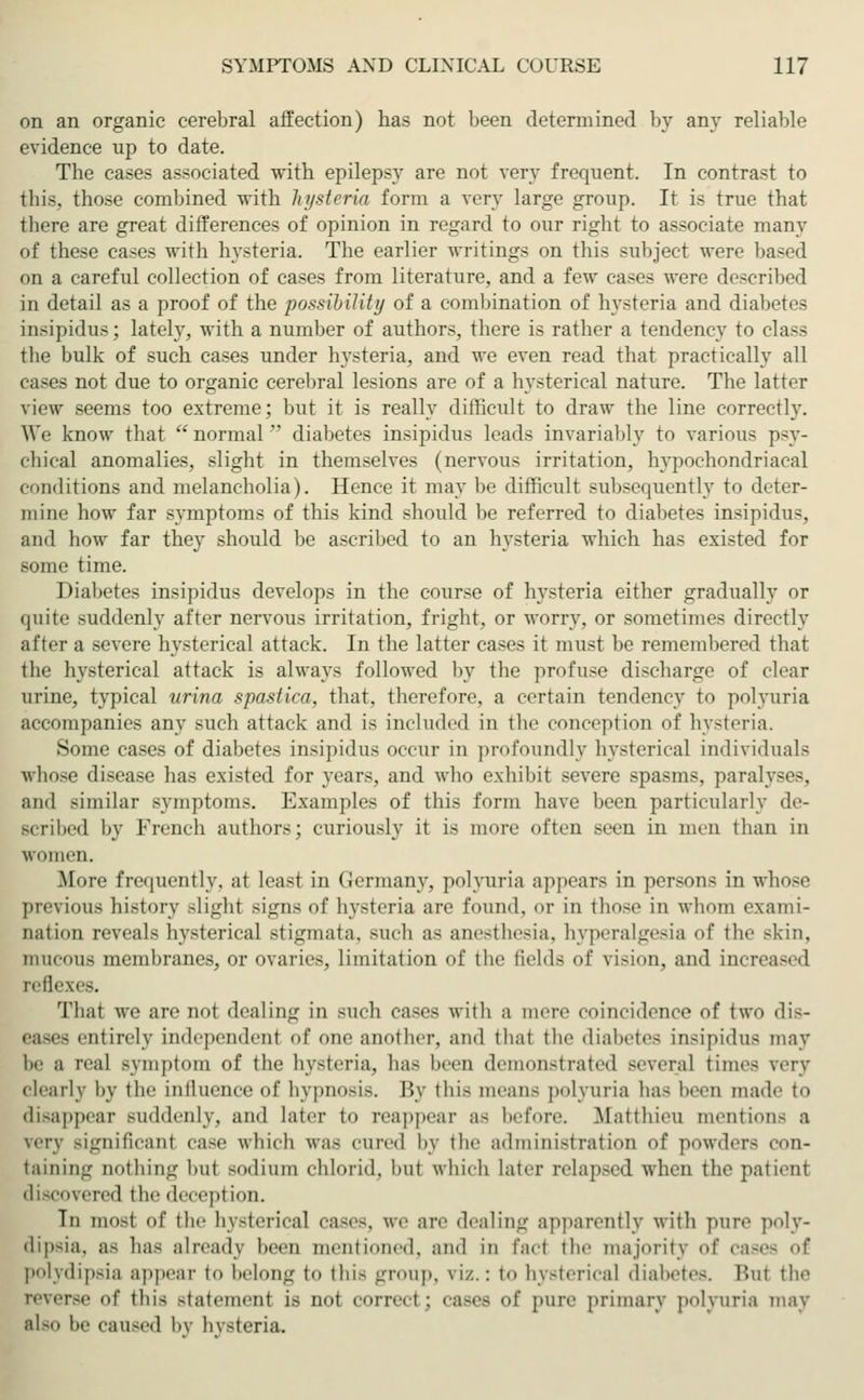 on an organic cerebral affection) has not been determined by any reliable evidence up to date. The cases associated with epilepsy are not very frequent. In contrast to this, those combined with hysteria form a very large group. It is true that there are great differences of opinion in regard to our right to associate many of these cases with hysteria. The earlier writings on this subject were based on a careful collection of cases from literature, and a few cases were described in detail as a proof of the possibility of a combination of hysteria and diabetes insipidus; lately, with a number of authors, there is rather a tendency to class the bulk of such cases under hysteria, and we even read that practically all cases not due to organic cerebral lesions are of a hysterical nature. The latter view seems too extreme; but it is really difficult to draw the line correctly. We know that normal diabetes insipidus leads invariably to various psy- chical anomalies, slight in themselves (nervous irritation, hypochondriacal conditions and melancholia). Hence it may be difficult subsequently to deter- mine how far symptoms of this kind should be referred to diabetes insipidus, and how far they should be ascribed to an hysteria which has existed for some time. Diabetes insipidus develops in the course of hysteria either gradually or quite suddenly after nervous irritation, fright, or worry, or sometimes directly after a severe hysterical attack. In the latter cases it must be remembered that the hysterical attack is always followed by the profuse discharge of clear urine, typical urina spastica, that, therefore, a certain tendency to polyuria accompanies any such attack and is included in the conception of hysteria. Some cases of diabetes insipidus occur in profoundly hysterical individuals whose disease has existed for years, and who exhibit severe spasms, paralyses, and similar symptoms. Examples of this form have been particularly de- Bcribed by French authors; curiously it is more often seen in men than in Wimen. More frequently, at least in Germany, polyuria appears in persons in whose previous history slight signs of hysteria are found, or in those in whom exami- nation reveals hysterical stigmata, such as anesthesia, hyperalgesia of the skin, mucous membranes, or ovaries, limitation of the fields of vision, and increased reflexes. That we are not dealing in such cases with a mere coincidence of two dis- eases entirely independent of one another, and that the diabetes insipidus may be a real symptom of the hysteria, has been demonstrated several times very clearly by the intluenceof hypnosis. l'>y this means polyuria has been made to disappear suddenly, and later to reappear as before. Matthieu mention- a very Bignificanl case which was cured by the administration of powders con- taining nothing but sodium ehlorid, hut which later relapsed when the patient discovered the deception. In most of the hysterical cases, we are dealing apparently with pure poly- dipsia, as has already been mentioned, and in fad the majority of cases of polydipsia appear to belong to this group, viz.: to hysterical diabetes. Bui the reverse of this statemenl is not correci ; cases of pure primary polyuria may also be caused by hysteria.