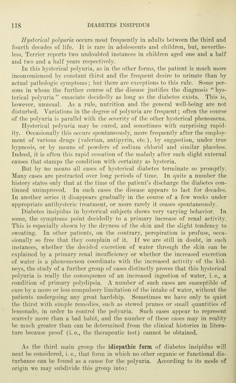 Hysterical polyuria occurs most frequently in adults between the third and fourth decades of life. It is rare in adolescents and children, but, neverthe- less, Terrier reports two undoubted instances in children aged one and a half and two and a half years respectively. In this hysterical polyuria, as in the other forms, the patient is much more inconvenienced by constant thirst and the frequent desire to urinate than by actual pathologic symptoms; but there are exceptions to this rule. Some per- sons in whom the further course of the disease justifies the diagnosis hys- terical polyuria emaciate decidedly as long as the diabetes exists. This is, however, unusual. As a rule, nutrition and the general well-being are not disturbed. Variations in the degree of polyuria are frequent; often the course of the polyuria is parallel with the severity of the other hysterical phenomena. Hysterical polyuria may be cured, and sometimes with surprising rapid- ity. Occasionally this occurs spontaneously, more frequently after the employ- ment of various drugs (valerian, antipyrin, etc.), by suggestion, under true hypnosis, or by means of powders of sodium chlorid and similar placebos. Indeed, it is often this rapid cessation of the malady after such slight external causes that stamps the condition with certainty as hysteria. But by no means all cases of hysterical diabetes terminate so promptly. Many cases are protracted over long periods of time. In quite a number the history states only that at the time of the patient's discharge the diabetes con- tinued unimproved. In such cases the disease appears to last for decades. In another series it disappears gradually in the course of a few weeks under appropriate antihysteric treatment, or more rarely it ceases spontaneously. Diabetes insipidus in hysterical subjects shows very varying behavior. In some, the symptoms point decidedly to a primary increase of renal activity. This is especially shown by the dryness of the skin and the slight tendency to sweating. In other patients, on the contrary, perspiration is profuse, occa- sionally so free that they complain of it. If we are still in doubt, in such instances, whether the decided excretion of water through the skin can be explained by a primary renal insufficiency or whether the increased excretion of water is a phenomenon coordinate with the increased activity of the kid- neys, the study of a further group of cases distinctly proves that this lrysterical polyuria is really the consequence of an increased ingestion of water, i. e., a condition of primary polydipsia. A number of such cases are susceptible of cure by a more or less compulsory limitation of the intake of water, without the patients undergoing any great hardship. Sometimes we have only to quiet the thirst with simple remedies, such as stewed prunes or small quantities of lemonade, in order to control the polyuria. Such cases appear to represent scarcely more than a bad habit, and the number of these cases may in reality be much greater than can be determined from the clinical histories in litera- ture because proof (i. e., the therapeutic test) cannot be obtained. As the third main group the idiopathic form of diabetes insipidus will next be considered, i. e., that form in which no other organic or functional dis- turbance can be found as a cause for the polyuria. According to its mode of origin we may subdivide this group into: