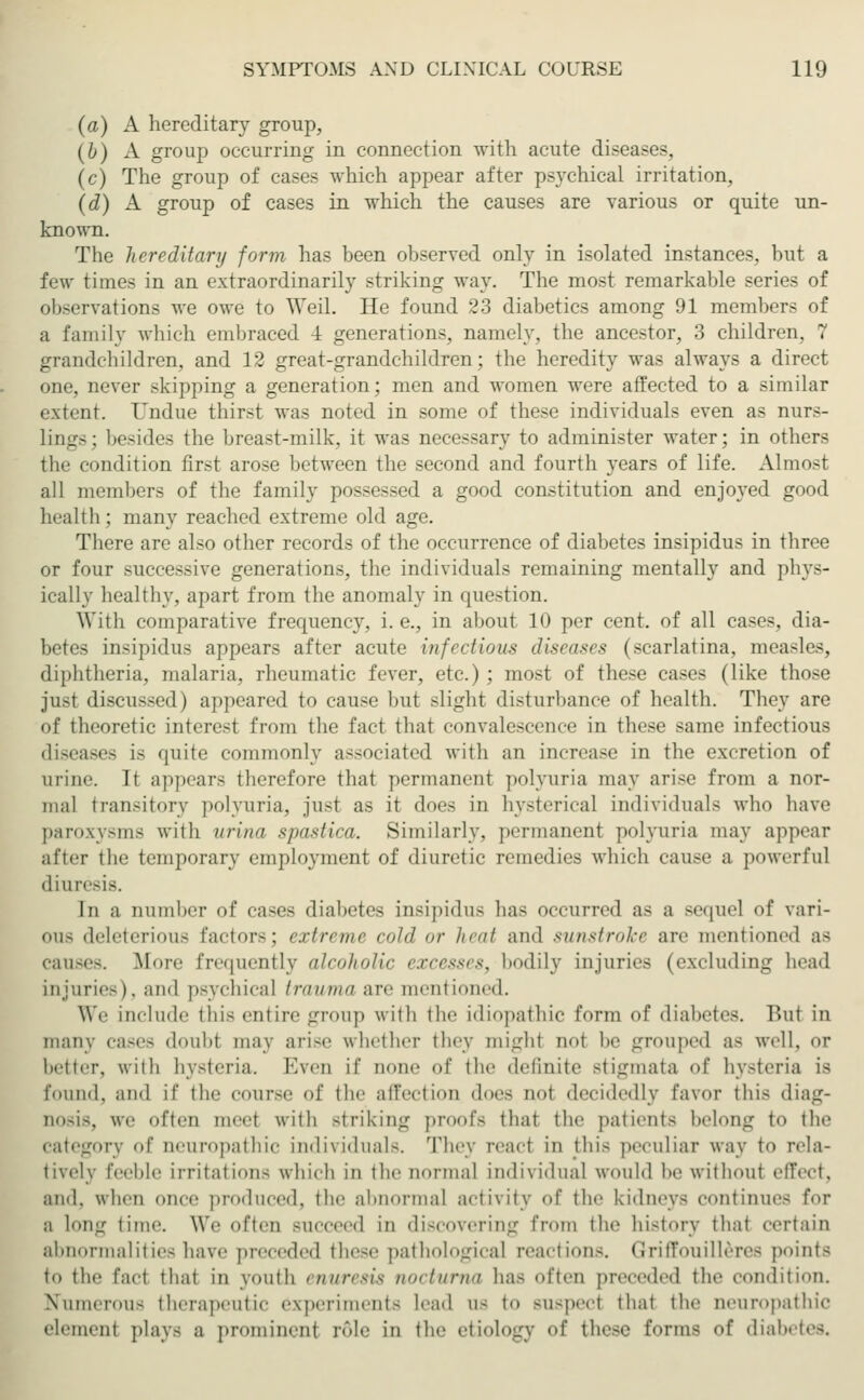 (a) A hereditary group, (b) A group occurring in connection with acute diseases, (c) The group of cases which appear after psychical irritation, (d) A group of cases in which the causes are various or quite un- known. The hereditary form has been observed only in isolated instances, but a few times in an extraordinarily striking way. The most remarkable series of observations we owe to Weil. He found 23 diabetics among 91 members of a family which embraced -1 generations, namely, the ancestor, 3 children, 7 grandchildren, and 12 great-grandchildren; the heredity was always a direct one, never skipping a generation; men and women wore affected to a similar extent. Undue thirst was noted in some of these individuals even as nurs- lings; besides the breast-milk, it was necessary to administer water; in others the condition first arose between the second and fourth years of life. Almost all members of the family possessed a good constitution and enjoyed good health; many readied extreme old age. There are also other records of the occurrence of diabetes insipidus in three or four successive generations, the individuals remaining mentally and phys- ically healthy, apart from the anomaly in question. With comparative frequency, i.e., in about 10 per cent, of all cases, dia- betes insipidus appears after acute infectious diseases (scarlatina, measles, diphtheria, malaria, rheumatic fever, etc.) ; most of these cases (like those just discussed) appeared to cause but slight disturbance of health. They are of theoretic interest from the fact that convalescence in these same infectious diseases is quite commonly associated with an increase in the excretion of urine. It appears therefore that permanent polyuria may arise from a nor- mal transitory polyuria, just as it does in hysterical individuals who have paroxysms with urina spastica. Similarly, permanent polyuria may appear alter the temporary employment of diuretic remedies which cause a powerful diuresis. In a number of cases diabetes insipidus has occurred as a sequel of vari- ous deleterious factor-; extreme cold or heat and sunstroke are mentioned as causes. More frequently alcoholic excesses, bodily injuries (excluding head injuries), and psychical trauma are mentioned. We include this entire group with the idiopathic form of diabetes. But in many cases doubl may arise whether they might nol be grouped as well, or better, with hysteria. Ever if Qone of the definite stigmata of hysteria is found, and if the course of the affection does not decidedly favor this diag- nosis, we often meet with striking proofs that the patients belong to the category of neuropathic individuals. They react in this peculiar way to rela- tively feeble irritations which in the normal individual would be without effect, and. when once produced, the abnormal activity of the kidneys continue- for a long time. We often succeed in discovering from the history thai certain abnormalities have preceded these pathological reaction-. Griffouilleree points to the fact thai in youth enuresis nocturna has often preceded the condition. Numerous therapeutic experiment- Lead us to rasped that the aeuropathic element play- a prominent rule in the etiology of these formfl of diabetes.
