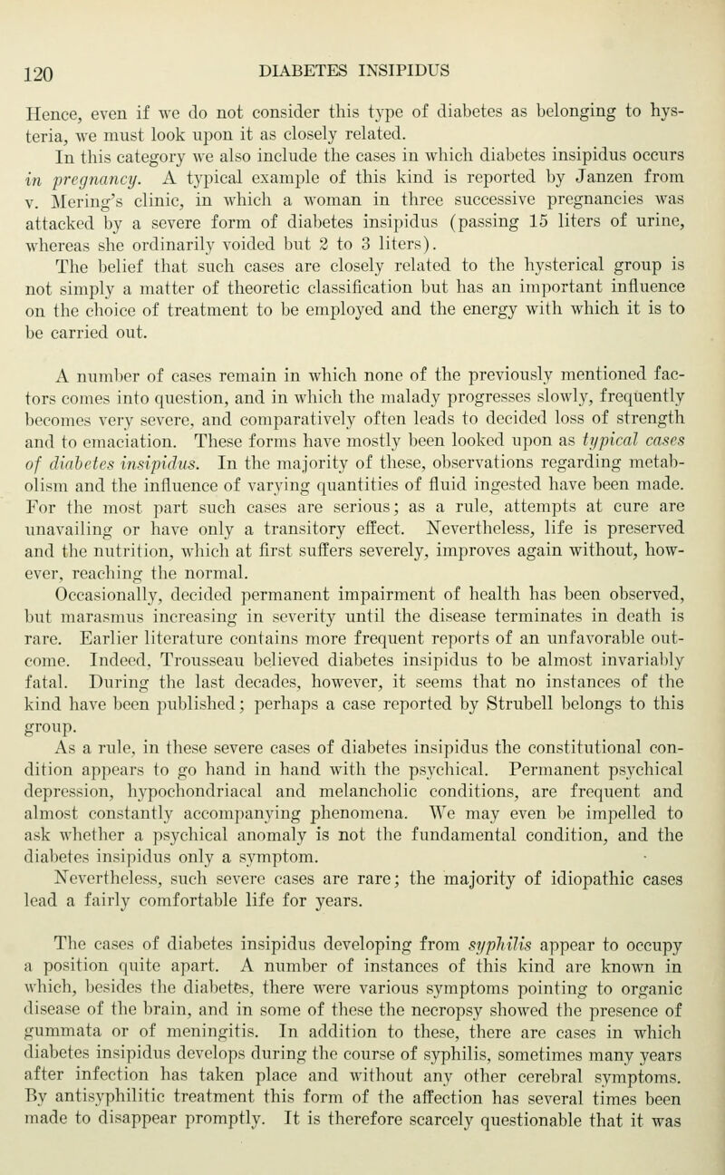 Hence, even if we do not consider this type of diabetes as belonging to hys- teria, we must look upon it as closely related. In this category we also include the cases in which diabetes insipidus occurs in pregnancy. A typical example of this kind is reported by Janzen from v. Mering's clinic, in which a woman in three successive pregnancies was attacked by a severe form of diabetes insipidus (passing 15 liters of urine, whereas she ordinarily voided but 2 to 3 liters). The belief that such cases are closely related to the hysterical group is not simply a matter of theoretic classification but has an important influence on the choice of treatment to be employed and the energy with which it is to be carried out. A number of cases remain in which none of the previously mentioned fac- tors comes into question, and in which the malady progresses slowly, frequently becomes very severe, and comparatively often leads to decided loss of strength and to emaciation. These forms have mostly been looked upon as typical cases of diabetes insipidus. In the majority of these, observations regarding metab- olism and the influence of varying quantities of fluid ingested have been made. For the most part such cases are serious; as a rule, attempts at cure are unavailing or have only a transitory effect. Nevertheless, life is preserved and the nutrition, which at first suffers severely, improves again without, how- ever, reaching the normal. Occasionally, decided permanent impairment of health has been observed, but marasmus increasing in severity until the disease terminates in death is rare. Earlier literature contains more frequent reports of an unfavorable out- come. Indeed, Trousseau believed diabetes insipidus to be almost invariably fatal. During the last decades, however, it seems that no instances of the kind have been published; perhaps a case reported by Strubell belongs to this group. As a rule, in these severe cases of diabetes insipidus the constitutional con- dition appears to go hand in hand with the psychical. Permanent psychical depression, hypochondriacal and melancholic conditions, are frequent and almost constantly accompanying phenomena. We may even be impelled to ask whether a psychical anomaly is not the fundamental condition, and the diabetes insipidus only a symptom. Nevertheless, such severe cases are rare; the majority of idiopathic cases lead a fairly comfortable life for years. The cases of diabetes insipidus developing from syphilis appear to occupy a position quite apart. A number of instances of this kind are known in which, besides the diabetes, there were various symptoms pointing to organic disease of the brain, and in some of these the necropsy showed the presence of gummata or of meningitis. In addition to these, there are cases in which diabetes insipidus develops during the course of syphilis, sometimes many years after infection has taken place and without any other cerebral symptoms. By antisyphilitic treatment this form of the affection has several times been made to disappear promptly. It is therefore scarcely questionable that it was