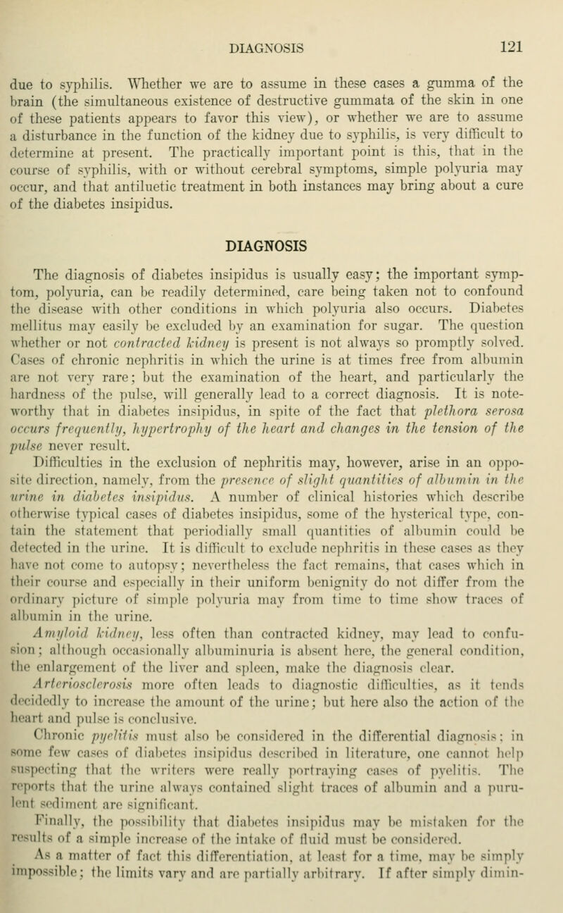 due to syphilis. Whether we are to assume in these cases a gumma of the brain (the simultaneous existence of destructive gummata of the skin in one of these patients appears to favor this view), or whether we are to assume a disturbance in the function of the kidney due to syphilis, is very difficult to determine at present. The practically important point is this, that in the course of syphilis, with or without cerebral symptoms, simple polyuria may occur, and that antiluetic treatment in both instances may bring about a cure of the diabetes insipidus. DIAGNOSIS The diagnosis of diabetes insipidus is usually easy; the important symp- tom, polyuria, can be readily determined, care being taken not to confound the disease with other conditions in which polyuria also occurs. Diabetes mellitus may easily be excluded by an examination for sugar. The question whether or not contracted kidney is present is not always so promptly solved. <';im'~ <»f chronic nephritis in which the urine is at times free from albumin are not very rare; but the examination of the heart, and particularly the hardness of the pulse, will generally lead to a correct diagnosis. It is note- worthy that in diabetes insipidus, in spite of the fact that plethora serosa occurs frequently, hi/pcrtrophy of the heart and changes in the tension of the pulse never result. Difficulties in the exclusion of nephritis may, however, arise in an oppo- site direction, namely, from the presence of slight quantities of albumin in the urine in diabetes insipidus. A number of clinical histories which describe otherwise typical cases of diabetes insipidus, some of the hysterical type, con- tain the statement that periodially small quantities of albumin could be detected in the urine. It is difficult to exclude nephritis in these eases as they have not coin.' to autopsy; aevertheless the fact remains, that cases which in their course and especially in their uniform benignity do not differ from the ordinary picture of simple polyuria may from time to time show traces of albumin in the urine. Amyloid kidney, less often than contracted kidney, may lead to confu- Bion; although occasionally albuminuria is absent here, the general condition, the enlargement of the liver and spleen, make the diagnosis clear. Arteriosclerosis more often Leads to diagnostic difficulties, as it tends decidedly to increase the amount of the urine; but here also the action of the heart and pulse i- conclusive. chronic pyelitis musl also be considered in the differential diagnosis; in Bome feu- cases of diabetes insipidus described in literature, one cannot help Buspecting that the writers were really portraying cases of pyelitis. The reports that the urine always contained slight traces of albumin and a puru- lent sediment are significant. Finally, the possibility that diabetes insipidus may he mistaken for the results of a simple increase of the intake of fluid must he considered. As a matter of fact this differentiation, at lea-t for a time, may he simply impossible; the limits vary and are partially arbitrary. If after simply dimin-