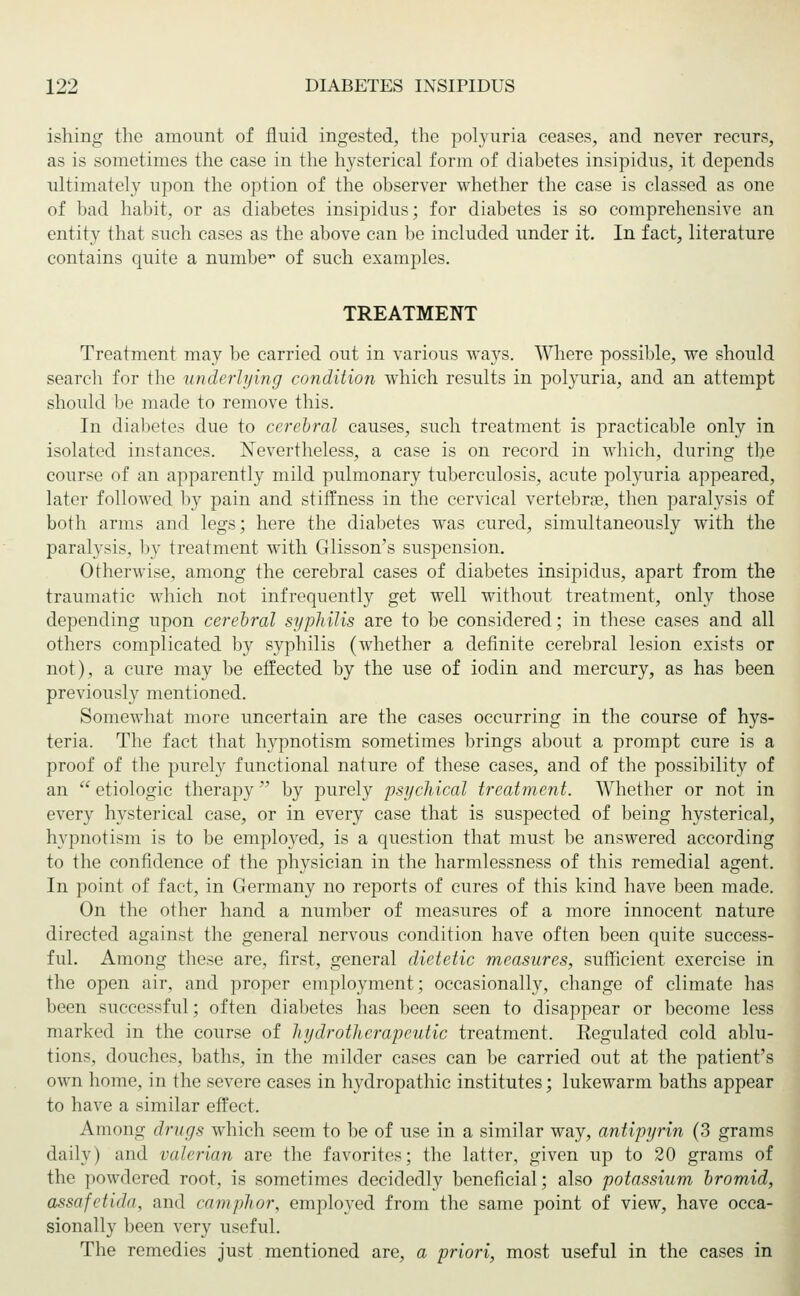 ishing the amount of fluid ingested, the polyuria ceases, and never recurs, as is sometimes the case in the hysterical form of diabetes insipidus, it depends ultimately upon the option of the observer whether the case is classed as one of bad habit, or as diabetes insipidus; for diabetes is so comprehensive an entity that such cases as the above can be included under it. In fact, literature contains quite a numbe^ of such examples. TREATMENT Treatment may be carried out in various ways. Where possible, we should search for the underlying condition which results in polyuria, and an attempt should be made to remove this. In diabetes due to cere oral causes, such treatment is practicable only in isolated instances. Nevertheless, a case is on record in which, during the course of an apparently mild pulmonary tuberculosis, acute polyuria appeared, later followed by pain and stiffness in the cervical vertebras, then paralysis of both arms and legs; here the diabetes was cured, simultaneously with the paralysis, by treatment with Glisson's suspension. Otherwise, among the cerebral cases of diabetes insipidus, apart from the traumatic which not infrequently get well without treatment, only those depending upon cerebral syphilis are to be considered; in these cases and all others complicated by syphilis (whether a definite cerebral lesion exists or not), a cure may be effected by the use of iodin and mercury, as has been previously mentioned. Somewhat more uncertain are the cases occurring in the course of hys- teria. The fact that hypnotism sometimes brings about a prompt cure is a proof of the purely functional nature of these cases, and of the possibility of an  etiologic therapy by purely psychical treatment. Whether or not in every hysterical case, or in every case that is suspected of being hysterical, hypnotism is to be employed, is a question that must be answered according to the confidence of the physician in the harmlessness of this remedial agent. In point of fact, in Germany no reports of cures of this kind have been made. On the other hand a number of measures of a more innocent nature directed against the general nervous condition have often been quite success- ful. Among these are, first, general dietetic measures, sufficient exercise in the open air, and proper employment; occasionally, change of climate has been successful; often diabetes has been seen to disappear or become less marked in the course of hydrotherapeutic treatment. Eegulated cold ablu- tions, douches, baths, in the milder cases can be carried out at the patient's own home, in the severe cases in hydropathic institutes; lukewarm baths appear to have a similar effect. Among drugs which seem to be of use in a similar way, antipyrin (3 grams daily) and valerian are the favorites; the latter, given up to 20 grams of the powdered root, is sometimes decidedly beneficial; also potassium bromid, assafetida, and camphor, employed from the same point of view, have occa- sionally been very useful. The remedies just mentioned are, a priori, most useful in the cases in