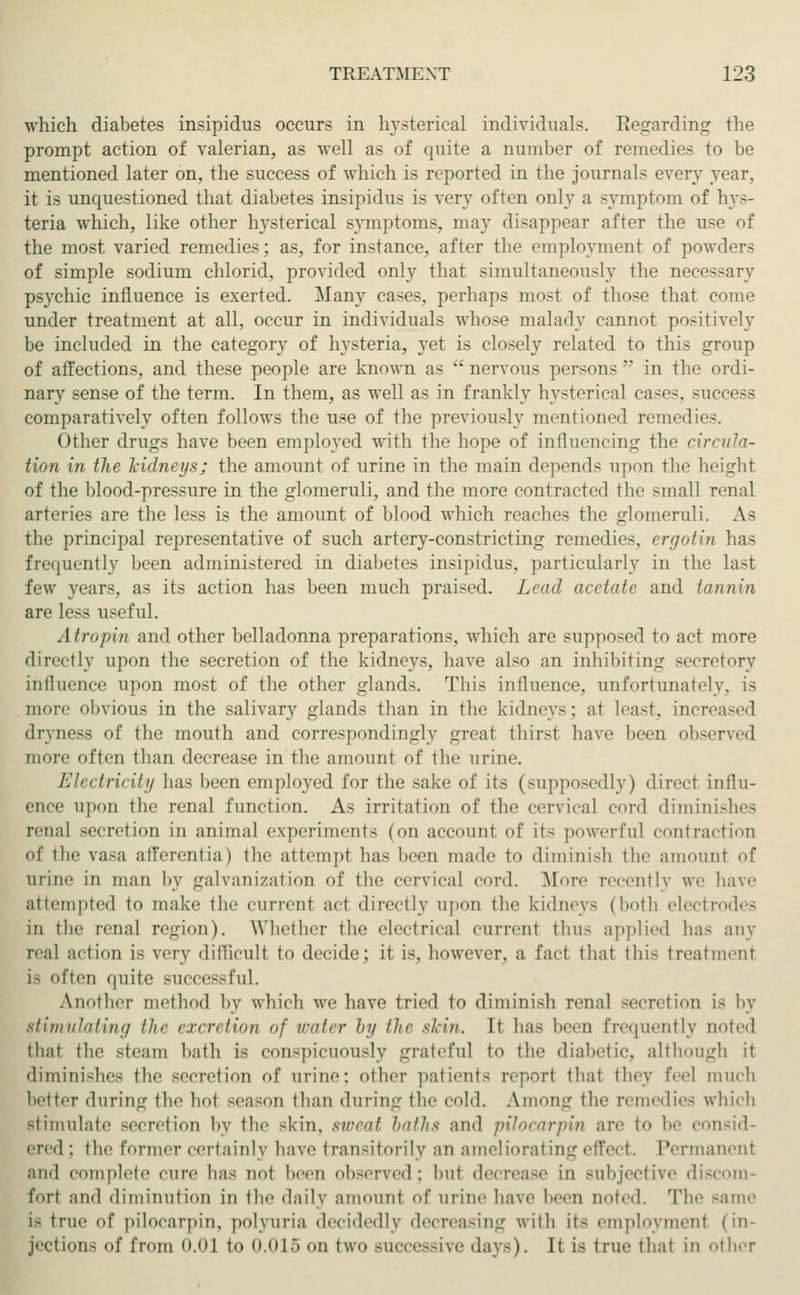 which diabetes insipidus occurs in hysterical individuals. Regarding the prompt action of valerian, as veil as of quite a number of remedies to be mentioned later on, the success of which is reported in the journals every year, it is unquestioned that diabetes insipidus is very often only a symptom of hys- teria which, like other hysterical symptoms, may disappear after the use of the most varied remedies; as, for instance, after the employment of powders of simple sodium chlorid, provided only that simultaneously the necessary psychic influence is exerted. Many cases, perhaps most of those that come under treatment at all, occur in individuals whose malady cannot positively be included in the category of hysteria, yet is closely related to this group of affections, and these people are known as  nervous persons  in the ordi- nary sense of the term. In them, as well as in frankly hysterical cases, success comparatively often follows the use of the previously mentioned remedies. Other drugs have been employed with the hope of influencing the circula- tion in the kidneys; the amount of urine in the main depends upon the height of the blood-pressure in the glomeruli, and the more contracted the small renal arteries are the less is the amount of blood which readies the glomeruli. A.S the principal representative of such artery-constricting remedies, ergotin has frequently been administered in diabetes insipidus, particularly in the last few years, as its action has been much praised. Lead acetate and tannin are less useful. A tropin and other belladonna preparations, which are supposed to act more directly upon the secretion of the kidneys, have also an inhibiting secretory influence upon most of the other glands. This influence, unfortunately, is more obvious in the salivary gland- than in the kidneys; at Least, increased dryness of the mouth and correspondingly great thirsl have been observed more often than decrease in the amount of the urine. Electricity has been employed for the sake of its (supposedly) direcl influ- ence upon the renal function. As irritation of the cervical curd diminishes renal secretion in animal experiments (on account of it- powerful contraction of the va.-a afferentia) the attempt has been made to diminish the amount of urine in man by galvanization of the cervical cord. More recently we have attempted to make the current act directly upon the kidneys (both electrodes in the renal region). Whether the electrical current thus applied has any real action is very difficult to decide; it i-, however, a fact that tin- treatment i- often quite successful. Another method by which we have tried to diminish renal secretion is by stimulating the excretion of water by ihr shin. It has been frequently noted thai the steam bath is conspicuously grateful to the diabetic, although it diminishes the secretion of urine: other patients report that they feel much better during the hot season than during the cold. Among the remedies which stimulate secretion by the skin, sweat baths and pilocarpin are to be consid- ered; the former certainly have transitorily an ameliorating effect. Permanent ami complete cure has not been observed; but decrease in subjective discom- fort and diminution in the daily amount of urine have been noted. The -ante is true of pilocarpin. polyuria decidedly decreasing with it< employment (in- jections of from 0.01 to 0.015 on two successive days). It is true that in other