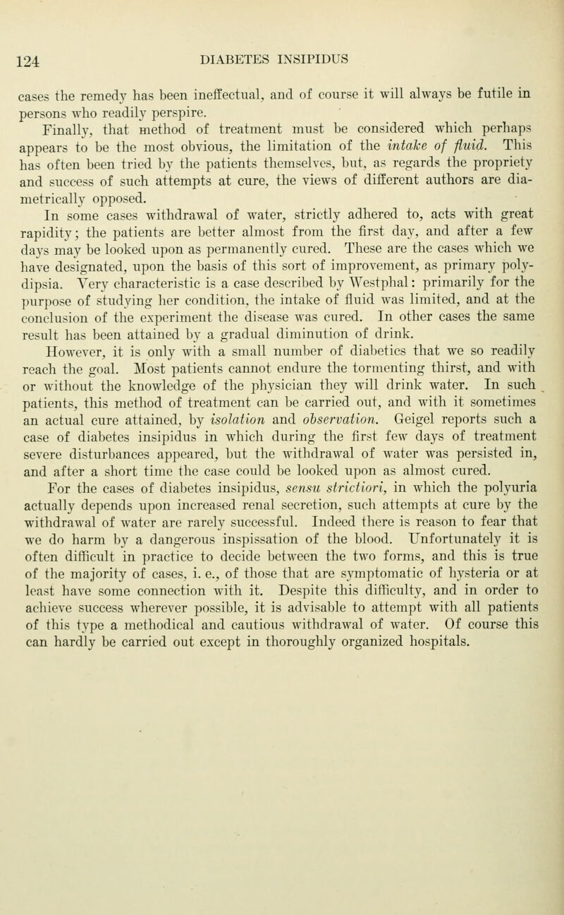 cases the remedy has been ineffectual, and of course it will always be futile in persons who readily perspire. Finally, that method of treatment must be considered which perhaps appears to be the most obvious, the limitation of the intake of fluid. This has often been tried by the patients themselves, but, as regards the propriety and success of such attempts at cure, the views of different authors are dia- metrically opposed. In some cases withdrawal of water, strictly adhered to, acts with great rapidity; the patients are better almost from the first day, and after a few days may be looked upon as permanently cured. These are the cases which we have designated, upon the basis of this sort of improvement, as primary poly- dipsia. Very characteristic is a case described by Westphal: primarily for the purpose of studying her condition, the intake of fluid was limited, and at the conclusion of the experiment the disease was cured. In other cases the same result has been attained by a gradual diminution of drink. However, it is only with a small number of diabetics that we so readily reach the goal. Most patients cannot endure the tormenting thirst, and with or without the knowledge of the physician they will drink water. In such patients, this method of treatment can be carried out, and with it sometimes an actual cure attained, by isolation and observation. Geigel reports such a case of diabetes insipidus in which during the first few days of treatment severe disturbances appeared, but the withdrawal of water was persisted in, and after a short time the case could be looked upon as almost cured. For the cases of diabetes insipidus, sensu strictiori, in which the polyuria actually depends upon increased renal secretion, such attempts at cure by the withdrawal of water are rarely successful. Indeed there is reason to fear that we do harm by a dangerous inspissation of the blood. Unfortunately it is often difficult in practice to decide between the two forms, and this is true of the majority of cases, i. e., of those that are symptomatic of hysteria or at least have some connection with it. Despite this difficulty, and in order to achieve success wherever possible, it is advisable to attempt with all patients of this type a methodical and cautious withdrawal of water. Of course this can hardly be carried out except in thoroughly organized hospitals.