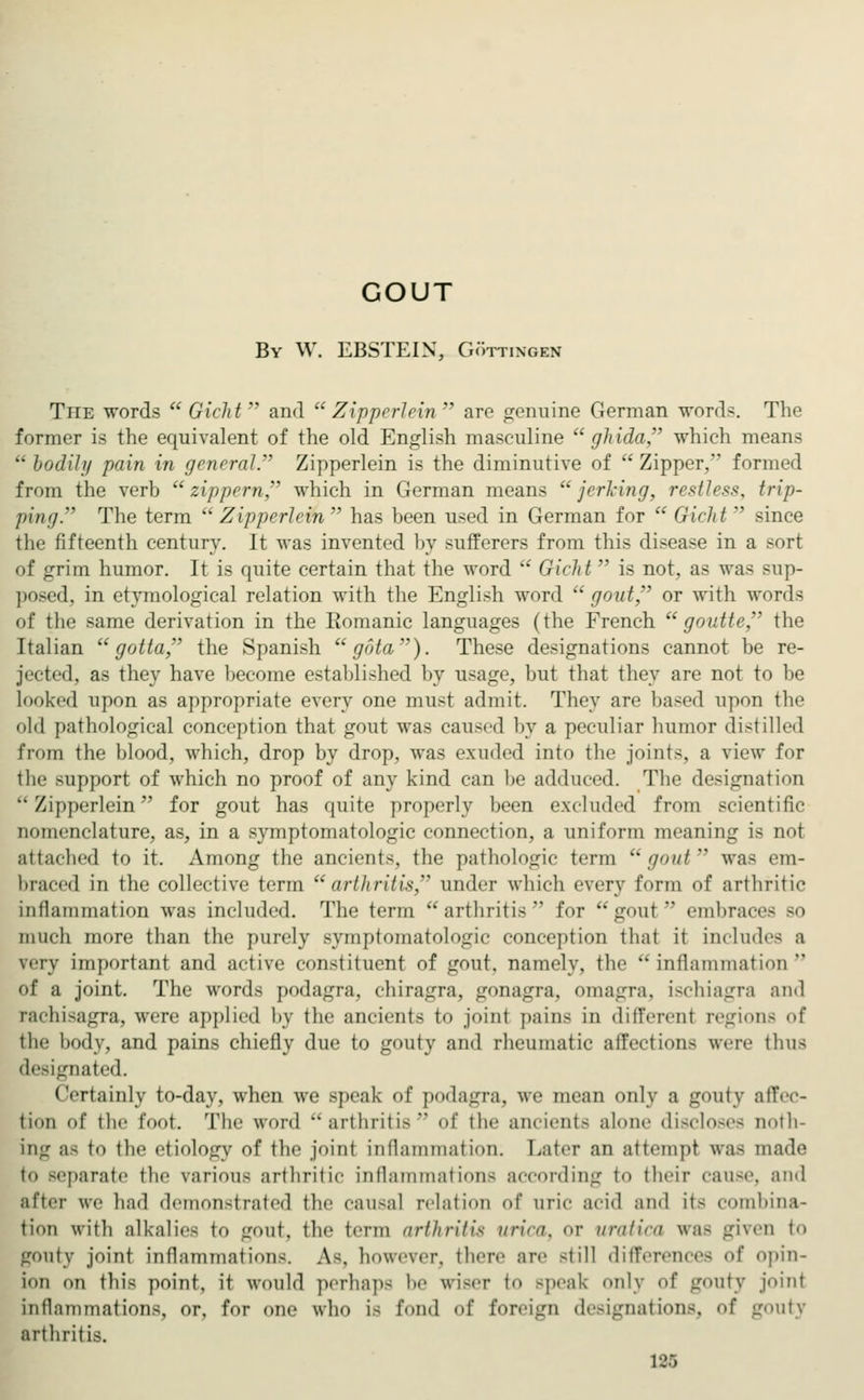 GOUT By W. EBSTEIN, Göttingen The words  Gicht  and  Zipperlein  are genuine German words. The former is the equivalent of the old English masculine  ghida, which means bodily pain in general. Zipperlein is the diminutive of Zipper, fori 1 from the verb  zippern, which in German means  jerking, restless, trip- pin;/. The term  Zipperlein  has been used in German for  Gicht  since the fifteenth century. It was invented by sufferers from this disease in a sort of grim humor. It is quite certain that the word  Gield  is not, as was sup- posed, in etymological relation with the English word gout, or with words of the same derivation in the Romanic languages (the French  goutte, the Italian gotta, the Spanish  gota). These designations cannot be re- jected, as they have become established by usage, but that they are not to be looked upon as appropriate every one must admit. They are based upon tin- old pathological conception that gout was caused by a peculiar humor distilled from the blood, which, drop by drop, was exuded into the joints, a view for the support of which no proof of any kind can be adduced. The designation Zipperlein for gout has quite properly been excluded from scientific nomenclature, as, in a Symptomatologie connection, a uniform meaning is not attached to it. Among the ancients, the pathologic term gout was em- braced in the collective term arthritis under which every form of arthritic inflammation was included. The term arthritis for gout embraces bo much more than the purely Symptomatologie conception that it include-; a very important and active constituent of gout, namely, the inflammation of a joint. The words podagra, ehiragra, gonagra, omagra, ischiagra and rachisagra, were applied by the ancients to joint pains in differed regions of the body, and pains chiefly due to gouty and rheumatic affection- were thus designated. Certainly to-day, when we speak of podagra, we mean only a gouty affec- tion of the foot. The word arthritis of the ancients alone discloses noth- ing a- tu the etiology of the joint inflammation. Later an attempt was made t<> separate the various arthritic inflammations according t<> their cause, and after we had demonstrated the causal relation of uric acid and it- combina- tion with alkalies to Lroiif, the term arthritis urica, <»r nralira was given to gouty joint inflammations. As, however, there are ~till differences of opin- ion on this point, it would perhaps l' wiseT to speak only of gouty joint inflammations, or, for one who is fond of foreign designations, of gouty arthritis. 188